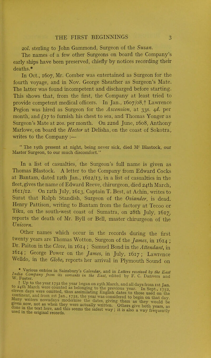 2ol. sterling to John Gammond, Surgeon of the Susan. The names of a few other Surgeons on board the Company's early ships have been preserved, chiefly by notices recording their deaths.* In Oct., 1607, Mr. Comber was entertained as Surgeon for the fourth voyage, and in Nov. George Sheather as Surgeon's Mate. The latter was found incompetent and discharged before starting. This shows that, from the first, the Company at least tried to provide competent medical officers. In Jan., 1607/08,f Lawrence Pegion was hired as Surgeon for the Ascension, at 33s. 4d. per month, and £iy to furnish his chest to sea, and Thomas Yonger as Surgeon's Mate at 20s. per month. On 22nd June, 1608, Anthony Marlowe, on board the Hector at Delisha, on the coast of Sokotra, writes to the Company :—  The 19th present at mght, being never sick, died M'^' Blastock, our Master Surgeon, to our much discomfort. In a hst of casualties, the Surgeon's full name is given as Thomas Blastock. A letter to the Company from Edward Cocks at Bantam, dated 12th Jan., 1612/13, in a Ust of casualties in the fleet, gives the name of Edward Reeve, chirurgeon, died 24th March, 1611/12. On I2th July, 1613, Captain T. Best, at Achin, writes to Surat that Ralph Standish, Surgeon of the Osiander, is dead. Henry Pattison, writing to Bantam from the factory at Tecoo or Tiku, on the south-west coast of Sumatra, on 28th July, 1617, reports the death of Mr. Byll or Bell, master chirurgeon of the Unicorn. Other names which occur in the records during the first twenty years are Thomas Wotton, Surgeon of the James, in 1614 ; Dr. Paiton in the Clove, in 1614 ; Samuel Bond in the Attendant, in 1614; George Power on the James, in July, 1617; Lawrence Welldo, in the Glohe, reports her arrival in Plymouth Sound on * Various entries in Sainsbury's Calendar, and in Letters received by the East W Foster'^^**'^  s«»'i'a«i!s in the East, edited by F. C. Danvers and ^ ^^^^ ^752 the year began on 25th March, and all days from ist fan to 24th March were counted as belonging to the previous year. In Sept 17^2 eleven days were omitted, thus assimilating English dates to those used on the continent and from ist Jan., 1752. the year was considered to begin on that day