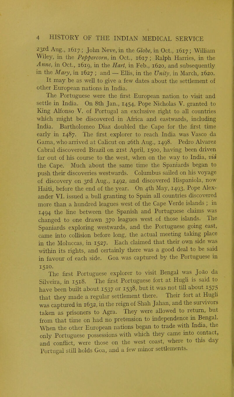 23rd Aug.. 1617; John Neve, in the Globe, in Oct., 1617; William Wiley, in the Peppercorn, in Oct., 1617 ; Ralph Harries, in the Anne, in Oct., 1619, in the Hart, in Feb., 1620, and subsequently in the Mary, in 1627 ; and — EUis, in the Unity, in March, 1620. It may be as well to give a few dates about the settlement of other European nations in India. The Portuguese were the first European nation to visit and settle in India. On 8th Jan., 1454, Pope Nicholas V. granted to King Alfonso V. of Portugal an exclusive right to all countries which might be discovered in Africa and eastwards, including India. Bartholomeo Diaz doubled the Cape for the first time early in 1487. The first explorer to reach India was Vasco da Gama, who arrived at Calicut on 26th Aug., 1498. Pedro Alvarez Cabral discovered Brazil on 21st April, 1500, ha\dng been driven far out of his course to the west, when on the way to India, via the Cape. Much about the same time the Spaniards began to push their discoveries westwards. Columbus sailed on his voyage of discovery on 3rd Aug., 1492, and discovered Hispaniola, now Haiti, before the end of the year. On 4th May, 1493, Pope Alex- ander VI. issued a bull granting to Spain all countries discovered more than a hundred leagues west of the Cape Verde islands ; in 1494 the hne between the Spanish and Portuguese claims was changed to one drawn 370 leagues west of those islands. The Spaniards exploring westwards, and the Portuguese going east, came into collision before long, the actual meeting taking place in the Moluccas, in 1527. Each claimed that their own side was witliin its rights, and certainly there was a good deal to be said in favour of each side. Goa was captured by the Portuguese in 1510. The first Portuguese explorer to visit Bengal was Joao da Silveira, in 1518. The first Portuguese fort at Hugh is said to have been built about 1537 or 1538, but it was not till about 1575 that they made a regular settlement there. Their fort at Hugli was captm-ed in 1632, in the reign of Shah Jahan, and the survivors taken as prisoners to Agra. They were aUowed to return, but from that time on had no pretension to independence in Bengal. When the other European nations began to trade with India, the only Portuguese possessions with which they came into contact, and conflict, were those on the west coast, where to this day Portugal still holds Goa. and a few minor setticments.