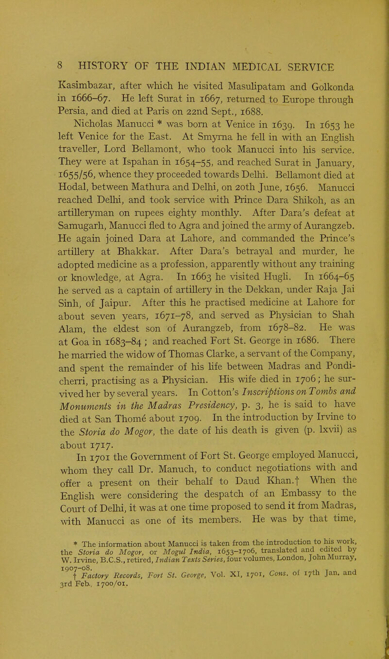 Kasimbazar, after which he visited Masulipatam and Golkonda in 1666-67. He left Surat in 1667, returned to Europe through Persia, and died at Paris on 22nd Sept., 1688. Nicholas Manucci * was born at Venice in 1639. In 1653 he left Venice for the East. At Smyrna he fell in with an Enghsh traveller, Lord Bellamont, who took Manucci into his service. They were at Ispahan in 1654-55, and reached Surat in January, 1655/56, whence they proceeded towards Delhi. Bellamont died at Hodal, between Mathura and Delhi, on 20th June, 1656. Manucci reached Delhi, and took service with Prince Dara Shikoh, as an artilleryman on rupees eighty monthly. After Dara's defeat at Samugarh, Manucci fled to Agra and joined the army of Aurangzeb. He again joined Dara at Lahore, and commanded the Prince's artillery at Bhakkar. After Dara's betrayal and miu-der, he adopted medicine as a profession, apparently without any training or knowledge, at Agra. In 1663 he visited Hugh. In 1664-65 he served as a captain of artillery in the Dekkan, under Raja Jai Sinh, of Jaipur. After this he practised medicine at Lahore for about seven years, 1671-78, and served as Physician to Shah Alam, the eldest son of Aurangzeb, from 1678-82. He was at Goa in 1683-84 ; and reached Fort St. George in 1686. There he married the widow of Thomas Clarke, a servant of the Company, and spent the remainder of his hfe between Madras and Pondi- cherri, practising as a Physician. His wife died in 1706; he sur- vived her by several years. In Cotton's Inscriptions on Tombs and Monuments in the Madras Presidency, p. 3, he is said to have died at San Thome about 1709. In the introduction by Irvine to the Storia do Mogor, the date of his death is given (p. Ixvii) as about 1717. In 1701 the Government of Fort St. George employed Manucci, whom they call Dr. Manuch, to conduct negotiations with and offer a present on their behalf to Daud Khan.t When the English were considering the despatch of an Embassy to the Court of Delhi, it was at one time proposed to send it from Madras, with Manucci as one of its members. He was by that time, * The information about Manucci is taken from the introduction to liis work, the Storia do Mogor, or Mogul India, 1653-1706. translated and edited by W. Irvine, B.C.S.. retired, Indian Texts Series, four volumes, London, John Murray, ^^°t Factory Records, Fort St. George, Vol. XI, 1701. Cons, of 17th Jan. and 3rd Feb., 1700/01.