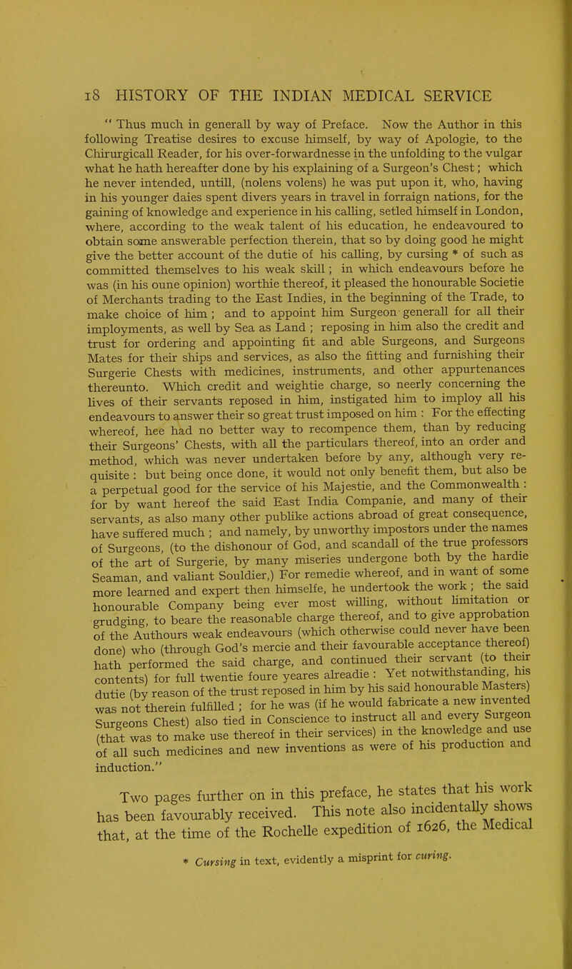  Thus much in generall by way of Preface. Now the Author in this following Treatise desires to excuse himself, by way of Apologie, to the ChirurgicaU Reader, for his over-forwardnesse in the unfolding to the vulgar what he hath hereafter done by his explaining of a Surgeon's Chest; which he never intended, untUl, (nolens volens) he was put upon it, who, having in his younger dales spent divers years in travel in forraign nations, for the gaining of knowledge and experience in his calling, setled himself in London, where, according to the weak talent of his education, he endeavoured to obtain some answerable perfection therein, that so by doing good he might give the better account of the dutie of his calling, by cursing * of such as committed themselves to his weak skill; in which endeavours before he was (in his oune opinion) worthie thereof, it pleased the honourable Societie of Merchants trading to the East Indies, in the beginning of the Trade, to make choice of him ; and to appoint him Surgeon generall for all their imployments, as well by Sea as Land ; reposing in him also the credit and trust for ordering and appointing fit and able Surgeons, and Surgeons Mates for their ships and services, as also the fitting and furnishing their Surgerie Chests with medicines, instruments, and other appurtenances thereunto. Which credit and weightie charge, so neerly concerning the lives of their servants reposed in him, instigated him to imploy all his endeavours to answer their so great trust imposed on him : For the effecting whereof, hee had no better way to recompence them, than by reducing their Surgeons' Chests, with all the particulars thereof, into an order and method, which was never undertaken before by any, although very re- quisite : but being once done, it would not only benefit them, but also be a perpetual good for the service of his Majestic, and the Commonwealth : for by want hereof the said East India Companie, and many of their servants, as also many other publike actions abroad of great consequence, have suffered much ; and namely, by unworthy impostors under the names of Surgeons, (to the dishonour of God, and scandaU of the true professors of the art of Surgerie, by many miseries undergone both by the hardie Seaman, and vahant Souldier,) For remedie whereof, and m want of some more learned and expert then himselfe, he undertook the work; the said honourable Company being ever most wilhng, without Umitation or grudging to beare the reasonable charge thereof, and to give approbation of the Authours weak endeavours (which otherwise could never have been done) who (through God's mercie and their favourable acceptance thereof) hath performed the said charge, and continued their servant (to theur contents) for full twentie foure yeares aheadie : Yet notwithstanding his dutie (by reason of the trust reposed in him by his said honourable Masters) was not therein fulfilled ; for he was (if he would fabricate a new invented Surgeons Chest) also tied in Conscience to instruct all and every Surgeon (that was to make use thereof in their services) in ^he knowledge and use of all such medicines and new inventions as were of his production and induction. Two pages further on in this preface, he states that his work has been favourably received. This note also inadentaUy shows that, at the time of the Rochelle expedition of 1626, the Medical * Cursing in text, evidently a misprint for curing.