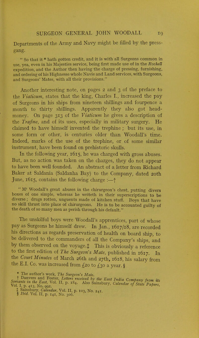 Departments of the Army and Navy might be filled by the press- gang.  So that it * hath gotten credit, and it is with all Surgeons common in use, yea, even in his Majesties service, being first made use of in the Rochell expedition, and the Author then having the charge of pressing, furnishing, and ordering of his Highnesse whole Navie and Land services, with Surgeons, and Surgeons' Mates, with all their provisions. Another interesting note, on pages 2 and 3 of the preface to the Viaticum, states that the king, Charles I., increased the pay of Surgeons in his ships from nineteen shiUings and fom-pence a month to thirty shiUings. Apparently they also got head- money. On page 313 of the Viaticum he gives a description of the Trafine, and of its uses, especially in miUtary surgery. He claimed to have himself invented the trephine ; but its use, in some form or other, is centuries older than Woodall's time. Indeed, marks of the use of the trephine, or of some similar instrument, have been found on prehistoric skuUs. In the following year, 1615, he was charged with gross abuses. But, as no action was taken on the charges, they do not appear to have been well founded. An abstract of a letter from Richard Baker at Saldania (Saldanha Bay) to the Company, dated 20th June, 1615, contains the following charge :—f  M^ Woodall's great abuses in the chirurgeon's chest, putting divers boxes of one simple, whereas he writeth in their superscriptions to be diverse ; drugs rotten, unguents made of kitchen stuff. Boys that have no skill thrust into place of chirurgeons. He is to be accounted guilty of the death of so many men as perish through his default. The unskilful boys were Woodall's apprentices, part of whose pay as Surgeons he himself drew. In Jan., 1617/18, are recorded his directions as regards preservation of health on board ship, to be dehvered to the commanders of all the Company's ships, and by them observed on the voyage.J This is obviously a reference to the first edition of The Surgeon's Mate, pubhshed in 1617. In the Court Minutes of March 26th and 27th, 1618, his salary from the E.I. Co. was increased from £20 to ;^30 a year. § * The author's work. The Surgeon's Mate. 9..15fr^'f ^^^ ^°f^\^etters received by the East India Company from its VoTT p. 413 No!99i ' Sainsbury, Calendar of%atepTpers, t Sainsbury, Calendar, Vol. II, p. 103, No. 241 § Ibid. Vol. II, p. 141, No. 306.