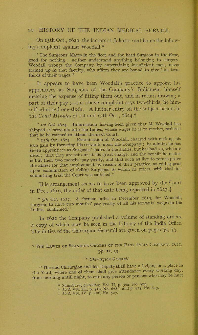 On 15th Oct., 1620, the factors at Jakatra sent home the follow- ing complaint against Woodall.*  The Surgeons' Mates in the fleet, and the head Surgeon in the Bear, good for nothing ; neither understand anything belonging to surgery. Woodall wrongs the Company by entertaining insufficient men, never trained up in that faculty, who affirm they are bound to give him two- thirds of their wages. It appears to have been Woodall's practice to appoint his apprentices as Surgeons of the Company's Indiamen, himself meeting the expense of fitting them out, and in return drawing a part of their pay ;—the above complaint says two-thirds, he him- self admitted one-sixth. A further entry on the subject occurs in the Court Minutes of ist and 13th Oct., 1624.f 1st Oct. 1624. Information having been given that WoodaU has shipped 12 servants into the Indies, whose wages he is to receive, ordered that he be warned to attend the next Court.  i^th Oct. 1624. Examination of Woodall, charged with making his own gain by thrusting his servants upon the Company ; he admits he has seven apprentices as Surgeons' mates in the Indies, but has had 20, who are dead ; that they are set out at his great charge, and the benefit he makes is but their two months' pay yearly, and that such as Uve to return prove the ablest for that employment by reason of their practice, as will appear upon examination of skilful Surgeons to whom he refers, with that liis submitting trial the Court was satisfied. This arrangement seems to have been approved by the Court in Dec, 1619, the order of that date being repeated in 1627. t  5th Oct. 1627. A former order in December 1619, for Woodall, surgeon, to have two months' pay yearly of all his servants' wages in the Indies, confirmed. In 1621 the Company pubUshed a volume of standing orders, a copy of which may be seen in the Library of the India Office. The duties of the Chirurgion Generall are given on pages 32, 33.  The Lawes or Standing Orders of the East India Company, 1621, pp. 32, 33-  Chirurgion Generall. The said Chirurgion and his Deputy shall have a lodging or a place in the Yard where one of them shall give attendance every worlung day, from morning untiU night, to cure any person or persons who may be hurt * Sainsbury, Calendar, Vol. II, p. 392, No. 911. t Ibid. Vol. Ill, p. 416, No. 628 ; and p. 424, No. 643. I Ibid. Vol. IV, p. 406, No. 527.