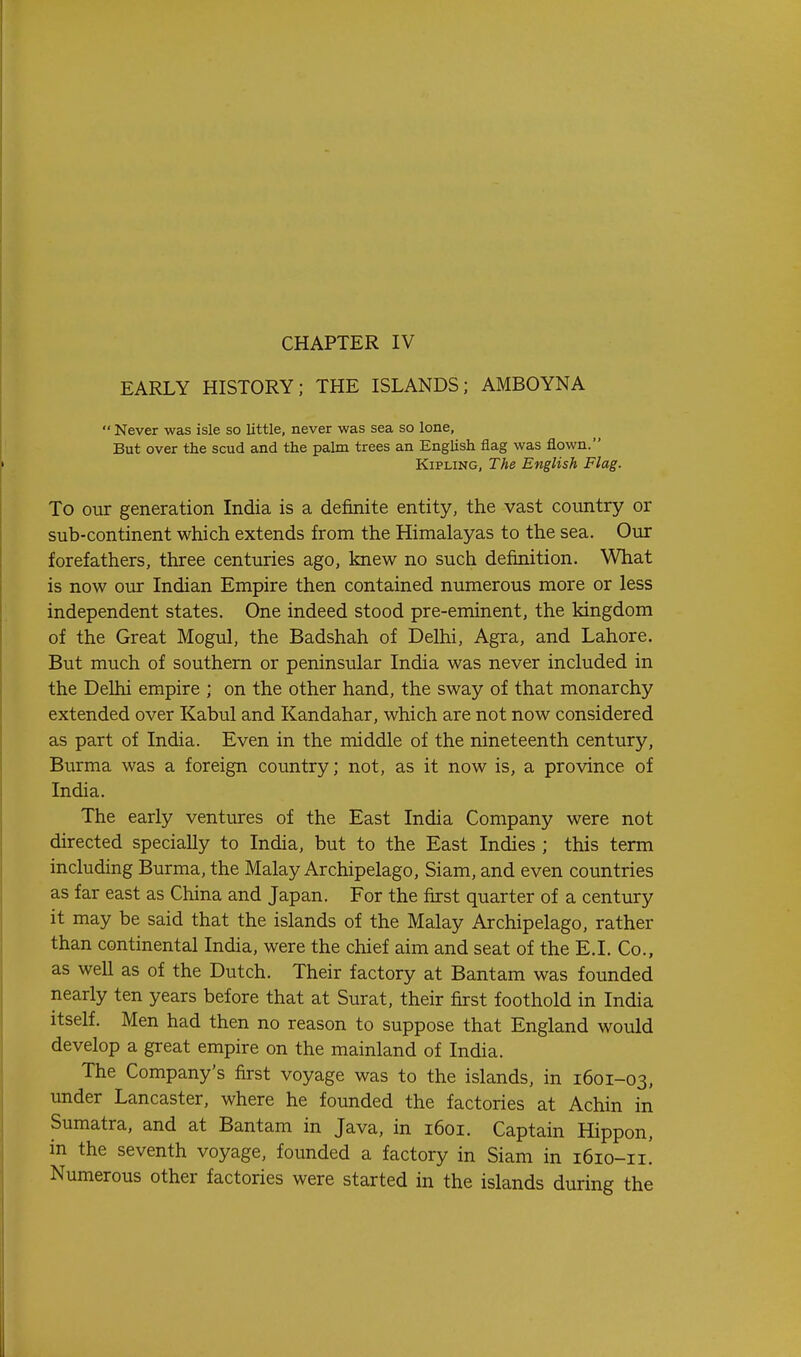 CHAPTER IV EARLY HISTORY; THE ISLANDS; AMBOYNA  Never was isle so little, never was sea so lone, But over the scud and the palm trees an English flag was flown. Kipling, The English Flag. To our generation India is a definite entity, the vast country or sub-continent which extends from the Himalayas to the sea. Our forefathers, three centuries ago, knew no such definition. What is now our Indian Empire then contained numerous more or less independent states. One indeed stood pre-eminent, the kingdom of the Great Mogul, the Badshah of Delhi, Agra, and Lahore. But much of southern or peninsular India was never included in the Delhi empire ; on the other hand, the sway of that monarchy extended over Kabul and Kandahar, which are not now considered as part of India. Even in the middle of the nineteenth century, Burma was a foreign country; not, as it now is, a province of India. The early ventures of the East India Company were not directed specially to India, but to the East Indies ; this term including Burma, the Malay Archipelago, Siam, and even countries as far east as China and Japan. For the first quarter of a century it may be said that the islands of the Malay Archipelago, rather than continental India, were the chief aim and seat of the E.I. Co., as well as of the Dutch. Their factory at Bantam was founded nearly ten years before that at Surat, their first foothold in India itself. Men had then no reason to suppose that England would develop a great empire on the mainland of India. The Company's first voyage was to the islands, in 1601-03, under Lancaster, where he founded the factories at Achin in Sumatra, and at Bantam in Java, in 1601. Captain Hippon, in the seventh voyage, founded a factory in Siam in 1610-11! Numerous other factories were started in the islands during the