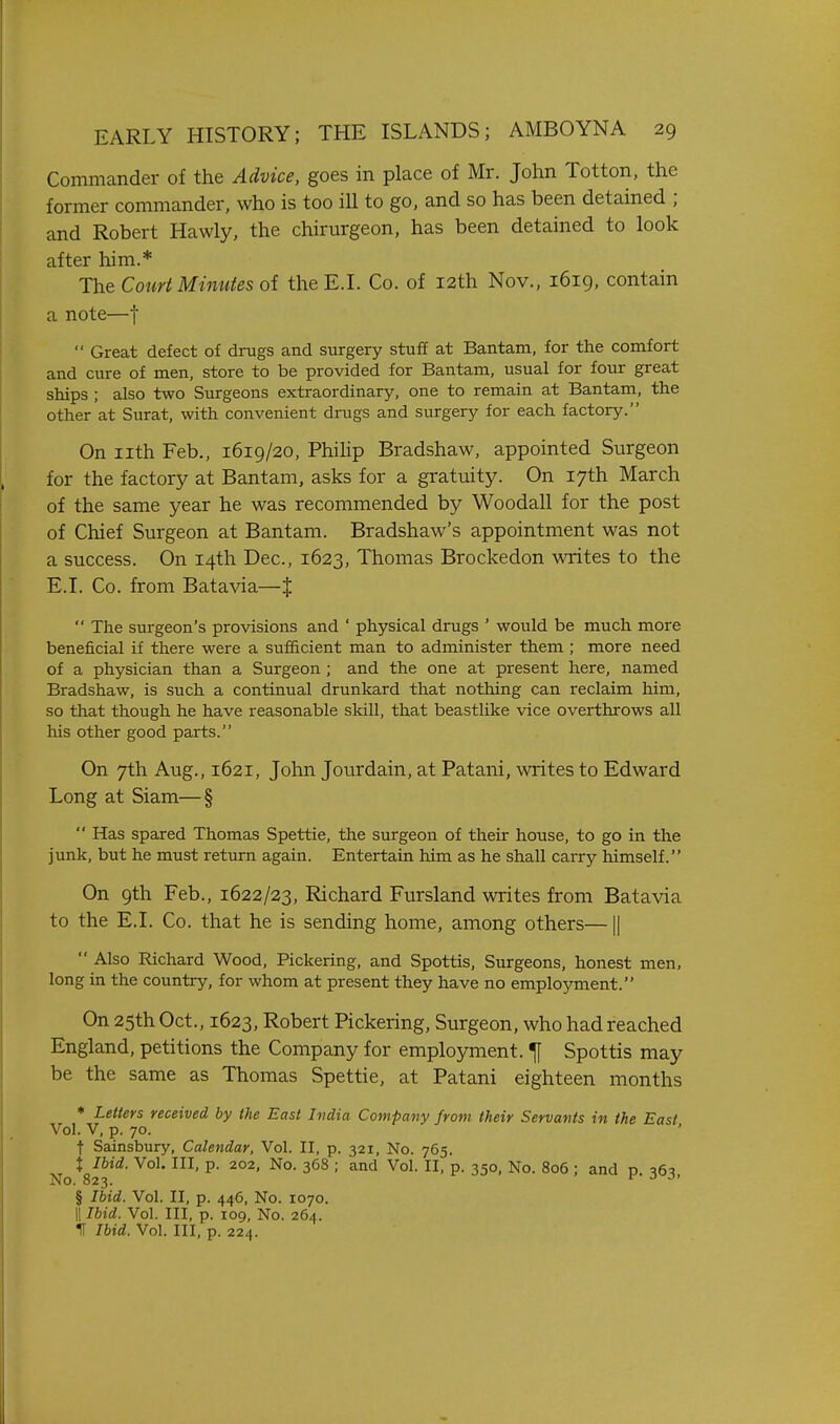 Commander of the Advice, goes in place of Mr. John Totton, the former commander, who is too ill to go, and so has been detained ; and Robert Hawly, the chirurgeon, has been detained to look after him.* The Couri Minutes oi the E.I. Co. of 12th Nov., 1619, contain a note—f  Great defect of drugs and surgery stuff at Bantam, for the comfort and cure of men, store to be provided for Bantam, usual for four great ships ; also two Surgeons extraordinary, one to remain at Bantam, the other at Surat, with convenient drugs and surgery for each factory. On nth Feb., 1619/20, Phihp Bradshaw, appointed Surgeon for the factory at Bantam, asks for a gratuity. On 17th March of the same year he was recommended by Woodall for the post of Chief Surgeon at Bantam. Bradshaw's appointment was not a success. On 14th Dec, 1623, Thomas Brockedon writes to the E.I. Co. from Batavia—{  The surgeon's provisions and ' physical drugs ' would be much more beneficial if there were a sufficient man to administer them ; more need of a physician than a Surgeon ; and the one at present here, named Bradshaw, is such a continual drunkard that nothing can reclaim him, so that though he have reasonable skill, that beastlike vice overthrows all his other good parts. On 7th Aug., 1621, John Jourdain, at Patani, writes to Edward Long at Siam—§  Has spared Thomas Spettie, the surgeon of their house, to go in the junk, but he must return again. Entertain him as he shall carry himself. On 9th Feb., 1622/23, Richard Fursland writes from Batavia to the E.I. Co. that he is sending home, among others—1|  Also Richard Wood, Pickering, and Spottis, Surgeons, honest men, long in the country, for whom at present they have no employment. On 25th Oct., 1623, Robert Pickering, Surgeon, who had reached England, petitions the Company for employment. ^ Spottis may be the same as Thomas Spettie, at Patani eighteen months ♦ Letters received by the East India Compavy from their Servants in the East Vol. V, p. 70. ' t Sainsbury, Calendar, Vol. II, p. 321, No. 765. t Ibid. Vol. Ill, p. 202, No. 368 ; and Vol. II, p. 350, No. 806 ; and p. ^i6^ No. 823. c J j> § Ibid. Vol. II, p. 446, No. 1070. 11 Ibid. Vol. Ill, p. 109, No. 264. IT Ibid. Vol. Ill, p. 224.