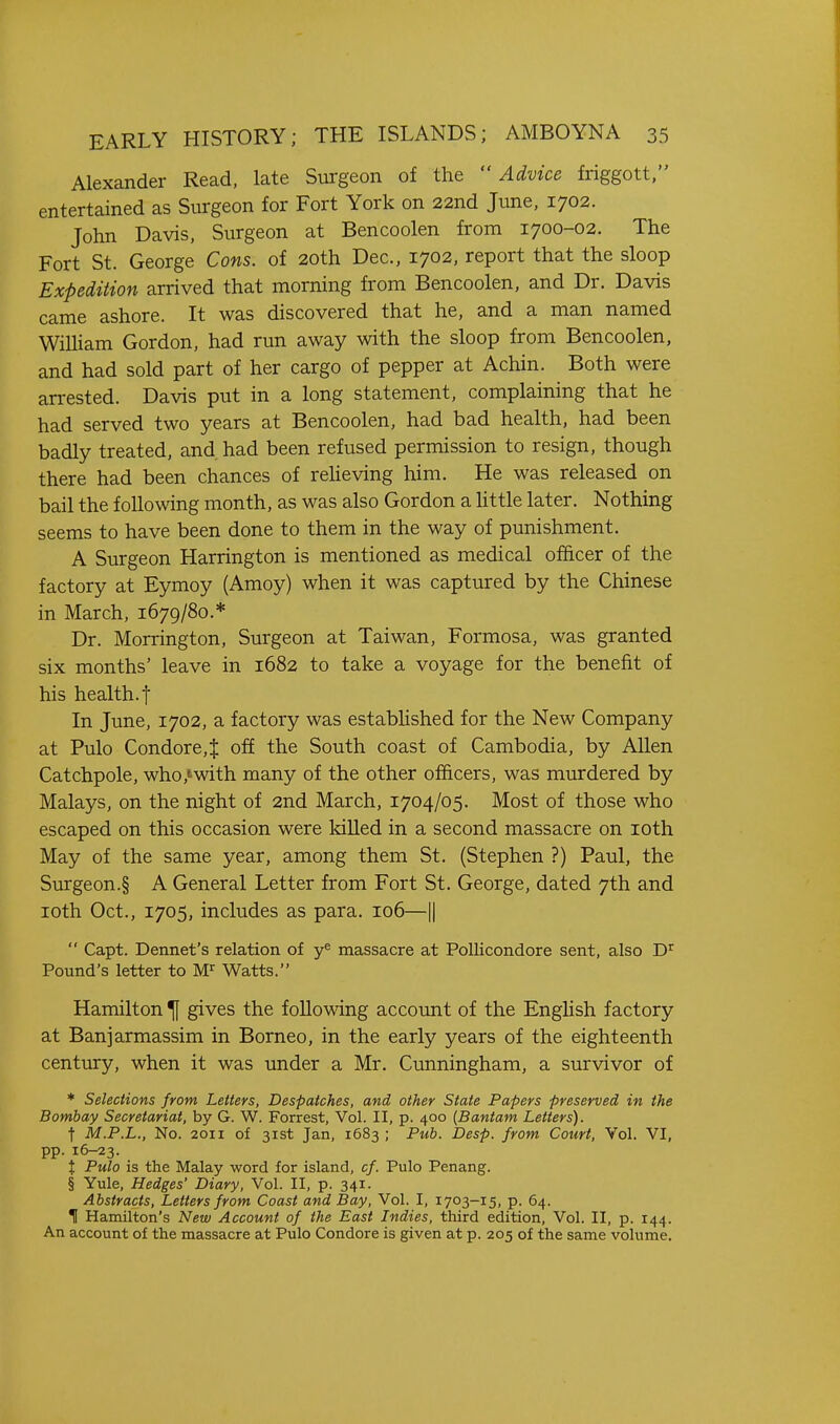 Alexander Read, late Surgeon of the Advice friggott. entertained as Surgeon for Fort York on 22nd June, 1702. John Davis, Surgeon at Bencoolen from 1700-02. The Fort St. George Cons, of 20th Dec, 1702, report that the sloop Expedition arrived that morning from Bencoolen, and Dr. Davis came ashore. It was discovered that he, and a man named William Gordon, had run away with the sloop from Bencoolen, and had sold part of her cargo of pepper at Achin. Both were arrested. Davis put in a long statement, complaining that he had served two years at Bencoolen, had bad health, had been badly treated, and had been refused permission to resign, though there had been chances of reUeving him. He was released on bail the following month, as was also Gordon a Uttle later. Nothing seems to have been done to them in the way of punishment. A Surgeon Harrington is mentioned as medical officer of the factory at Eymoy (Amoy) when it was captured by the Chinese in March, 1679/80.* Dr. Morrington, Surgeon at Taiwan, Formosa, was granted six months' leave in 1682 to take a voyage for the benefit of his health, t In June, 1702, a factory was estabhshed for the New Company at Pulo Condore,J off the South coast of Cambodia, by Allen Catchpole, who,'with many of the other officers, was murdered by Malays, on the night of 2nd March, 1704/05. Most of those who escaped on this occasion were kiUed in a second massacre on loth May of the same year, among them St. (Stephen ?) Paul, the Surgeon.§ A General Letter from Fort St. George, dated 7th and loth Oct., 1705, includes as para. 106—1|  Capt. Dennet's relation of massacre at PoUicondore sent, also D^ Pound's letter to Watts. Hamilton ^ gives the following account of the EngHsh factory at Banjarmassim in Borneo, in the early years of the eighteenth century, when it was under a Mr. Cunningham, a survivor of * Selections from Letters, Despatches, and other State Papers preserved in the Bombay Secretariat, by G. W. Forrest, Vol. II, p. 400 [Bantam Letters). t M.P.L., No. 2011 of 31st Jan, 1683; Pub. Desp. from Court, Vol. VI, pp. 16-23. X Pulo is the Malay word for island, cf. Pulo Penang. § Yule, Hedges' Diary, Vol. II, p. 341. Abstracts, Letters from Coast and Bay, Vol. I, 1703-15, p. 64. II Hamilton's New Account of the East Indies, third edition, Vol. II, p. 144. An account of the massacre at Pulo Condore is given at p. 205 of the same volume.