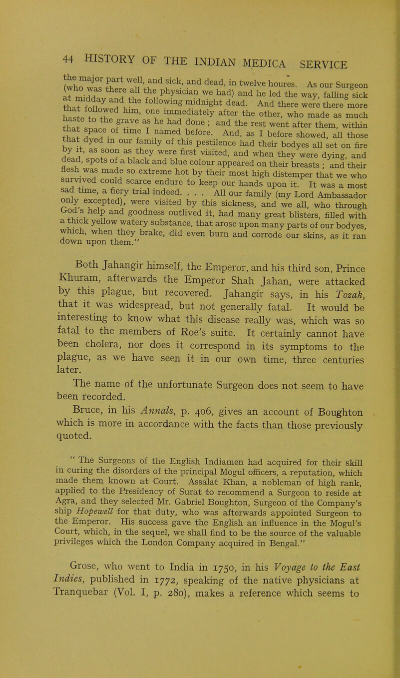 (whriT ^f'!^ f ^^ As our Surgeon aTmiJd ' P^y^^^^ ^« had) and he led the way, falUng sick tL?fr?i7 J'^^^^^^ '^^^^^ And there were there more wl fi .r ' l' ^^^ediately after the other, who made as much haste to the grave as he had done ; and the rest went after them, within that space of time I named before. And, as I before showed, aU those that dyed m our family of this pestilence had their bodyes all set on fire by It, as soon as they were first visited, and when they were dying, and dead, spots of a black and blue colour appeared on their breasts ; and their flesh was made so extreme hot by their most high distemper that we who survived could scarce endure to keep our hands upon it. It was a most sad time, a fiery trial indeed. ... All our family (my Lord Ambassador only excepted), were visited by this sickness, and we all, who through (^od s help and goodness outhved it, had many great bUsters, filled with a thick yeUow watery substance, that arose upon many parts of our bodyes which, when they brake, did even burn and corrode our skins, as it ran down upon them. Both Jahangir himself, the Emperor, and his third son, Prince Khuram, afterwards the Emperor Shah Jahan. were attacked by this plague, but recovered. Jahangir says, in his Tozak, that it was widespread, but not generaUy fatal. It would be interesting to know what this disease really was, which was so fatal to the members of Roe's suite. It certainly cannot have been cholera, nor does it correspond in its symptoms to the plague, as we have seen it in our own time, three centuries later. The name of the unfortunate Surgeon does not seem to have been recorded. Bruce, in his Annals, p. 406, gives an account of Boughton which is more in accordance with the facts than those previously quoted.  The Surgeons of the EngHsh Indiamen had acquired for their skill in curing the disorders of the principal Mogul officers, a reputation, which made them known at Court. Assalat Khan, a nobleman of high rank, apphed to the Presidency of Surat to recommend a Surgeon to reside at Agra, and they selected Mr. Gabriel Boughton, Surgeon of the Company's ship Hopewell for that duty, who was afterwards appointed Surgeon to the Emperor. His success gave the English an influence in the Mogul's Court, which, in the sequel, we shall find to be the source of the valuable privileges which the London Company acquired in Bengal. Grose, who went to India in 1750, in his Voyage to the East Indies, pubHshed in 1772, speaking of the native physicians at Tranquebar (Vol. I, p. 280), makes a reference which seems to