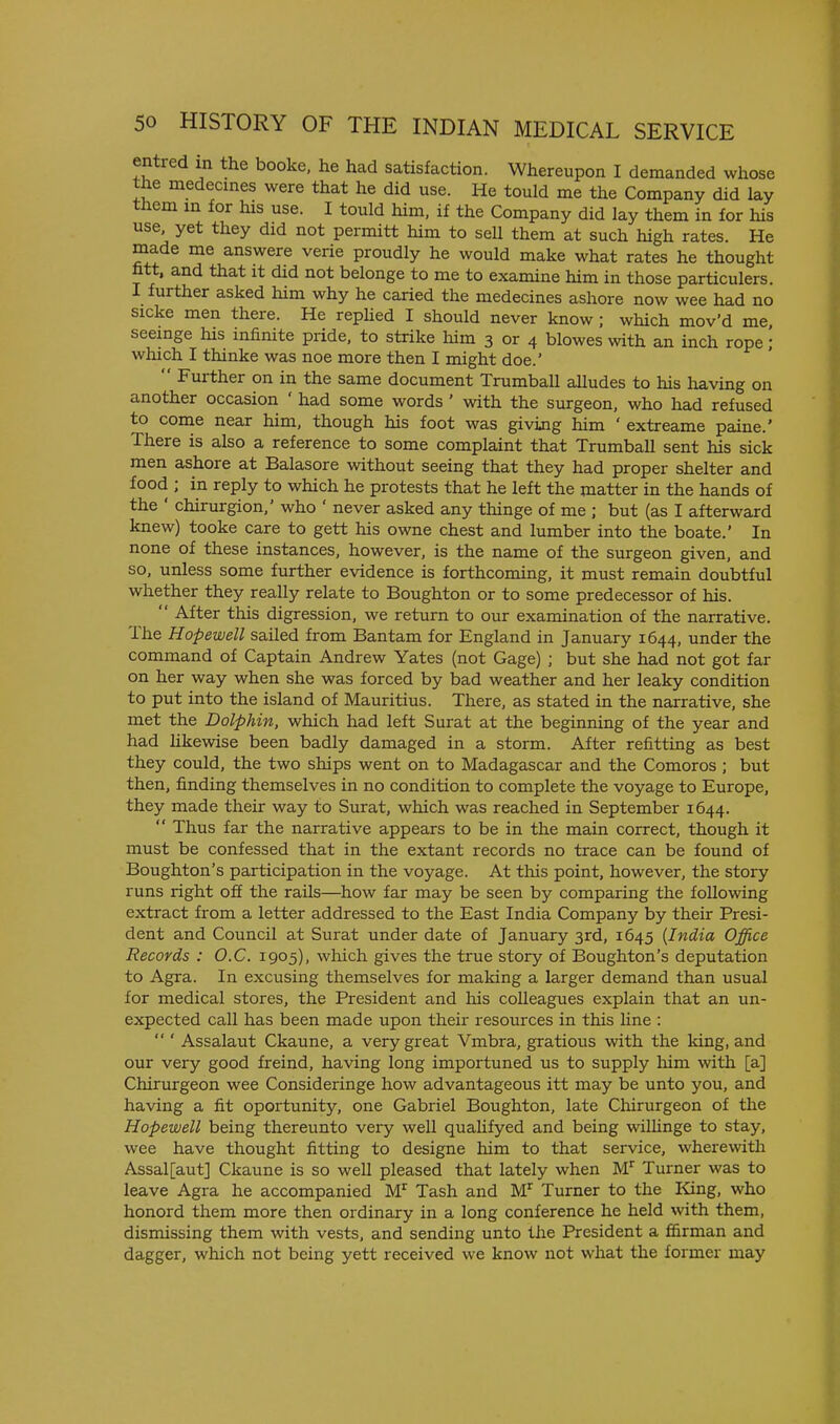 entred in the booke. he had satisfaction. Whereupon I demanded whose the medecines were that he did use. He tould me the Company did lay tHem m for his use. I tould him. if the Company did lay them in for his use yet they did not permitt him to sell them at such high rates. He made me answere verie proudly he would make what rates he thought fitt, and that it did not belonge to me to examine him in those particulers. I further asked him why he caried the medecines ashore now wee had no sicke men there. He repUed I should never know; which mov'd me, seemge his infinite pride, to strike him 3 or 4 blowes with an inch rope; which I thinke was noe more then I might doe.'  Further on in the same document Trumball alludes to his having on another occasion ' had some words ' with the surgeon, who had refused to come near him, though his foot was givijig him ' extreame paine.' There is also a reference to some complaint that Trumball sent his sick men ashore at Balasore without seeing that they had proper shelter and food ; in reply to which he protests that he left the matter in the hands of the ' chirurgion,' who ' never asked any thinge of me ; but (as I afterward knew) tooke care to gett his owne chest and lumber into the boate.' In none of these instances, however, is the name of the surgeon given, and so, unless some further evidence is forthcoming, it must remain doubtful whether they really relate to Boughton or to some predecessor of his.  After this digression, we return to our examination of the narrative. The Hopewell sailed from Bantam for England in January 1644, under the command of Captain Andrew Yates (not Gage) ; but she had not got far on her way when she was forced by bad weather and her leaky condition to put into the island of Mauritius. There, as stated in the narrative, she met the Dolphin, which had left Surat at the beginning of the year and had hkewise been badly damaged in a storm. After refitting as best they could, the two ships went on to Madagascar and the Comoros ; but then, finding themselves in no condition to complete the voyage to Europe, they made their way to Surat, which was reached in September 1644.  Thus far the narrative appears to be in the main correct, though it must be confessed that in the extant records no trace can be found of Boughton's participation in the voyage. At this point, however, the story runs right off the rails—^how far may be seen by comparing the following extract from a letter addressed to the East India Company by their Presi- dent and Council at Surat under date of January 3rd, 1645 {India Office Records : O.C. 1905), which gives the true story of Boughton's deputation to Agra. In excusing themselves for making a larger demand than usual for medical stores, the President and his colleagues explain that an un- expected call has been made upon their resources in this line :  ' Assalaut Ckaune, a very great Vmbra, gratious with the king, and our very good freind, having long importuned us to supply him with [a] Chirurgeon wee Consideringe how advantageous itt may be unto you, and having a fit oportunity, one Gabriel Boughton, late Chirurgeon of the Hopewell being thereunto very well qualifyed and being wilHnge to stay, wee have thought fitting to designe him to that service, wherewith Assal[aut] Ckaune is so well pleased that lately when M^ Turner was to leave Agra he accompanied M^ Tash and M^ Turner to the King, who honord them more then ordinary in a long conference he held with them, dismissing them with vests, and sending unto the President a ffirman and dagger, which not being yett received we know not what the former may