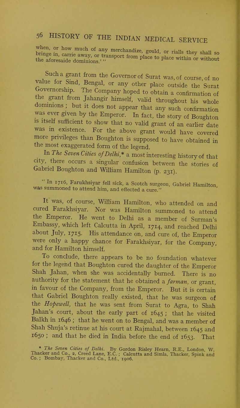 brin^; Tn ca^.T' °^ T ^^^'^handize, gould, or rialls they shall so Such a grant from the Governor of Surat was, of course, of no value for Smd, Bengal, or any other place outside the Surat Governorship. The Company hoped to obtain a confirmation of the grant from Jahangir himself, vahd throughout his whole dommions ; but it does not appear that any such confirmation was ever given by the Emperor. In fact, the story of Boughton IS Itself sufficient to show that no vahd grant of an earher date was m existence. For the above grant would have covered more pnvileges than Boughton is supposed to have obtained in the most exaggerated form of the legend. In The Seven Cities of Delhi* a most interesting history of that city, there occurs a singular confusion between the stories of Gabriel Boughton and WiUiam Hamilton (p. 231).  In 1716, Farukhsiyar fell sick, a Scotch surgeon, Gabriel Hamilton was summoned to attend him, and effected a cure. It was, of course, William Hamilton, who attended on and cured Farakhsiyar. Nor was Hamilton summoned to attend the Emperor. He went to Delhi as a member of Surman's Embassy, which left Calcutta in April, 1714, and reached Delhi about July, 1715. His attendance on, and cure of, the Emperor were only a happy chance for Farakhsiyar, for the Company, and for Hamilton himself. To conclude, there appears to be no foundation whatever for the legend that Boughton cured the daughter of the Emperor Shah Jahan, when she was accidentally burned. There is no authority for the statement that he obtained a farman, or grant, in favour of the Company, from the Emperor. But it is certain that Gabriel Boughton really existed, that he was surgeon of the Hopewell, that he was sent from Surat to Agra, to Shah Jahan's court, about the early part of 1645 ; that he visited Balkh in 1646 ; that he went on to Bengal, and was a member of Shah Shuja's retinue at his court at Rajmahal, between 1645 and 1650 ; and that he died in India before the end of 1653. That The Seven Ctttes of Delhi. By Gordon Risley Hearn, R.E., London, W. Thacker and Co., 2, Creed Lane, E.G.; Calcutta and Simla. Thacker, Spink and Co. ; Bombay, Thacker and Co., Ltd., 1906.