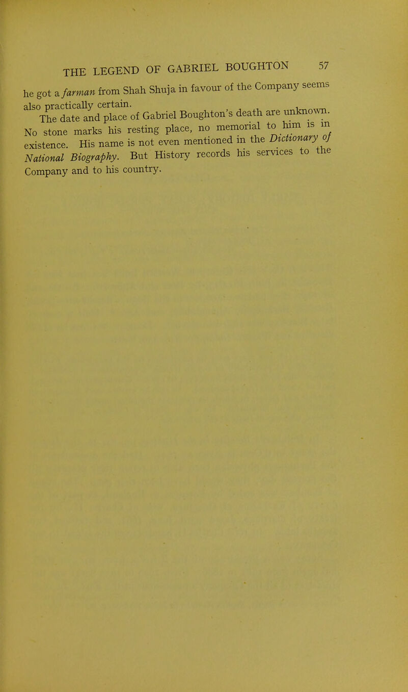 he got ^farman from Shah Shnja in favour of the Company seems ^'''Zt:^l^t^oi Gabriel Bonghton's death are unl^own. No stone marks his resting place, no memorial to him is m existence. His name is not even mentioned in the D^oUonary ^ National Biography. But History records his services to the Company and to his country.