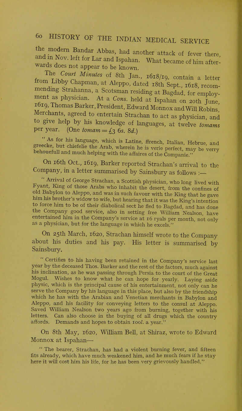 Indin N'^'l^r/'x another attack of fever there, and m Nov. left for Lar and Ispahan. What became of him after- wards does not appear to be known irnI\'-^^Zi J^-' contain a letter irom Libby Chapman, at Aleppo, dated i8th Sept., 1618, recom- mending Strahanna, a Scotsman residing at Bagdad, for employ- ment as physician. At a Cons, held at Ispahan on 20th Jmie, ibi9, Thomas Barker, President, Edward Monnox and Will Robins Merchants, agreed to entertain Strachan to act as physician, and to give help by his knowledge of languages, at twelve tomams per year. (One tomam = £3 6s. 8d.) w^^-l^T^f'T'^''^ Hebrue, and greecke but chxefehe the Arab, wherein he is verie perfect, may be verry behouefuU and much helping with the affaires of the Companie. On i6th Oct., 1619. Barker reported Strachan's arrival to the Company, in a letter summarised by Sainsbury as follows :—  Arrival of George Strachan, a Scottish physician, who long lived with Fyant, King of those Arabs who inhabit the desert, from the confines of old Babylon to Aleppo, and was in such favour with the King that he gave him his brother's widow to wife, but hearing that it was the King's intention to force him to be of their diaboHcal sect he fled to Bagdad, and has done the Company good service, also in setting free Wilham Nealson, have entertamed him in the Company's service at 16 ryals per month, not only as a physician, but for the language in which he excels. On 25th March, 1620, Strachan himself wrote to the Company about his duties and his pay. His letter is summarised by Sainsbury.  Certifies to his having been retained in the Company's service last year by the deceased Thos. Barker and the rest of the factors, much against his incUnation, as he was passing through Persia to the court of the Great Mogul. Wishes to know what he can hope for yearly. Laying aside physic, which is the principal cause of his entertainment, not only can he serve the Company by his language in this place, but also by the friendship which he has with the Arabian and Venetian merchants in Babylon and Aleppo, and his facility for conve5dng letters to the consul at Aleppo. Saved WiUiam Nealson two years ago from burning, together with his letters. Can also choose in the buying of aU drugs which the country affords. Demands and hopes to obtain 100/. a year. On 8th May, 1620, William Bell, at Shiraz, wrote to Edward Monnox at Ispahan—  The bearer, Strachan, has had a violent burning fever, and fifteen fits already, which have much weakened him, and he much fears if he stay here it will cost him his life, for he has been very grievously handled.