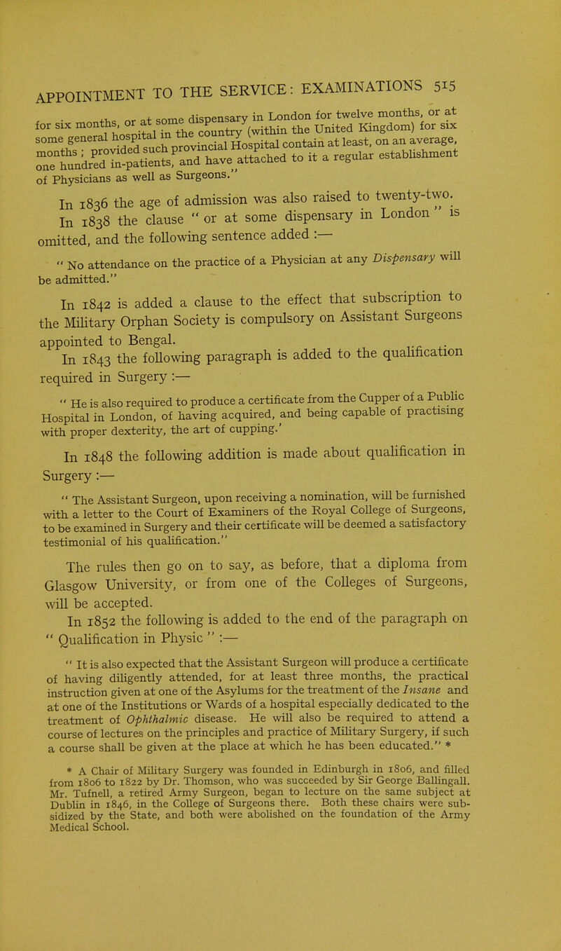 IS p+ some dispensary in London for twelve months, or at for SIX months the United Kingdom) for six some general hos^^^^^^^^^^ °^ 'l^r^'l oTetundrSTn^ati^^ts'and have attLhed to it a regular establishment of Physicians as well as Surgeons. In 1836 the age of admission was also raised to twenty-two In 1838 the clause  or at some dispensary in London  omitted, and the following sentence added :— » No attendance on the practice of a Physician at any Dispensary wiU be admitted. In 1842 is added a clause to the effect that subscription to the Mihtary Orphan Society is compulsory on Assistant Surgeons appointed to Bengal. In 1843 the foUowing paragraph is added to the quahfication required in Surgery :—  He is also required to produce a certificate from the Cupper of a PubUc Hospital in London, of having acquired, and being capable of practismg with proper dexterity, the art of cupping.' In 1848 the foUowing addition is made about quahfication in Surgery :—  The Assistant Surgeon, upon receiving a nomination, will be furnished with a letter to the Court of Examiners of the Royal College of Surgeons, to be examined in Surgery and their certificate will be deemed a satisfactory testimonial of his qualification. The rules then go on to say, as before, that a diploma from Glasgow University, or from one of the Colleges of Surgeons, will be accepted. In 1852 the following is added to the end of the paragraph on  Quahfication in Physic  :—  It is also expected that the Assistant Surgeon will produce a certificate of having diUgently attended, for at least three months, the practical instruction given at one of the Asylums for the treatment of the Insane and at one of the Institutions or Wards of a hospital especially dedicated to the treatment of Ophthalmic disease. He will also be required to attend a course of lectures on the principles and practice of Military Surgery, if such a course shall be given at the place at which he has been educated. * * A Chair of Military Surgery was founded in Edinburgh in 1806, and filled from 1806 to 1822 by Dr. Thomson, who was succeeded by Sir George Ballingall. Mr. Tufnell, a retired Army Surgeon, began to lecture on the same subject at Dublin in 1846, in the College of Surgeons there. Both these chairs were sub- sidized by the State, and both were abolished on the foundation of the Army Medical School.