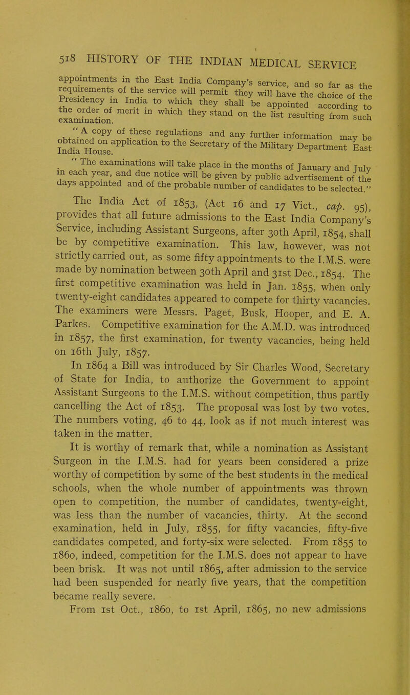 appointments in the East India Company's service, and so far as the requirements of the service will permit they will ha^e the choice of t Presidency xn India to which they shall be appointed accordinVto nhZtr^^ regulations and any further information may be IndS House^^^ ''''^'^ °^ ^^^^^^^^ Department East  The examinations will take place in the months of January and Julv in each year and due notice will be given by public advertisement of the days appointed and of the probable number of candidates to be selected. The India Act of 1853, (Act 16 and 17 Vict., cap. 95) provides that aU future admissions to the East India Company's Service, including Assistant Surgeons, after 30th April. 1854, shaH be by competitive examination. This law, however, was not strictly carried out, as some fifty appointments to the I.M.S. were made by nomination between 30th April and 31st Dec, 1854. The first competitive examination was held in Jan. 1855, when only twenty-eight candidates appeared to compete for thirty vacancies. The examiners were Messrs. Paget, Busk, Hooper, and E. A. Parkes. Competitive examination for the A.M.D. was introduced in 1857, the first examination, for twenty vacancies, being held on i6th July, 1857. In 1864 a Bill was introduced by Sir Charles Wood, Secretary of State for India, to authorize the Government to appoint Assistant Surgeons to the I.M.S. without competition, thus partly cancelling the Act of 1853. The proposal was lost by two votes. The numbers voting, 46 to 44, look as if not much interest was taken in the matter. It is worthy of remark that, while a nomination as Assistant Surgeon in the I.M.S. had for years been considered a prize worthy of competition by some of the best students in the medical schools, when the whole number of appointments was thrown open to competition, the number of candidates, twenty-eight, was less than the number of vacancies, thirty. At the second examination, held in July, 1855, for fifty vacancies, fifty-five candidates competed, and forty-six were selected. From 1855 to i860, indeed, competition for the I.M.S. does not appear to have been brisk. It was not until 1865, after admission to the service had been suspended for nearly five years, that the competition became really severe. From 1st Oct., i860, to ist April, 1865, no new admissions