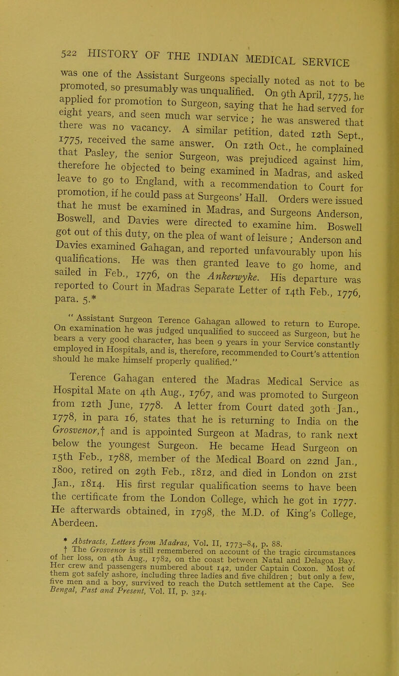 was one of the Assistant Surgeons specially noted as not fn promoted, so presumably was unqualified. h d/htle 'T' 'r^^^^' ''^^^ ^^^^ haVserved'ft ht was no'v .^ —-d that there was no vacancy. A similar petition, dated 12th Sept that Pasley, the senior Surgeon, was prejudiced against him lea^f r t'fl '^^^^ ™^ Madras,\nTa!rd leave to go to England, with a recommendation to Court for promotion, if he could pass at Surgeons' Hall. Orders weretsued Boswell, and Davies were directed to examine him. BosweU got out of this duty, on the plea of want of leisure ; Anderson and Davies exammed Gahagan, and reported unfavourably upon his qualifications He was then granted leave to go home, and sailed m Feb., 1776, on the Ankerwyke. His departure was reported to Court in Madras Separate Letter of 14th Feb 1776 para. 5.* •> // •  Assistant Surgeon Terence Gahagan aUowed to return to Europe On examination he was judged unquaUfied to succeed as Surgeon but he ^ 7.^y^°°d.^^^^^^<^t«^. has been 9 years in your Service constantly employed m Hospitals, and is, therefore, recommended to Court's attention snould he make himself properly qualified. Terence Gahagan entered the Madras Medical Service as Hospital Mate on 4th Aug., 1767, and was promoted to Surgeon from i2th June, 1778. A letter from Court dated 30th Jan., 1778, in para 16, states that he is returning to India on the Grosvenor,] and is appointed Surgeon at Madras, to rank next below the youngest Surgeon. He became Head Surgeon on 15th Feb., 1788, member of the Medical Board on 22nd Jan., 1800, retired on 29th Feb., 1812, and died in London on 21st Jan., 1814. His first regular qualification seems to have been the certificate from the London College, which he got in 1777. He afterwards obtained, in 1798, the M.D. of King's College, Aberdeen. • Abstracts, Letters from Madras, Vol. II, 1773-84, p. 88. t The Grosvenor is still remembered on account of the tragic circumstances ol her loss, on 4th Aug., 1782, on the coast between Natal and Delagoa Bay. Her crew and passengers numbered about 142, under Captain Coxon. Most of them got safely ashore, including three ladies and five children ; but only a few, live men and a boy, survived to reach the Dutch settlement at the Cape. See Bengal, Past and Present, Vol. II, p. 324.
