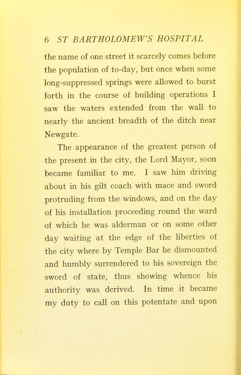 the name of one street it scarcely comes before the population of to-day, but once when some long-suppressed springs were allowed to burst forth in the course of building operations I saw the waters extended from the wall to nearly the ancient breadth of the ditch near Newgate. The appearance of the greatest person of the present in the city, the Lord Mayor, soon became famiUar to me. I saw him driving about in his gilt coach with mace and sword protruding from the windows, and on the day of his installation proceeding round the ward of which he was alderman or on some other day waiting at the edge of the hberties of the city where by Temple Bar he dismounted and humbly surrendered to his sovereign the sword of state, thus showing whence his authority was derived. In time it became my duty to call on this potentate and upon