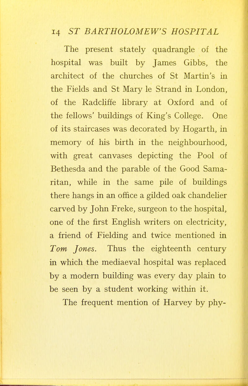 The present stately quadrangle of the hospital was built by James Gibbs, the architect of the churches of St Martin's in the Fields and St Mary le Strand in London, of the Radcliffe library at Oxford and of the fellows' buildings of King's College. One of its staircases was decorated by Hogarth, in memory of his birth in the neighbourhood, with great canvases depicting the Pool of Bethesda and the parable of the Good Sama- ritan, while in the same pile of buildings there hangs in an office a gilded oak chandeher carved by John Freke, surgeon to the hospital, one of the first EngUsh writers on electricity, a friend of Fielding and twice mentioned in Tom Jones. Thus the eighteenth century in which the mediaeval hospital was replaced by a modern building was every day plain to be seen by a student working within it. The frequent mention of Harvey by phy-