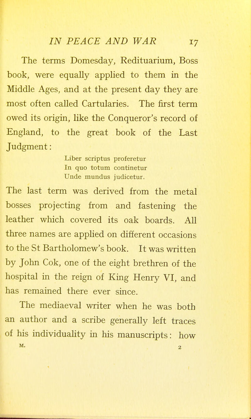 The terms Domesday, Redituarium, Boss book, were equally applied to them in the Middle Ages, and at the present day they are most often called Cartularies. The first term owed its origin, like the Conqueror's record of England, to the great book of the Last Judgment: Liber scriptus proferetur In quo totum continetur Unde mundus judicetur. The last term was derived from the metal bosses projecting from and fastening the leather which covered its oak boards. All three names are applied on different occasions to the St Bartholomew's book. It was written by John Cok, one of the eight brethren of the hospital in the reign of King Henry VI, and has remained there ever since. The mediaeval writer when he was both an author and a scribe generally left traces of his individuahty in his manuscripts: how