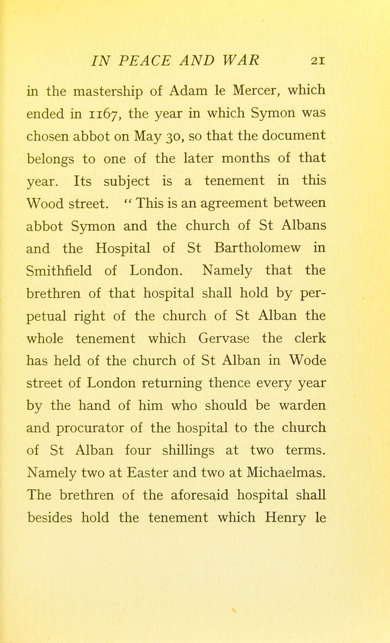 in the mastership of Adam le Mercer, which ended in 1167, the year in which Symon was chosen abbot on May 30, so that the document belongs to one of the later months of that year. Its subject is a tenement in this Wood street.  This is an agreement between abbot Symon and the church of St Albans and the Hospital of St Bartholomew in Smithfield of London. Namely that the brethren of that hospital shall hold by per- petual right of the church of St Alban the whole tenement which Gervase the clerk has held of the church of St Alban in Wode street of London returning thence every year by the hand of him who should be warden and procurator of the hospital to the church of St Alban four shillings at two terms. Namely two at Easter and two at Michaelmas. The brethren of the aforesaid hospital shall besides hold the tenement which Henry le