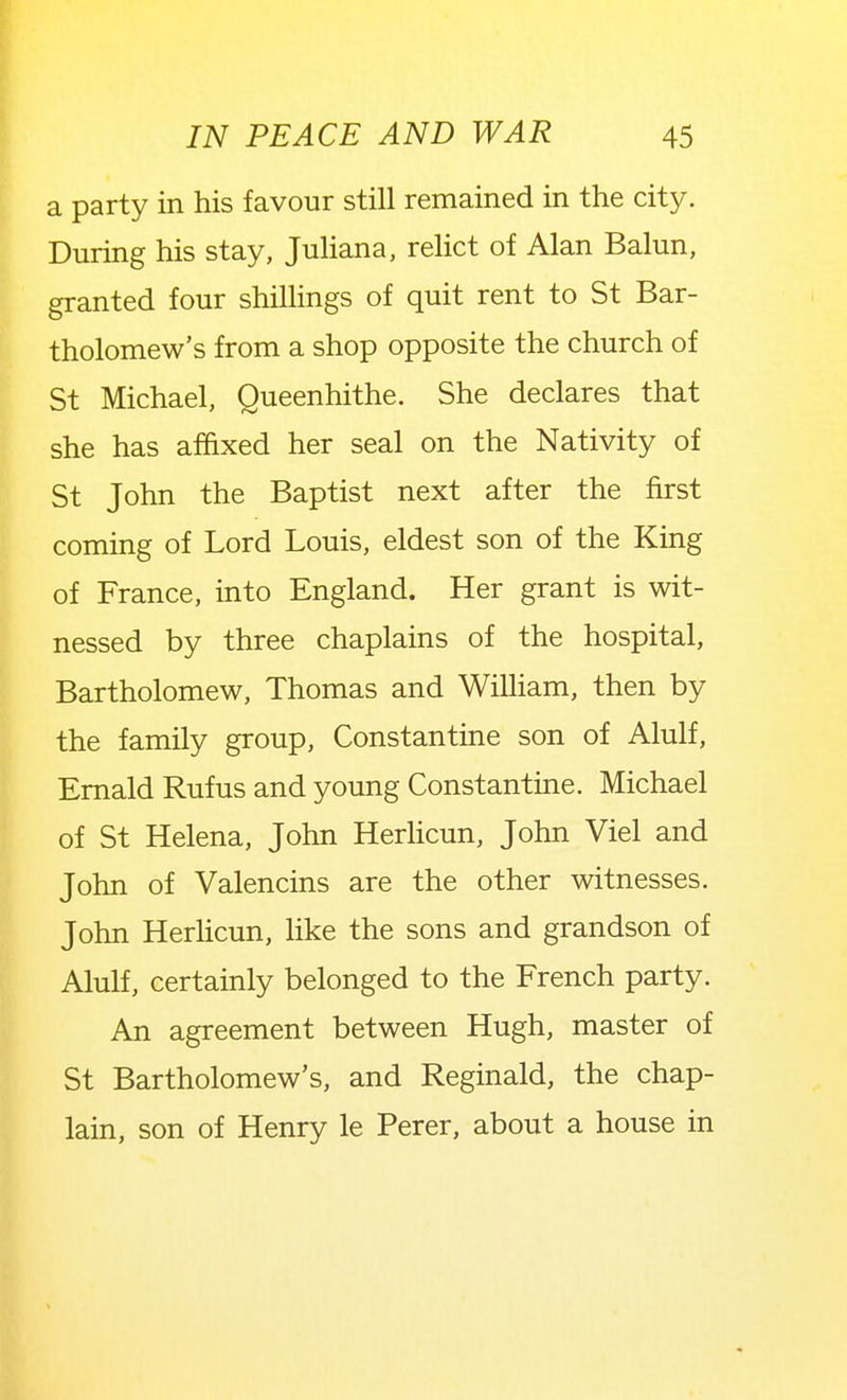 a party in his favour still remained in the city. During his stay, JuHana, relict of Alan Balun, granted four shillings of quit rent to St Bar- tholomew's from a shop opposite the church of St Michael, Queenhithe. She declares that she has affixed her seal on the Nativity of St John the Baptist next after the first coming of Lord Louis, eldest son of the King of France, into England. Her grant is wit- nessed by three chaplains of the hospital, Bartholomew, Thomas and WiUiam, then by the family group, Constantine son of Alulf, Emald Rufus and young Constantine. Michael of St Helena, John Herlicun, John Viel and John of Valencins are the other witnesses. John Herhcun, like the sons and grandson of Alulf, certainly belonged to the French party. An agreement between Hugh, master of St Bartholomew's, and Reginald, the chap- lain, son of Henry le Perer, about a house in