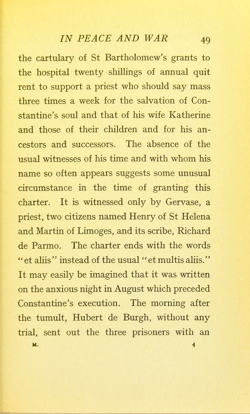 the cartulary of St Bartholomew's grants to the hospital twenty shillings of annual quit rent to support a priest who should say mass three times a week for the salvation of Con- stantine's soul and that of his wife Katherine and those of their children and for his an- cestors and successors. The absence of the usual witnesses of his time and with whom his name so often appears suggests some unusual circumstance in the time of granting this charter. It is witnessed only by Gervase, a priest, two citizens named Henry of St Helena and Martin of Limoges, and its scribe, Richard de Parmo. The charter ends with the words et aliis instead of the usual etmultis aliis. It may easily be imagined that it was written on the anxious night in August which preceded Constantine's execution. The morning after the tumult, Hubert de Burgh, without any trial, sent out the three prisoners with an M. 4