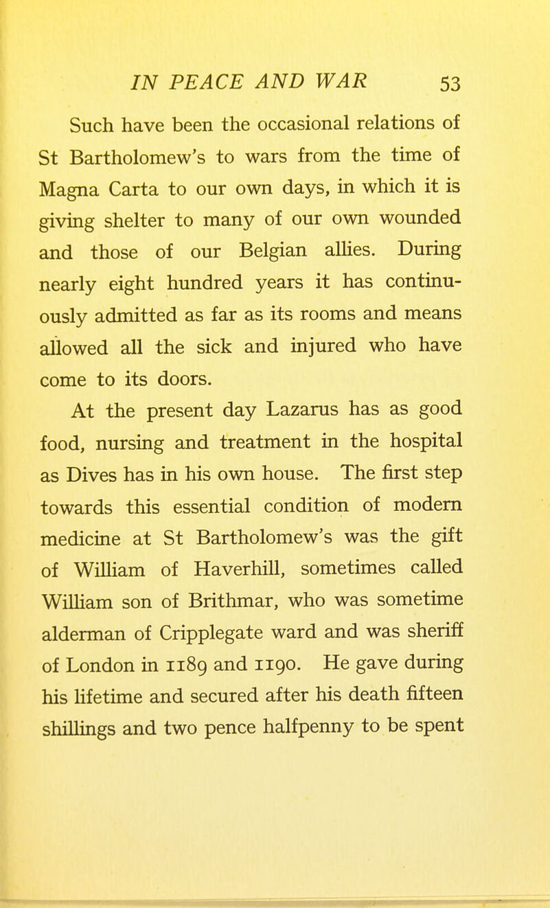 Such have been the occasional relations of St Bartholomew's to wars from the time of Magna Carta to our own days, in which it is giving shelter to many of our own wounded and those of our Belgian aUies. During nearly eight hundred years it has continu- ously admitted as far as its rooms and means allowed all the sick and injured who have come to its doors. At the present day Lazarus has as good food, nursing and treatment in the hospital as Dives has in his own house. The first step towards this essential condition of modem medicine at St Bartholomew's was the gift of WiUiam of Haverhill, sometimes called WiUiam son of Brithmar, who was sometime alderman of Cripplegate ward and was sheriff of London in 1189 and 1190. He gave during his hfetime and secured after his death fifteen shillings and two pence halfpenny to be spent