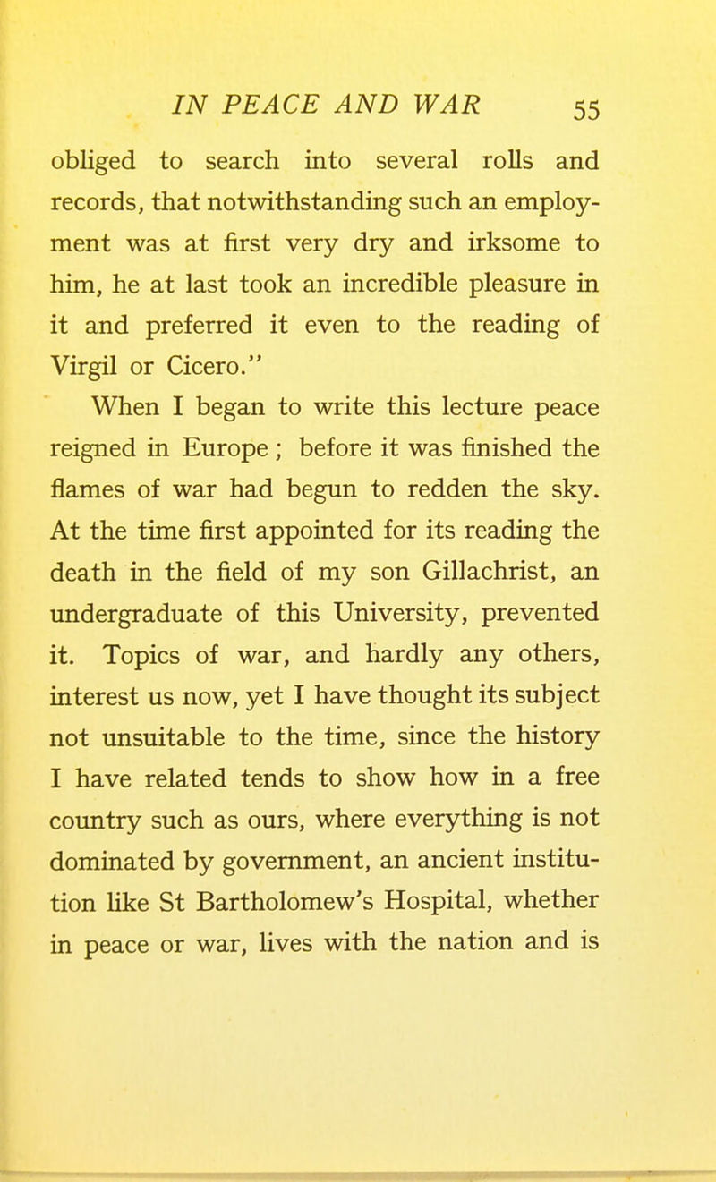 obliged to search into several rolls and records, that notwithstanding such an employ- ment was at first very dry and irksome to him, he at last took an incredible pleasure in it and preferred it even to the reading of Virgil or Cicero. When I began to write this lecture peace reigned in Europe ; before it was finished the flames of war had begun to redden the sky. At the time first appointed for its reading the death in the field of my son Gillachrist, an undergraduate of this University, prevented it. Topics of war, and hardly any others, interest us now, yet I have thought its subject not unsuitable to the time, since the history I have related tends to show how in a free country such as ours, where everything is not dominated by government, an ancient institu- tion hke St Bartholomew's Hospital, whether in peace or war, lives with the nation and is