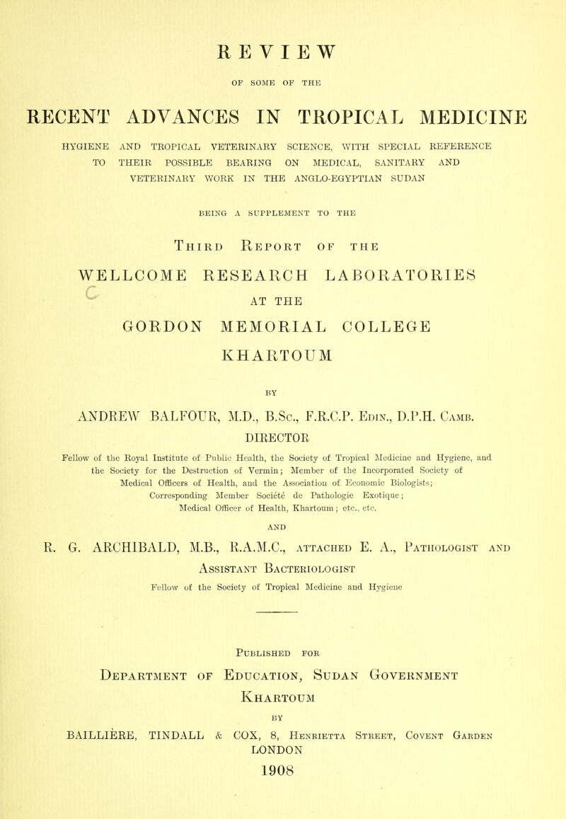 REVIEW OF SOME OF THE RECENT ADVANCES IN TROPICAL MEDICINE HYGIENE AND TROPICAL VETERINARY SCIENCE, WITH SPECIAL REFERENCE TO THEIR POSSIBLE BEARING ON MEDICAL, SANITARY AND VETERINARY WORK IN THE ANGLO-EGYPTIAN SUDAN BEING A SUPPLEMENT TO THE Third Report of the WELLCOME RESEARCH LABORATORIES ^ . ■ AT THE GORDON MEMORIAL COLLEGE KHARTOUM BY ANDREW BALFOUR, M.D., B.Sc, F.R.C.P. Edin., D.P.H. Camb. DIRECTOR Fellow of the Royal Institute of Public Health, the Society of Tropical Iilediciue and Hygiene, and the Society for the Destruction of Vermin; Member of the Incorporated Society of Medical Officers of Health, and the Association of Economic Biologists; Corresponding Member Societe de Pathologic Exotique; IMedical Officer of Health, Khartoum; etc., etc. AND R. G. ARCHIBALD, M.B., RA.M.C, attached E. A., Pathologist and Assistant Bacteriologist Fellow of the Society of Tropical Medicine and Hygiene Published for Department of Education, Sudan Government Khartoum BY BAILLIEEB, TINDALL & COX, 8, Henrietta Street, Covent Garden LONDON 1908