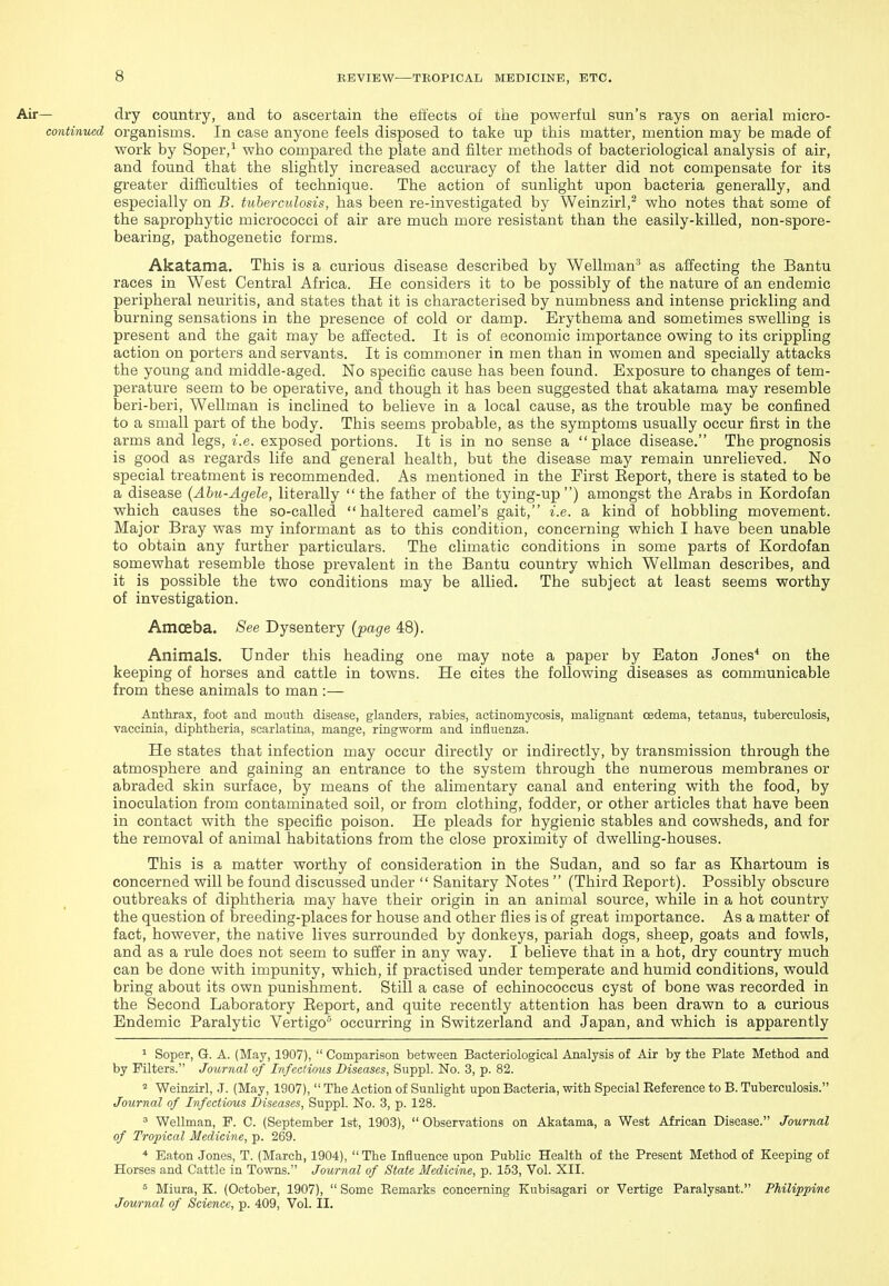 - dry country, and to ascertain the effects of the powerful sun's rays on aerial micro- continucd organisms. In case anyone feels disposed to take up this matter, mention may be made of work by Soper,' who compared the plate and filter methods of bacteriological analysis of air, and found that the slightly increased accuracy of the latter did not compensate for its greater difficulties of technique. The action of sunlight upon bacteria generally, and especially on B. tuberculosis, has been re-investigated by Weinzirl,^ who notes that some of the saprophytic micrococci of air are much more resistant than the easily-killed, non-spore- bearing, pathogenetic forms. Akatama. This is a curious disease described by Wellman'^ as affecting the Bantu races in West Central Africa. He considers it to be possibly of the nature of an endemic peripheral neuritis, and states that it is characterised by numbness and intense prickling and burning sensations in the presence of cold or damp. Erythema and sometimes swelling is present and the gait may be affected. It is of economic importance owing to its crippling action on porters and servants. It is commoner in men than in women and specially attacks the young and middle-aged. No specific cause has been found. Exposure to changes of tem- perature seem to be operative, and though it has been suggested that akatama may resemble beri-beri, Wellman is inclined to believe in a local cause, as the trouble may be confined to a small part of the body. This seems probable, as the symptoms usually occur first in the arms and legs, i.e. exposed portions. It is in no sense a place disease. The prognosis is good as regards life and general health, but the disease may remain unrelieved. No special treatment is recommended. As mentioned in the First Eeport, there is stated to be a disease (Ahu-Agele, literally  the father of the tying-up ) amongst the Arabs in Kordofan which causes the so-called haltered camel's gait, i.e. a kind of hobbling movement. Major Bray was my informant as to this condition, concerning which I have been unable to obtain any further particulars. The climatic conditions in some parts of Kordofan somewhat resemble those prevalent in the Bantu country which Wellman describes, and it is possible the two conditions may be allied. The subject at least seems worthy of investigation. Amcfiba. See Dysentery (page 48). Animals. Under this heading one may note a paper by Eaton Jones* on the keeping of horses and cattle in towns. He cites the following diseases as communicable from these animals to man :— Anthrax, foot and mouth disease, glanders, rabies, actinomycosis, malignant oedema, tetanus, tuberculosis, vaccinia, diphtheria, scarlatina, mange, ringworm and influenza. He states that infection may occur directly or indirectly, by transmission through the atmosphere and gaining an entrance to the system through the numerous membranes or abraded skin surface, by means of the alimentary canal and entering with the food, by inoculation from contaminated soil, or from clothing, fodder, or other articles that have been in contact with the specific poison. He pleads for hygienic stables and cowsheds, and for the removal of animal habitations from the close proximity of dwelling-houses. This is a matter worthy of consideration in the Sudan, and so far as Khartoum is concerned will be found discussed under  Sanitary Notes  (Third Eeport). Possibly obscure outbreaks of diphtheria may have their origin in an animal source, while in a hot country the question of breeding-places for house and other flies is of great importance. As a matter of fact, however, the native lives surrounded by donkeys, pariah dogs, sheep, goats and fowls, and as a rule does not seem to suffer in any way. I believe that in a hot, dry country much can be done with impunity, which, if practised under temperate and humid conditions, would bring about its own punishment. Still a case of echinococcus cyst of bone was recorded in the Second Laboratory Eeport, and quite recently attention has been drawn to a curious Endemic Paralytic Vertigo occurring in Switzerland and Japan, and which is apparently 1 Soper, G. A. (May, 1907),  Comparison between Bacteriological Analysis of Air by the Plate Method and by Filters. Journal of Infectious Diseases, Suppl. No. 3, p. 82. Weinzirl, .J. (May, 1907),  The Action of Sunlight upon Bacteria, with Special Reference to B. Tuberculosis. Journal of Infectious Diseases, Suppl. No. 3, p. 128. 3 Wellman, P. C. (September 1st, 1903),  Observations on Akatama, a West African Disease. Journal of Tropical Medicine, p. 269. * Eaton Jones, T. (March, 1904),  The Influence upon Public Health of the Present Method of Keeping of Horses and Cattle in Towns. Journal of State Medicine, p. 153, Vol. XII. = Miura, K. (October, 1907),  Some Remarks concerning Kubisagari or Vertige Paralysant. Philippine Journal of Science, p. 409, Vol. II.