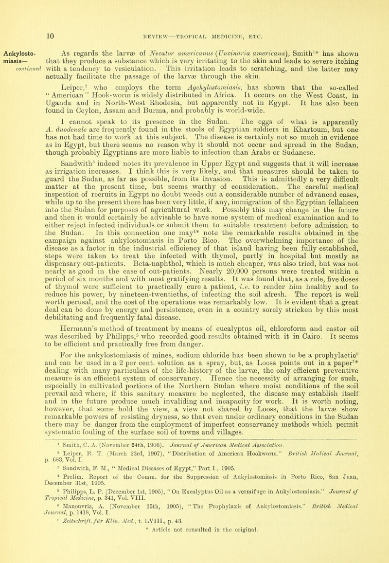 As regards the larvae of Necator wmericanus {Uncinaria amerbcana), Smith'* has shown that they produce a substance which is very irritating to the skin and leads to severe itching nued with a tendency to vesiculation. This iiTitation leads to scratching, and the latter may actually facilitate the passage of the larvae through the skin. Leiper,- who employs the term Agchylostomiasis, has shown that the so-called  American  Hook-worm is widely distributed in Africa. It occurs on the West Coast, in Uganda and in North-West Rhodesia, but apparently not in Egypt. It has also been found in Ceylon, Assam and Burma, and probably is world-wide. I cannot speak to its presence in the Sudan. The eggs of what is apparently A. duodenale are frequently found in the stools of Egyptian soldiers in Khartoum, but one has not had time to work at this subject. The disease is certainly not so much in evidence as in Egypt, but there seems no reason why it should not occur and spread in the Sudan, though probably Egyptians are more liable to infection than Arabs or Sudanese. Sandwith'' indeed notes its prevalence in Upper Egypt and suggests that it will increase as irrigation increases. I think this is very likely, and that measures should be taken to guard the Sudan, as far as possible, from its invasion. This is admittedly a very difficult matter at the present time, but seems worthy of consideration. The careful medical inspection of recruits in Egypt no doubt weeds out a considerable number of advanced cases, while up to the present there has been very little, if any, immigration of the Egyptian fellaheen into the Sudan for purposes of agricultural work. Possibly this may change in the future and then it would certainly be advisable to have some system of medical examination and to either reject infected individuals or submit them to suitable treatment before admission to the Sudan. In this connection one may^* note the remarkable results obtained in the campaign against ankylostomiasis in Porto Rico. The overwhelming importance of the disease as a factor in the industrial efficiency of that island having been fully established, steps were taken to treat the infected with thymol, partly in hospital but mostly as dispensary out-patients. Beta-naphthol, which is much cheaper, was also tried, but was not nearly as good in the case of out-patients. Nearly 20,000 persons were treated within a period of six months and with most gratifying results. It was found that, as a rule, five doses of thj^mol were sufficient to practically cure a patient, i.e. to render him healthy and to reduce his power, by nineteen-twentieths, of infecting the soil afresh. The report is well worth perusal, and the cost of the operations was remarkably low. It is evident that a great deal can be done by energy and persistence, even in a country sorely stricken by this most debilitating and frequently fatal disease. Hermann's method of treatment by means of eucalyptus oil, chloroform and castor oil was described by Philipps,5 w^ho recorded good results obtained with it in Cairo. It seems to be efficient and practically free from danger. For the ankylostomiasis of mines, sodium chloride has been shown to be a prophylactic and can be used in a 2 per cent, solution as a spray, but, as Looss points out in a paper'* dealing with many particulars of the life-history of the larvae, the only efficient preventive measure is an efficient system of conservancy. Hence the necessity of arranging for such, especially in cultivated portions of the Northern Sudan where moist conditions of the soil prevail and where, if this sanitary measure be neglected, the disease may establish itself and in the future produce much invaliding and incapacity for work. It is worth noting, however, that some hold the view, a view not shared by Looss, that the larvas show remarkable powers of resisting dryness, so that even under ordinary conditions in the Sudan there may be danger from the employment of imperfect conservancy methods which permit systematic fouling of the surface soil of towns and villages. ^ Smith, C. A. (November 24th, 1906). Journal of American Medical Association. ^ Leiper, B. T. (March iSrd, 1907), Distribution of American Hookworm. British Medical Journal, p. 683, Vol. I. ^ Sandwith, F. M.,  Medical Diseases of Egypt, Part I.. 1905. Prelim. Report of the Comm. for the Suppression of Ankylostomiasis in Porto Rico, San Juan, December 31st, 1905.  Philipps, L. P. (December 1st, 1905), On Eucalyptus Oil as a vermifuge in Ankylostomiasis. Journal of Tropical Medicine, p. 341, Vol. VIII.  Manouvriz, A. (November 25th, 1905),  The Prophylaxis of Ankylostomiasis. British Medical Journal, p. 1418, Vol. I. Zeitsehrift. fur Klin. Med., t. LVIII., p. 43.