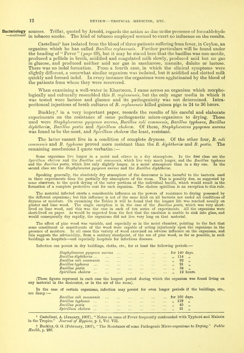 Bacteriology sources. Trillat, quoted by Arnold, regards the action as due to the presence of formaldehyde —continued \^ tobacco smoke. The kind of tobacco employed seemed to exert no influence on the results. Castellani^ has isolated from the blood of three patients suffering from fever, in Ceylon, an organism vphich he has called Bacillus ceylanensis. Further particulars will be found under the heading of  Fever  {page 69), but it may be stated here that the bacillus was non-motile, produced a pellicle in broth, acidified and coagulated milk slowly, produced acid but no gas in glucose, and produced neither acid nor gas in saccharose, mannite, dulcite or lactose. There was no indol formation. From a fourth case, in which the clinical symptoms were slightly different, a somewhat similar organism was isolated, but it acidified and clotted milk quickly and formed indol. In every instance the organisms were agglutinated by the blood of the patients from whom they were recovered. When examining a well-water in Khartoum, I came across an organism which morpho- logically and culturally resembled this B. ceylanensis, but the only sugar media in which it was tested were lactose and glucose and its pathogenicity was not determined. Intra- peritoneal injections of broth cultures of B. ceylanensis killed guinea pigs in 24 to 36 hours. Buckley,^ in a very important paper, records the results of his careful and elaborate experiments on the resistance of some pathogenetic micro-organisms to drying. Those used were Staphylococcus pyogenes aureus, Bacillus coli communis, Bacillus typhosus, Bacillus diphtherise, Bacillus pestis and Spirillum choleras. Of these. Staphylococcus pyogenes aureus was found to be the most, and Spirillum choleras the least, resistant. The latter cannot live in a condition of complete dryness. Of the other four, B. coli commtmis and B. typhosus proved more resistant than the B. diphtherias and B. pestis. The remaining conclusions I quote verbatim :— Some organisms live longer in a moist and others in a dry atmosphere. In the first class are the Spirillum cholcrm and the Bacillus coli communis, which live very much longer, and the Bacillus typhosus and the Bacillus pestis, which live only slightly longer, in a moist atmosphere than in a dry one. In the second class are the Staphylococcus pyogenes aureus and the Bacillus diphtherim. Speaking generally, the absolutely dry atmosphere of the desiccator is less harmful to the bacteria used in these experiments than the partially dry atmosphere of the room. This is possibly due, as suggested by some observers, to the quick drying of the outer portions of the individual bacilli, which would result in the formation of a complete protective coat for each organism. The cholera spirillum is an exception to this rule. The material infected exerts a considerable influence on the powers of resistance to drying possessed by the different organisms; but this influence is not of the same kind on all bacteria nor under all conditions of dryness or moisture. On examining the Tables it will be found that the longest life was reached usually on plaster and lime wood. The single exception is in the case of the Bacillus pestis, which was very short- lived on lime wood, and this was the case in each of ten series of experiments. All the organisms were short-Uved on paper. As would be expected from the fact that the emulsion is unable to sink into glass, and would consequently dry rapidly, the organisms did not live very long on that material. The effect of pine wood was variable, and especially so in the moist chamber, pointing to the fact that some constituent or constituents of the wood were capable of acting injuriously upon the organisms in the presence of moisture. In all cases this variety of wood exercised an adverse influence on the organisms, and this suggests the advisability, from a sanitary standpoint, of the use of pine wood, as far as possible, ia such buildings as hospitals—and especially hospitals for infectious diseases. Infection can persist in dry buildings, cloths, etc., for at least the following periods:— Staphylococcus pyogenes aureus ... ... ... ... ... for 140 days. Bacillus diphtkerice ... ... ... ... ... ... ... „ 114 ,, Bacillus coli communis ... ... ... ... ... ... ,, 92 „ Bacillus typhosus ... ... ... ... ... ... ... ,, 91 „ Bacillus pestis ... ... ... ... ... ... ... „ 34 „ Spirillum cholerm ... ... ... ... ... ... ... „ 12 hours. (These figures represent in each case the longest period during which the organism was found living on any material in the desiccator, or in the air of the room). In the case of certain organisms, infection may persist for even longer periods if the buildings, etc., are damp:— Bacillus coli communis ... ... ... ... ... ... for 168 days. Bacillus typhosus ... ... ... ... ... ... ... „ 119 ,, Bacillus pestis ... ... ... ... ... ... ... „ 45 ,, Spirillum cholerm ... ... ... ... ... ... ... „ 21 „ 1 Castellani, A. (January, 1907),  Notes on cases of Fever frequently confounded with Typhoid and Malaria in the Tropics. Journal of Hygiene, p. 1, Vol. VII. Buckley, G. Gf. (February, 1907),  The Resistance of some Pathogenic Micro-organisms to Drying. Public Health, p. 290.