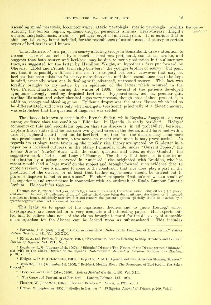 ascending spinal paralysis, locomotor ataxy, ataxic paraplegia, spastic paraplegia, myelitis Beri-beri— affecting the Imnbar region, epidemic dropsy, pernicious anasmia, heart-disease, Bright's contivued disease, ankylostomiasis, trichinosis, pellagra, ergotism and lathyrism. It is cm-ious that in this long list scurvy is not included, for the resemblance of certain cases of scurvy to certain types of beri-beri is well known. Thus, Barnardo,' in a paper on scurvy affecting troops in Somaliland, draws attention to toxsemic cases characterised by a neuritis sometimes peripheral, sometimes cardiac, and suggests that both scurvy and beri-beri may be due to toxin production in the alimentary tract, as suggested for the latter by Hamilton Wright, an hypothesis first put forward by Chevers. Hoist and Frolicli^ term ship beri-beri  the younger brother of scurvy, but point out that it is possibly a different disease from tropical beri-beri. However that may be, beri-beri has been mistaken for scurvy more than once, and their resemblance has to be kept in mind, especially when one is dealing with advanced, untreated scurvy. This fact was forcibly brought to my notice by an epidemic of tlie latter which occurred in the Civil Prison, Khartoum, during the winter of 1906. Several of the patients developed symptoms strongly recalling dropsical beri-beri. Hyperaesthesia, oedema, peculiar gait, cardiac dilatation and other classical signs were present, though most of theui presented, in addition, spongy and bleeding gums. Epidemic dropsy was the other disease which had to be differentiated, and it was only when energetic treatment, principally of a dietetic nature, was established that the question of diagnosis was settled. The disease is known to occur in the French Sudan, while Bagshawe^ suggests on very strong evidence that the condition Bihimbo, in Uganda, is really beri-beri. Hodges^ comments on this and records his opinion that the disease is, in all probability, beri-beri. Captain Ensor states that he has seen two typical cases in the Sudan, and I have met with a case of peripheral neuritis not unlike beri-beri. As, therefore, the disease may come more into prominence in the future, a few notes on recent work upon it may prove useful. As regards its etiology, facts favouring the mouldy rice theory are quoted by Gimlette' in a paper on a localised outbreak in the Malay Peninsula, while, under  Current Topics, the Indian Medical Gazette'' deals with the same question and cites, as does Gimlette, the suggestive work of Hose and Lucy of Penang. The theory that beri-beri is due to an intoxication by a poison conveyed in  uncured  rice originated with Braddon, who has recently published a large work'' on the subject and brought forward such evidence that, to quote a review, one is inclined to come to the conclusion that rice does play a part in the production of the disease, or, at least, that further experiments should be carried out to prove or disprove its action as a cause. Fletcher'^ supports Braddon's view as a result of his experience and experiments in connection with an outbreak at Kuala Lumpur Lunatic Asylum. He concludes that:— Uncured rice is, either directly or indirectly, a cause of beri-beri, the actual cause being either (1) a poison contained in the rice ; (2) deficiency of proteid matter, the disease being due to nitrogen starvation ; or (3) uncured rice does not form a sufficiently nutritive diet and renders the patient's system specially liable to invasion by a specific organism which is the cause of beri-beri. This leads us to speak of the organism al theories and to quote Herzog,'' whose investigations are recorded in a very complete and interesting paper. His experiments led him to believe that none of the claims brought forward for the discovery of a specific micro-organism for the disease can be looked upon as substantiated. This includes ^ Barnardo, J. F. (July, 1904)  Scurvy in Somaliland: Notes on the Condition of Blood Serum. Indian Medical Gazette, p. 241, Vol. XXXIX. Hoist, A., and Frolich, T. (October, 1907), Experimental Studies Relating to Ship Beri-beri and Scurvy. Journal of Hygiene, Vol. VII., No. 5. » Bagshawe, A. G. (.January 15th, 1907),  ' Bihimbo' Disease : The Nature of the Disease termed ' Bihimbo ' met vyith in the Chaka District of the Uganda Protectorate. Journal of Tropical Medicine and. Hygiene, p. 18, Vol. X. * Hodges, A. D. P. (October .31st, 1906), Report to P. M. O. Uganda and East Africa on Sleeping Sickness. ^ Gimlette, J. D. (September 1st, 1906),  Beri-beri, Mouldy Rice : The Occurrence of Beri-beri in the Sokor District.  Beri-beri and Diet. (May, 1906). Indian Medical Gazette, p. 183, Vol. XLI. The Cause and Prevention of Beri-beri. London, Rebman, Ltd., 1907.  Fletcher, W. (June 29th, 1907),  Rice and Beri-beri. Lancet, p. 1776, Vol. I. » Herzog, M. (September, 1906),  Studies in Beri-beri. Philippine Journal of Science, p. 709, Vol. I.