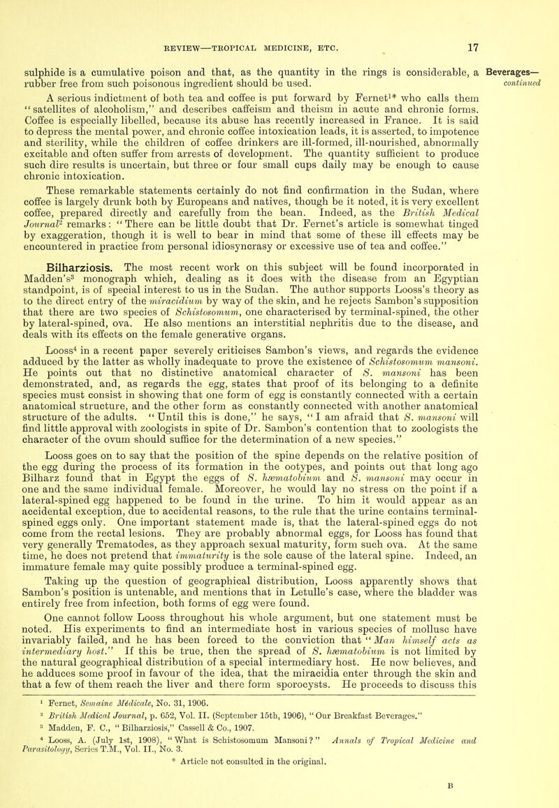 sulphide is a cumulative poison and that, as the quantity in the rings is considerable, a Beverages- rubber free from such poisonous ingredient should be used. continued A serious indictment of both tea and coffee is put forward by Fernet^* who calls them satellites of alcoholism, and describes caffeism and theism in acute and chronic forms. Coffee is especially libelled, because its abuse has recently increased in France. It is said to depress the mental power, and chronic coffee intoxication leads, it is asserted, to impotence and sterility, while the children of coffee drinkers are ill-formed, ill-nourished, abnormally excitable and often suffer from arrests of development. The quantity sufficient to produce such dire results is uncertain, but three or four small cups daily may be enough to cause chronic intoxication. These remarkable statements certainly do not find confirmation in the Sudan, where coffee is largely drunk both by Europeans and natives, though be it noted, it is very excellent cofi'ee, prepared directly and carefully from the bean. Indeed, as the British Medical Journal? remarks: There can be little doubt that Dr. Fernet's article is somewhat tinged by exaggeration, though it is well to bear in mind that some of these ill effects may be encountered in practice from personal idiosyncrasy or excessive use of tea and coffee. Bilharziosis. The most recent work on this subject will be found incorporated in Madden's^ monograph which, dealing as it does with the disease from an Egyptian standpoint, is of special interest to us in the Sudan. The author supports Looss's theory as to the direct entry of the miracidium by way of the skin, and he rejects Sambon's supposition that there are two species of Schistosomum, one characterised by terminal-spined, the other by lateral-spined, ova. He also mentions an interstitial nephritis due to the disease, and deals with its effects on the female generative organs. Looss* in a recent paper severely criticises Sambon's views, and regards the evidence adduced by the latter as wholly inadequate to prove the existence of Schistosomum mansoni. He points out that no distinctive anatomical character of 8. mansoiii has been demonstrated, and, as regards the egg, states that proof of its belonging to a definite species must consist in showing that one form of egg is constantly connected with a certain anatomical structure, and the other form as constantly connected with another anatomical structure of the adults.  Until this is done, he says,  I am afraid that 8. mansoni will find little approval with zoologists in spite of Dr. Sambon's contention that to zoologists the character of the ovum should suffice for the determination of a new species. Looss goes on to say that the position of the spine depends on the relative position of the egg during the process of its formation in the ootypes, and points out that long ago Bilharz found that in Egypt the eggs of 8. hsematohmm and 8. mansoni may occur in one and the same individual female. Moreover, he would lay no stress on the point if a lateral-spined egg happened to be found in the urine. To him it would appear as an accidental exception, due to accidental reasons, to the rule that the urine contains terminal- spined eggs only. One important statement made is, that the lateral-spined eggs do not come from the rectal lesions. They are probably abnormal eggs, for Looss has found that very generally Trematodes, as they approach sexual maturity, form such ova. At the same time, he does not pretend that immaturity is the sole cause of the lateral spine. Indeed, an immature female may quite possibly produce a terminal-spined egg. Taking up the question of geographical distribution, Looss apparently shows that Sambon's position is untenable, and mentions that in Letulle's case, where the bladder was entirely free from infection, both forms of egg were found. One cannot follow Looss throughout his whole argument, but one statement must be noted. His experiments to find an intermediate host in various species of mollusc have invariably failed, and he has been forced to the conviction that  ilfaw himself acts as intermediary host. If this be true, then the spread of 8. hsematohium is not limited by the natural geographical distribution of a special intermediary host. He now believes, and he adduces some proof in favour of the idea, that the miracidia enter through the skin and that a few of them reach the liver and there form sporocysts. He proceeds to discuss this 1 Fernet, Semaine Midicale, No. 31, 1906. ^ British Afcdical Journal, p. 652, Vol. II. (Sejptember 15th, 1906), Our Breakfast Beverages. » Madden, P. C,  Bilharziosis, Cassell & Co., 1907. * Looss, A. (July 1st, 1908), What is Schistosomum Mansoni? Annals of Tropical Medicine and Parasitology, Scries T.M., Vol. II., No. 3. * Article not consulted in the original, B