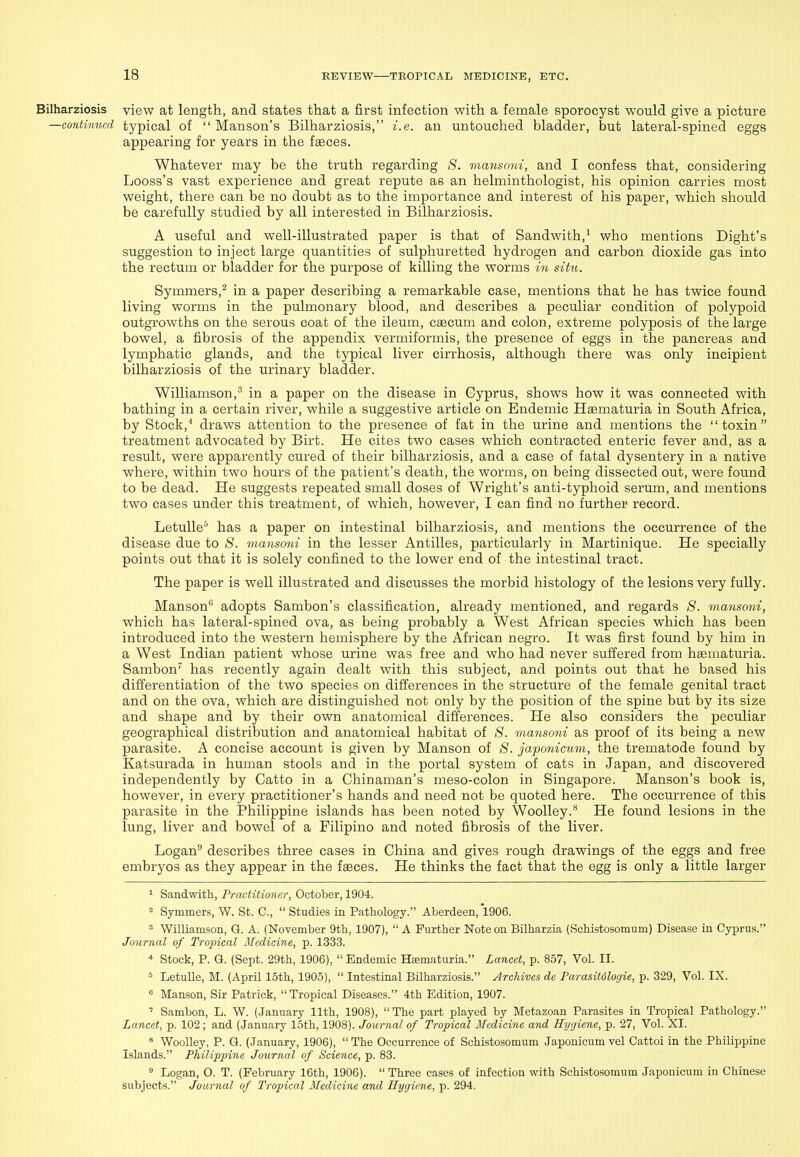 Bilharziosis view at length, and states that a first infection with a female sporocyst would give a picture —continued typical of  Manson's Bilharziosis, i.e. an untouched bladder, but lateral-spined eggs appearing for years in the faeces. Whatever may be the truth regarding 8. mansoni, and I confess that, considering Loess's vast experience and great repute as an helminthologist, his opinion carries most weight, there can be no doubt as to the importance and interest of his paper, which should be carefully studied by all interested in Bilharziosis. A useful and well-illustrated paper is that of Sandwith,^ who mentions Dight's suggestion to inject large quantities of sulphuretted hydrogen and carbon dioxide gas into the rectum or bladder for the purpose of killing the worms in situ. Symmers,^ in a paper describing a remarkable case, mentions that he has twice found living worms in the pulmonary blood, and describes a peculiar condition of polypoid outgrowths on the serous coat of the ileum, caecum and colon, extreme polyposis of the large bowel, a fibrosis of the appendix vermiformis, the presence of eggs in the pancreas and lymphatic glands, and the typical liver cirrhosis, although there was only incipient bilharziosis of the urinary bladder. Williamson,^ in a paper on the disease in Cyprus, shows how it was connected with bathing in a certain river, while a suggestive article on Endemic Haematuria in South Africa, by Stock,^ draws attention to the presence of fat in the urine and mentions the toxin treatment advocated by Birt. He cites two cases which contracted enteric fever and, as a result, were apparently cured of their bilharziosis, and a case of fatal dysentery in a native where, within two hours of the patient's death, the worms, on being dissected out, were found to be dead. He suggests repeated small doses of Wright's anti-typhoid serum, and mentions two cases under this treatment, of which, however, I can find no further record. LetuUe^ has a paper on intestinal bilharziosis, and mentions the occurrence of the disease due to S. mansoni in the lesser Antilles, particularly in Martinique. He specially points out that it is solely confined to the lower end of the intestinal tract. The paper is well illustrated and discusses the morbid histology of the lesions very fully. Manson adopts Sambon's classification, already mentioned, and regards S. mansoni, which has lateral-spined ova, as being probably a West African species which has been introduced into the western hemisphere by the African negro. It was first found by him in a West Indian patient whose urine was free and who had never suffered from haematuria. Sambon' has recently again dealt with this subject, and points out that he based his differentiation of the two species on differences in the structure of the female genital tract and on the ova, which are distinguished not only by the position of the spine but by its size and shape and by their own anatomical differences. He also considers the peculiar geographical distribution and anatomical habitat of 8. mansoni as proof of its being a new parasite. A concise account is given by Manson of 8. japonicum, the trematode found by Katsurada in human stools and in the portal system of cats in Japan, and discovered independently by Catto in a Chinaman's meso-colon in Singapore. Manson's book is, however, in every practitioner's hands and need not be quoted here. The occurrence of this parasite in the Philippine islands has been noted by Woolley.** He found lesions in the lung, liver and bowel of a Filipino and noted fibrosis of the liver. Logan describes three cases in China and gives rough drawings of the eggs and free embryos as they appear in the faeces. He thinks the fact that the egg is only a little larger 1 Sandwith, Prcwtitioncr, October, 1904. 2 Symmers, W. St. C,  Studies in Pathology. Aberdeen, 1906.  Williamson, G. A. (November 9th, 1907),  A Further Note on Bilharzia (Schistosomum) Disease in Cyprus. Journal of Tropical Medicine, p. 1333. * Stock, P. G. (Sept. 29th, 1906),  Endemic Hematuria. Lancet, p. 857, Vol. II. * LetuUe, M. (April loth, 1905),  Intestinal Bilharziosis. Archives de Parasitdlogie, p. 329, Vol. IX. ° Manson, Sir Patrick,  Tropical Diseases. 4th Edition, 1907. ' Sambon, L. W. (January 11th, 1908), The part played by Metazoan Parasites in Tropical Pathology. Lancet, p. 102 ; and (January 15th, 1908). Journal of Tropical Medicine and Hygiene, p. 27, Vol. XI. » WooUey, P. G. (January, 1906),  The Occurrence of Schistosomum Japonicum vel Cattoi in the Philippine Islands. Philippine Journal of Science, p. 83. ^ Logan, O. T. (February 16th, 1906).  Three eases of infection with Schistosomum Japonicum in Chinese subjects. Journal of Tropical Medicine and Hygiene, p. 294.