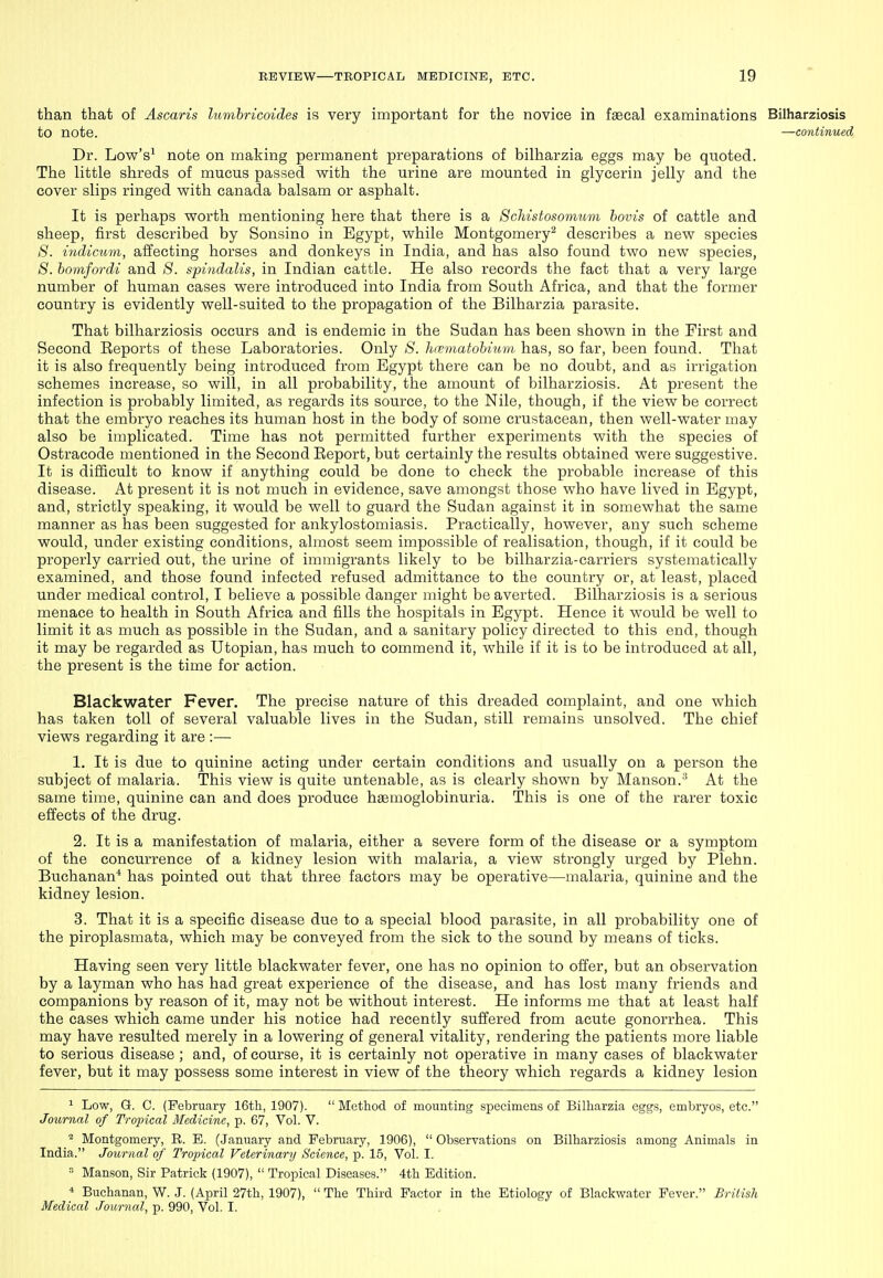 than that of Ascaris lumbricoides is very important for the novice in faecal examinations Bilharziosis to note. —continued Dr. Low's^ note on making permanent preparations of bilharzia eggs may be quoted. The little shreds of mucus passed with the urine are mounted in glycerin jelly and the cover slips ringed with canada balsam or asphalt. It is perhaps worth mentioning here that there is a ScMstosomum hovis of cattle and sheep, first described by Sonsino in Egypt, while Montgomery^ describes a new species 8. incUcum, affecting horses and donkeys in India, and has also found two new species, S. homfordi and 8. spindalis, in Indian cattle. He also records the fact that a very large number of human cases were introduced into India from South Africa, and that the former country is evidently well-suited to the propagation of the Bilharzia parasite. That bilharziosis occurs and is endemic in the Sudan has been shown in the First and Second Reports of these Laboratories. Only 8. hematobium has, so far, been found. That it is also frequently being introduced from Egypt there can be no doubt, and as irrigation schemes increase, so will, in all probability, the amount of bilharziosis. At present the infection is probably limited, as regards its source, to the Nile, though, if the view be correct that the embryo reaches its human host in the body of some crustacean, then well-water may also be implicated. Time has not permitted further experiments with the species of Ostracode mentioned in the Second Eeport, but certainly the results obtained were suggestive. It is difficult to know if anything could be done to check the probable increase of this disease. At present it is not much in evidence, save amongst those who have lived in Egypt, and, strictly speaking, it would be well to guard the Sudan against it in somewhat the same manner as has been suggested for ankylostomiasis. Practically, however, any such scheme would, under existing conditions, almost seem impossible of realisation, though, if it could be properly carried out, the urine of immigrants likely to be bilharzia-carriers systematically examined, and those found infected refused admittance to the country or, at least, placed under medical control, I believe a possible danger might be averted. Bilharziosis is a serious menace to health in South Africa and fills the hospitals in Egypt. Hence it would be well to limit it as much as possible in the Sudan, and a sanitary policy directed to this end, though it may be regarded as Utopian, has much to commend it, while if it is to be introduced at all, the present is the time for action. Blackwater Fever. The precise nature of this dreaded complaint, and one which has taken toll of several valuable lives in the Sudan, still remains unsolved. The chief views regarding it are :— 1. It is due to quinine acting under certain conditions and usually on a person the subject of malaria. This view is quite untenable, as is clearly shown by Manson.^ At the same time, quinine can and does produce hsemoglobinuria. This is one of the rarer toxic effects of the drug. 2. It is a manifestation of malaria, either a severe form of the disease or a symptom of the concurrence of a kidney lesion with malaria, a view strongly urged by Plehn. Buchanan* has pointed out that three factors may be operative—malaria, quinine and the kidney lesion. 3. That it is a specific disease due to a special blood parasite, in all probability one of the piroplasmata, which may be conveyed from the sick to the sound by means of ticks. Having seen very little blackwater fever, one has no opinion to offer, but an observation by a layman who has had great experience of the disease, and has lost many friends and companions by reason of it, may not be without interest. He informs me that at least half the cases which came under his notice had recently suffered from acute gonorrhea. This may have resulted merely in a lowering of general vitality, rendering the patients more liable to serious disease ; and, of course, it is certainly not operative in many cases of blackwater fever, but it may possess some interest in view of the theory which regards a kidney lesion ^ Low, G. C. (February 16th, 1907).  Method of mounting specimens of Bilharzia eggs, embryos, etc. Journal of Tropical Medicine, p. 67, Vol. V. * Montgomery, R. B. (January and February, 1906),  Observations on Bilharziosis among Animals in India. Journal of Tropical Veterinary Science, p. 15, Vol. I. = Manson, Sir Patrick (1907),  Tropical Diseases. 4th Edition. ■« Buchanan, W. J. (April 27th, 1907),  The Third Factor in the Etiology of Blackwater Fever. British Medical Journal, p. 990, Vol. I.