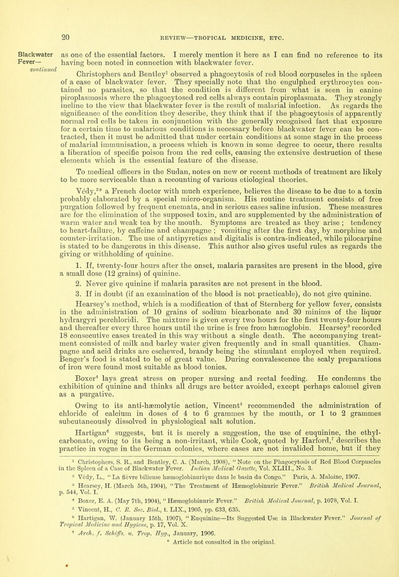 Blackwater as one of the essential factors. I merely mention it here as I can find no reference to its Fever— having been noted in connection with blackwater fever. Christophers and Bentley^ observed a phagocytosis of red blood corpuscles in the spleen of a case of blackwater fever. They specially note that the engulphed erythrocytes con- tained no parasites, so that the condition is different from what is seen in canine piroplasmosis where the phagocytosed red cells always contain piroplasmata. They strongly incline to the view that blackwater fever is the result of malarial infection. As regards the signiiicance of the condition they describe, they think that if the phagocytosis of apparently normal red cells be taken in conjunction with the generally recognised fact that exposure for a certain time to malarious conditions is necessary before blackwater fever can be con- tracted, then it must be admitted that under certain conditions at some stage in the process of malarial immunisation, a process which is known in some degree to occur, there results a liberation of specific poison from the red cells, causing the extensive destruction of these elements which is the essential feature of the disease. To medical officers in the Sudan, notes on new or recent methods of treatment are likely to be more serviceable than a recounting of various etiological theories. Vedy,^* a French doctor with much experience, believes the disease to be due to a toxin probably elaborated by a special micro-organism. His routine treatment consists of free purgation followed by frequent enemata, and in serious cases saline infusion. These measures are for the elimination of the supposed toxin, and are supplemented by the administration of warm water and weak tea by the mouth. Symptoms are treated as they arise ; tendency to heart-failure, by caffeine and champagne ; vomiting after the first day, by morphine and counter-irritation. The use of antipyretics and digitalis is contra-indicated, while pilocarpine is stated to be dangerous in this disease. This author also gives useful rules as regards the giving or withholding of quinine. 1. If, twenty-four hours after the onset, malaria parasites are present in the blood, give a small dose (12 grains) of quinine. 2. Never give quinine if malaria parasites are not present in the blood. 3. If in doubt (if an examination of the blood is not practicable), do not give quinine. Hearsey's method, which is a modification of that of Sternberg for yellow fever, consists in the administration of 10 grains of sodium bicarbonate and 30 minims of the liquor hydrargyri perchloridi. The mixture is given every two hours for the first twenty-four hours and thereafter every three hours until the urine is free from haemoglobin. Hearsey'' recorded 18 consecutive cases treated in this way without a single death. The accompanying treat- ment consisted of milk and barley water given frequently and in small quantities. Cham- pagne and acid drinks are eschewed, brandy being the stimulant employed when required. Benger's food is stated to be of great value. During convalescence the scaly preparations of iron were found most suitable as blood tonics. Boxer^ lays great stress on proper nursing and rectal feeding. He condemns the exhibition of quinine and thinks all drugs are better avoided, except perhaps calomel given as a purgative. Owing to its anti-hgemolytic action, Vincent' recommended the administration of chloride of calcium in doses of 4 to 6 grammes by the mouth, or 1 to 2 grammes subcutaneously dissolved in physiological salt solution. Hartigan suggests, but it is merely a suggestion, the use of euquinine, the ethyl- carbonate, owing to its being a non-irritant, while Cook, quoted by Harford,describes the practice in vogue in the German colonies, where cases are not invalided home, but if they ^ Christophers, S. B., and Bentley, C. A. (March, 1908), Note on the Phagocytosis of Eed Blood Corpuscles in the Spleen of a Case of Blackwater Fever. Indian Medical Gazette, Vol. XLIII., No. 3. Vedy, L.,  La fievre bilieuse hsemoglobinurique dans le basin du Congo. Paris, A. Maloine, 1907. ^ Hearsey, H. (March 5th, 1904),  The Treatment of Hasmoglobiniaric Fever. British Medical Journal, p. 544, Vol. I. * Boxer, E. A. (May 7th, 1904),  Heemoglobinuric Fever. British Medical Journal, p. 1078, Vol. I.  Vincent, H., 0. R. Soc. Biol., t. LIX., 1905, pp. 63.3, 635. ^ Hartigan, W. (January 15th, 1907),  Euquinine—Its Suggested Use in Blackwater Fever. Journal of Tropical Medicine and Hygiene, p. 17, Vol. X. ' Arch. f. Schifs. u. Trop. Hyg., January, 1906.