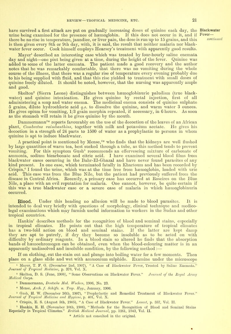have survived a first attack are put on gradually increasing doses of quinine each day, the Blackwater urine being examined for the presence of hsemoglobin. If this does not occur in it, and if Fever- there be no rise in temperature, jaundice, or liver pain, the dose is run up to 15 grains, and this continued is then given every 8th or 9th day, with, it is said, the result that neither malaria nor black- water fever occur. Cook himself employs Hearsey's treatment with apparently good results. Mayer^ described an interesting case which was treated by four-hourly saline enemata day and night—one pint being given at a time, during the height of the fever. Quinine was added to some of the latter enemata. The patient made a good recovery and the author notes that he was remarkably comfortable, that there was no vomiting during the whole course of the illness, that there was a regular rise of temperature every evening probably due to his being supplied with fluid, and that this rise yielded to treatment with small doses of quinine freely diluted. It should be noted, however, that the nursing was apparently ample and good. Skelton^ (Sierra Leone) distinguishes between hsemoglobinuric paludism (true black- water) and quinine intoxication. He gives quinine by rectal injection, first of all administering a soap and water enema. The medicinal enema consists of quinine sulphate 5 grains, dilute hydrochloric acid q.s. to dissolve the quinine, and warm water 3 ounces. He gives opium for vomiting, 1/3 grain morphia repeated, if necessary, in 6 hours. As soon as the stomach will retain it he gives quinine by the mouth. Dammermann^* reports favourably on the use of the decoction of the leaves of an African plant, Gomhretus raimhcuithius, together with milk and potassium acetate. He gives his decoction in a strength of 24 parts to 1500 of water as a prophylactic to persons in whom quinine is apt to induce blackwater. A practical point is mentioned by Mense,^* who finds that the kidneys are well flushed by large quantities of warm tea, best sucked through a tube, as this method tends to prevent vomiting. For this symptom Gush' recommends an efl^ervescing mixture of carbonate of ammonia, sodium bicarbonate and citric acid. I have examined several blood films from blackwater cases occurring in the Bahr-El-Ghazal and have never found parasites of any kind present. In one case, which terminated fatally in Khartoum and has been recorded by Crispin,'' I found the urine, which was at the time free from haemoglobin, loaded with uric acid. This case was from the Blue Nile, but the patient had previously sufi'ered from the disease in Central Africa. Eecently, a primary case has occurred at Eoseires on the Blue Nile, a place with an evil reputation for malaria. One cannot, however, be quite certain if this was a true blackwater case or a severe case of malaria in which hsemoglobinuria occurred. Blood. Under this heading no allusion will be made to blood parasites. It is intended to deal very briefly with questions of morphology, clinical technique and medico- legal examinations which may furnish useful information to workers in the Sudan and other tropical countries. Hankin describes methods for the recognition of blood and seminal stains, especially in tropical climates. He points out that the high temperature of tropical climates has a two-fold action on blood and seminal stains. If the latter are kept damp they are apt to putrefy, if dry they become so insoluble as to be acted on with difficulty by ordinary reagents. In a blood stain so altered he finds that the absorption bands of hgemochromogen can be obtained, even when the blood-colouring matter is in an apparently undissolved and insoluble condition, by the following method :— If on clothing, cut the stain out and plunge into boiling water for a few moments. Then place on a glass slide and wet with ammonium sulphide. Examine under the microscope 1 Mayer, T. P. G. (December 2nd, 1907), A Case of Blackwater Fever, Treated by Saline Enemata. Journal of Tropical Medicine, p. 378, Vol. X. ^ Skeltou, D. S. (June, 1908),  Some Observations on Blackwater Fever. Jounutl of the Royal Armu Medical Corps. Dammermann, Deutsche Med. Wochen, 1906, No. 23. * Mense, Arch. f. Schiffs. u. Trap. Hyg., January, 1906. ^ Gush, H. W. (December 16th, 1907),  Prophylactic and Remedial Treatment of Blackwater Fever. Journal of Tropical Medicine and Hygiene, p. 401, Vol. X. « Crispin, E. S. (August 5th, 1905), A Case of Blackwater Fever. Lancet, p. 357, Vol. II. ' Hankin, E. H. (November 10th, 1906),  Methods for the Recognition of Blood and Seminal Stains Especially in Tropical Climates. British Medical Journal, pp. 1261, 1843, Vol. II.