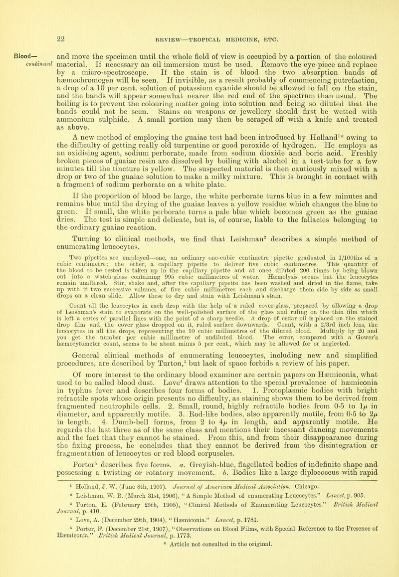 Blood— and move the specimen until the whole field of view is occupied by a portion of the coloured continued material. If necessary an oil immersion must be used. Eemove the eye-piece and replace by a micro-spectroscope. If the stain is of blood the two absorption bands of haemochromogen will be seen. If invisible, as a result probably of commencing putrefaction, a drop of a 10 per cent, solution of potassium cyanide should be allowed to fall on the stain, and the bands will appear somewhat nearer the red end of the spectrum than usual. The boiling is to prevent the colouring matter going into solution and being so diluted that the bands could not be seen. Stains on weapons or jewellery should first be wetted with ammonium sulphide. A small portion may then be scraped off with a knife and treated as above. A new method of employing the guaiac test had been introduced by Holland^* owing to the difficulty of getting really old turpentine or good peroxide of hydrogen. He employs as an oxidising agent, sodium perborate, made from sodium dioxide and boric acid. Freshly broken pieces of guaiac resin are dissolved by boiling with alcohol in a test-tube for a few minutes till the tincture is yellow. The suspected material is then cautiously mixed with a drop or two of the guaiac solution to make a milky mixture. This is brought in contact with a fragment of sodium perborate on a white plate. If the proportion of blood be large, the white perborate turns blue in a few minutes and remains blue until the drying of the guaiac leaves a yellow residue which changes the blue to green. If small, the white perborate turns a pale blue which becomes green as the guaiac dries. The test is simple and delicate, but is, of course, liable to the fallacies belonging to the ordinary guaiac reaction. Turning to clinical methods, we find that Leishman^ describes a simple method of enumerating leucocytes. Two pipettes are employed—one, an ordinary one-cubic centimetre pipette graduated in 1/lOOths of a cubic centimetre; the other, a capillary pipette to deliver five cubic centimetres. This quantity of the blood to be tested is taken up in the capillary pipette and at once diluted 200 times by being blown out into a watch-glass containing 995 cubic millimetres of water. Htemolysis occurs but the leucocytes remain unaltered. Stir, shake and, after the capillary pipette has been washed and dried in the flame, take up with it two successive volumes of five cubic millimetres each and discharge them side by side as small drops on a clean slide. Allow these to dry and stain with Leishman's stain. Count all the leucocytes in each drop with the help of a ruled cover-glass, prepared by allowing a drop of Leishman's stain to evaporate on the well-polished surface of the glass and ruling on the thin film which is loft a series of parallel lines with the point of a sharp needle. A drop of cedar oil is placed on the stained drop film and the cover glass dropped on it, ruled surface downwards. Count, with a 2/3rd inch lens, the leucocytes in all the drops, representing the 10 cubic millimetres of the diluted blood. Multijily by 20 and you get the number per cubic millimetre of undiluted blood. The error, compared with a Gower's hffimocytometer count, seems to be about minus 6 per cent., which may be allowed for or neglected. General clinical methods of enumerating leucocytes, including new and simplified procedures, are described by Turton,'^ but lack of space forbids a review of his paper. Of more interest to the ordinary blood examiner are certain papers on Hsemiconia, what used to be called blood dust. Love^ draws attention to the special prevalence of haemiconia in typhus fever and describes four forms of bodies. 1. Protoplasmic bodies with bright refractile spots whose origin presents no difficulty, as staining shows them to be derived from fragmented neutrophile cells. 2. Small, round, highly refractile bodies from 0-5 to Ifx in diameter, and apparently motile. 3. Eod-like bodies, also apparently motile, from 0-5 to 2/Lt in length. 4. Dumb-bell forms, from 2 to 4yu in length, and apparently motile. He regards the last three as of the same class and mentions their incessant dancing movements and the fact that they cannot be stained. From this, and from their disappearance during the fixing process, he concludes that they cannot be derived from the disintegration or fragmentation of leucocytes or red blood corpuscles. Porter'^ describes five forms, a. Greyish-blue, flagellated bodies of indefinite shape and possessing a twisting or rotatory movement, h. Bodies like a large diplococcus with rapid ^ Holland, J. W. (June 8th, 1907). Journal of American Medical Association. Chicago. Leishman, W. B. (March 31st, 1906), A Simple Method of enumerating Leucocytes. Lancet,-p. 905.  Turton, E. (February 25th, 1905),  Clinical Methods of Enumerating Leucocytes. British Medical Journal, p. 410. * Love, A. (December 29th, 1904),  Hsemiconia. Lancet, p. 1781. 5 Porter, E. (December 21st, 1907),  Observations on Blood Films, with Special Reference to the Presence of Hsemiconia. British Medical Journal, p. 1773.