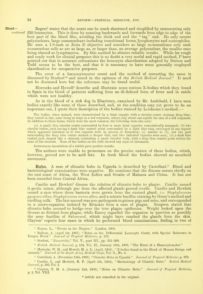Blood— Eogers' states that the count can be much shortened and simplified by enumerating only continued 250 leucocytes. This is done by counting backwards and forwards from edge to edge of the best part of the blood film, avoiding the thick end and the tag end. He only counts polynuclears, large mononuclears including transitional forms, lymphocytes and eosinophiles. He uses a 1/8-inch or Zeiss D objective and considers as large mononuclears only such mononuclear cells as are as large as, or larger than, an average polynuclear, the smaller ones being classed as lymphocytes. By this method he obtains reliable results. While for rough and ready work for clinical purposes this is no doubt a very useful and rapid method, have pointed out that in accurate estimations the leucocyte classification adopted by Button and Todd seems to be the best, and that it is necessary to have some generally employed classification for comparative purposes. The error of a hsemocytometer count and the method of correcting the same is discussed by Student'^* and noted in the epitome of the British Medical Journal} It need not be discussed here but the reference may be found useful. Horrocks and HowelP describe and illustrate some curious X-bodies which they found in Spain in the blood of patients suffering from an ill-defined form of fever and in cattle which were not healthy. As in the blood of a sick dog in Khartoum, examined by Mr. Archibald, I have seen bodies exactly like some of these described, and, as the condition may yet prove to be an important one, I quote their description of the bodies stained by Leishman's method :— The bodies, when stained, were characterised by a faint capsule with a circular centre staining deep blue; they varied in size, some being as large as a red corpuscle, others only about one-eighth the size of a red corpuscle. In addition to these forms, which were the most common, the following were also seen: (a) A small, blue circular centre surrounded by four or more faint capsules concentrically arranged; (6) two circular bodies, each having a dark blue central point surrounded by a light blue ring, enveloped in one capsule which appeared indented as if two capsules were in process of formation; (c) similar to (&), but the part surrounding the deeji blue centre stained a deeper blue, and two indented capsules were seen; {d) a dark blue central part, shaped like a crescent, containing a small circular body, with a deep blue central point within the arms of the crescent. None of the bodies on the slide showed any signs of chromatin. Intravenous inoculation of a rabbit gave positive results. The authors were unable to pronounce on the precise nature of these bodies, which, however, proved not to be acid fats. In fresh blood the bodies showed no amoeboid movement. Bubo. A case of climatic bubo in Uganda is described by Castellani. Blood and bacteriological examinations were negative. He mentions that the disease occurs chiefly on the east coast of Africa, the West Indies and Straits of Malacca and China. It has not been recorded from Central Africa. Cantlie and Hewlett discuss the relation of climatic bubo to plague. Cantlie named it pestis minor, although pus from the affected glands proved sterile. Cantlie and Hewlett record a case where three bacteria were grown from the excised gland, i.e. Staphylococcus pyogenes albns, Staphylococcus cereus alhns, and a minute bacillus staining by Gram's method and curdling milk. The last-named was non-pathogenic to guinea pigs and mice, and corresponded to a micro-organism isolated by Kitasato from a case of plague. Simpson stated that climatic bubo seemed to bridge over the true plague epidemics. Wright looked upon the disease as distinct from plague, while Emery regarded the organism in question as possibly the acne bacillus of Sahouraud, which might have reached the glands from the skin. Clayton* reports four cases in which he performed blood examinations, finding in two of ^ Rogers, L., Fevers in the Tropics. London, 1908.  Balfour, A. (April 1st, 1907),  Notes on the Differential Leucocyte Count, with Special Reference to Dengue Fever. Journal of Tropical Medicine, p. 113. 3 Student,  Biometrilca, Vol. V., part III., pp. 351-360. British McdAcal Journal, p. 154, Vol. II., January 18th, 1908, The Error of a Haemocytometer. ^ Horrocks, W. H., and Howell, H. A. L. (April, 1908), X-bodies found in the Blood of Human Beings and Animals. Journal of the Royal Army Medical Corps, Vol. X., No. 4.  Castellani, A. (December 15th, 1903),  Climatic Bubo in Uganda. Journal of Tropical Medicine, p. 379. ' Cantlie, I., and Hewlett, R. F. (April 4th, 1904), Bacteriology of Climatic Bubo. British Medical Journal, p. 593, Vol. I. Clayton, T. H. A. (.lanuary 2nd, 1905), Notes on Climatic Bubo. Journal of Tropical Medicine, p. 1, Vol. VIII.