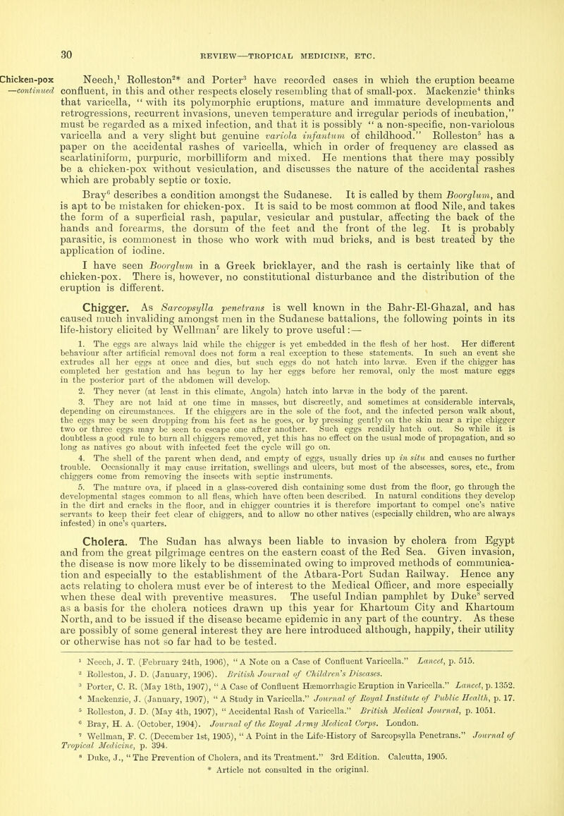Chicken-pox Neech/ Eolleston^* and Porter^ have recorded cases in which the eruption became —continued confluent, in this and other respects closely resembling that of small-pox. Mackenzie* thinks that varicella,  with its polymorphic eruptions, mature and immature developments and retrogressions, recurrent invasions, uneven temperature and irregular periods of incubation, must be regarded as a mixed infection, and that it is possibly  a non-specific, non-variolous varicella and a very slight but genuine variola infantum of childhood. EoUeston'' has a paper on the accidental rashes of varicella, which in order of frequency are classed as scarlatiniform, purpuric, morbilliform and mixed. He mentions that there may possibly be a chicken-pox without vesiculation, and discusses the nature of the accidental rashes which are probably septic or toxic. Bray describes a condition amongst the Sudanese. It is called by them Boorglum, and is apt to be mistaken for chicken-pox. It is said to be most common at flood Nile, and takes the form of a superficial rash, papular, vesicular and pustular, affecting the back of the hands and forearms, the dorsum of the feet and the front of the leg. It is probably parasitic, is commonest in those who work with mud bricks, and is best treated by the application of iodine. I have seen Boorglum in a Greek bricklayer, and the rash is certainly like that of chicken-pox. There is, however, no constitutional disturbance and the distribution of the eruption is different. Chigger. As Sarcopsylla penetrans is well known in the Bahr-El-Ghazal, and has caused much invaliding amongst men in the Sudanese battalions, the following points in its life-history elicited by Wellman'' are likely to prove useful: — 1. The egg.s are always laid while the chigger is yet embedded in the flesh of her host. Her different behaviour after artificial removal does not form a real exception to these statements. In such an event she extrudes all her eggs at once and dies, but such eggs do not hatch into larvae. Even if the chigger has completed her gestation and has begun to lay her eggs before her removal, only the most mature eggs in the posterior part of the abdomen will develop. 2. They never (at least in this climate, Angola) hatch into larva; in the body of the parent. 3. They are not laid at one time in masses, but discreetly, and sometimes at considerable intervals, depending on circumstances. If the chiggers are in the sole of the foot, and the infected person walk about, the eggs may be seen dropping from his feet as he goes, or by pressing gently on the skin near a ripe chigger two or three eggs may be seen to escape one after another. Such eggs readily hatch out. So while it is doubtless a good rule to burn all chiggers removed, yet this has no effect on the usual mode of propagation, and so long as natives go about with infected feet the cycle will go on. 4. The shell of the parent when dead, and empty of eggs, usually dries up in situ and causes no further trouble. Occasionally it may cause irritation, swellings and ulcers, but most of the abscesses, sores, etc., from chiggers come from removing the insects witli septic instruments. 5. The mature ova, if placed in a glass-covered dish containing some dust from the floor, go through the developmental stages common to all fleas, which have often been described. In natural conditions they develop in the dirt and cracks in the floor, and in chigger countries it is therefore important to compel one's native servants to keep their feet clear of chiggers, and to allow no other natives (especially children, who are always infested) in one's quarters. Cholera. The Sudan has always been liable to invasion by cholera from Egypt and from the great pilgrimage centres on the eastern coast of the Eed Sea. Given invasion, the disease is now more likely to be disseminated owing to improved methods of communica- tion and especially to the establishment of the Atbara-Port Sudan Eailway. Hence any acts relating to cholera must ever be of interest to the Medical Officer, and more especially when these deal with preventive measures. The useful Indian pamphlet by Duke served as a basis for the cholera notices drawn up this year for Khartoum City and Khartoum North, and to be issued if the disease became epidemic in any part of the country. As these are possibly of some general interest they are here introduced although, happily, their utility or otherwise has not so far had to be tested. 1 Neech, J. T. (February 24th, 1906), A Note on a Case of Confluent Varicella. Lancet, p. 515. Rolleston, J. D. (January, 1906). British Journal of Children's Diseases. ^ Porter, C. R. (May 18th, 1907),  A Case of Confluent Haemorrhagic Eruption in Varicella. Lancet, p. 1352. * Mackenzie, .J. (January, 1907),  A Study in Varicella. Journal of Roijal Institute of Public Health, p. 17. ^ Eolleston, J. D. (May 4th, 1907),  Accidental Eash of Varicella. British Medical Journal, p. 1051.  Bray, H. A. (October, 1904). Journal of the Royal Army Medical Corps. London. ' Wellman, P. C. (December 1st, 1905),  A Point in the Life-History of Sarcopsylla Penetrans. Journal of Tropical Medicine, p. 394.  Duke, J.,  The Prevention of Cholera, and its Treatment. 3rd Edition. Calcutta, 1905.