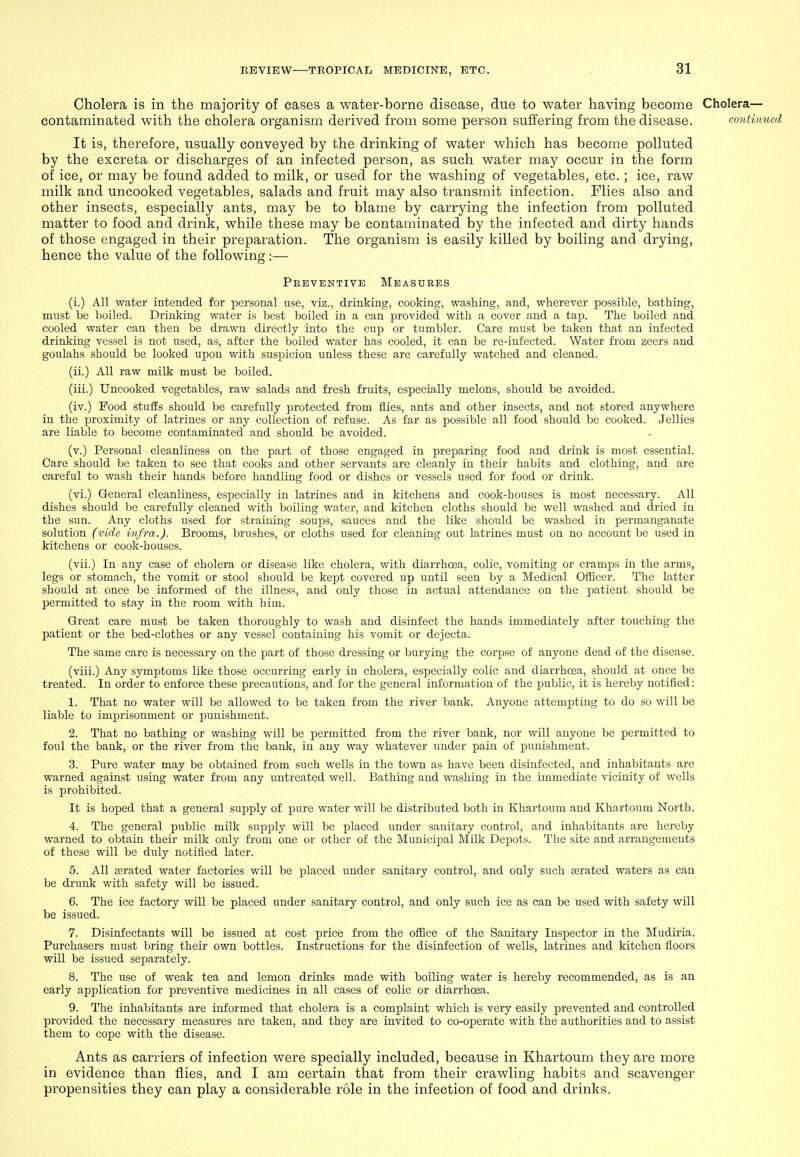 Cholera is in the majority of cases a water-borne disease, due to water having become Cholera- contaminated with the cholera organism derived from some person suffering from the disease. continued It is, therefore, usually conveyed by the drinking of water which has become polluted by the excreta or discharges of an infected person, as such water may occur in the form of ice, or may be found added to milk, or used for the washing of vegetables, etc. ; ice, raw milk and uncooked vegetables, salads and fruit may also transmit infection. Flies also and other insects, especially ants, may be to blame by carrying the infection from polluted matter to food and drink, while these may be contaminated by the infected and dirty hands of those engaged in their preparation. The organism is easily killed by boiling and drying, hence the value of the following:— Preventive Measures (i.) All water intended for personal use, viz., drinking, cooking, washing, and, wherever possible, bathing, must be boiled. Drinking water is best boiled in a can provided with a cover and a tap. The boiled and cooled water can then be drawn directly into the cup or tumbler. Care must be taken that an infected drinking vessel is not used, as, after the boiled water has cooled, it can be re-infected. Water from zeers and goulahs should be looked upon with susijicion unless these are carefully watched and cleaned. (ii.) All raw milk must be boiled. (iii.) Uncooked vegetables, raw salads and fresh fruits, especially melons, should be avoided. (iv.) Food stuiis should be carefully protected from flies, ants and other insects, and not stored anywhere in the proximity of latrines or any collection of refuse. As far as possible all food should be cooked. Jellies are liable to become contaminated and should be avoided. (v.) Personal cleanliness on the part of those engaged in preparing food and drink is most essential. Care should be taken to see that cooks and other servants are cleanly in their habits and clothing, and are careful to wash their hands before handling food or dishes or vessels used for food or drink. (vi.) General cleanliness, especially in latrines and in kitchens and cook-houses is most necessary. All dishes should be carefully cleaned with boiling water, and kitchen cloths should be well washed and dried in the sun. Any cloths used for straining soups, sauces and the like should be washed in permanganate solution (vide infra.). Brooms, brushes, or cloths used for cleaning out latrines must on no account be used in kitchens or cook-houses. (vii.) In any case of cholera or disease like cholera, with diarrhoea, colic, vomiting or cramps in the arms, legs or stomach, the vomit or stool should be kept covered up until seen by a Medical Officer. The latter should at once be informed of the illness, and only those in actual attendance on the patient should be permitted to stay in the room with him. Great care must be taken thoroughly to wash and disinfect the hands immediately after touching the patient or the bed-clothes or any vessel containing his vomit or dejecta. The same care is necessary on the part of those dressing or burying the corjjse of anyone dead of the disease. (viii.) Any symptoms like those occurring early in cholera, especially colic and diarrhoea, should at once be treated. In order to enforce these precautions, and for the general information of the public, it is hereby notified: 1. That no water will be allowed to be taken from the river bank. Anyone attempting to do so will be liable to imprisonment or punishment. 2. That no bathing or washing will be permitted from the river bank, nor will anyone be permitted to foul the bank, or the river from the bank, in any way whatever under pain of punishment. 3. Pure water may be obtained from such wells in the town as have been disinfected, and inhabitants are warned against using water from any untreated well. Bathing and washing in the immediate vicinity of wells is prohibited. It is hoped that a general supply of pure water will be distributed both in Khartoum and Khartoum North. 4. The general public milk supply will be placed under sanitary control, and inhabitants are hereby warned to obtain their milk only from one or other of the Municipal Milk Depots. The site and arrangements of these will be duly notified later. 5. All aerated water factories will be placed under sanitary control, and only such ajratcd waters as can be drunk with safety will be issued. 6. The ice factory will be placed under sanitary control, and only such ice as can be used with safety will be issued. 7. Disinfectants will be issued at cost price from the office of the Sanitary Inspector in the Mudiria. Purchasers must bring their own bottles. Instructions for the disinfection of wells, latrines and kitchen floors will be issued separately. 8. The use of weak tea and lemon drinks made with boiling water is hereby recommended, as is an early application for preventive medicines in all cases of colic or diarrhoea. 9. The inhabitants are informed that cholera is a complaint which is very easily prevented and controlled provided the necessary measures are taken, and they are invited to co-operate with the authorities and to assist them to cope with the disease. Ants as carriers of infection were specially included, because in Khartoum they are more in evidence than flies, and I am certain that from their crawling habits and scavenger propensities they can play a considerable role in the infection of food and drinks.