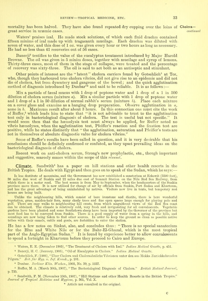 mortality has been halved. They have also found repeated dry cupping over the loins of Cholera- great service in ursemic cases. continued Waters' praises izal. He made stock solutions, of which each fluid drachm contained fifteen minims of izal made up with tragacanth mucilage. Each drachm was diluted with seven of water, and this dose of 1 oz. was given every hour or two hours as long as necessary. He had no less than 41 recoveries out of 56 cases. Banerji^ testifies to the value of the eucalyptus treatment introduced by Major Harold Browne. The oil was given in 5 minim doses, together with mucilage and syrup of lemons. Thirty-three cases, most of them in the stage of collapse, were treated and the percentage of recovery was sixty-three. The oil is said to act both as an antiseptic and stimulant. Other points of interest are the latent cholera carriers found by Gotschlich'^ at Tor, who, though they harboured true cholera vibrios, did not give rise to an epidemic and did not die of cholera, but from dysentery and gangrene of the bowel; and the quick agglutination method of diagnosis introduced by Dunbar** and said to be reliable. It is as follows:— Mix a particle of faecal mucus with 1 drop of peptone water and 1 drop of a 1 in 500 dilution of cholera serum (mixture a). Mix a similar particle with 1 drop of peptone water and 1 drop of a 1 in 50 dilution of normal rabbit's serum (mixture h). Place each mixture on a cover glass and examine as a hanging drop preparation. Observe agglutination in a, none in h. Maximum result after about 3 hours. In this connection one must cite the work of Buffer,'^ which leads him to state that it is not advisable to trust to the agglutination test only in bacteriological diagnosis of cholera. The test is useful but not specific. It would seem then that the haemolysis test must always be applied, for Buffer noted no vibrio haBmolyses, when the agglutination test, Pfeiffer's reaction and the fixation test are positive, while he states distinctly that  the agglutination, saturation and Pfeiffer's tests are not in themselves of absolute diagnostic value for cholera vibrios. Some of Bufi'er's results have been called in question, and it is very desirable that his conclusions should be definitely confirmed or confuted, as they upset prevailing ideas on the bacteriological diagnosis of cholera. Becent work on anti-cholera serum, Strong's new prophylactic, etc., though important and suggestive, scarcely comes within the scope of this resume. Climate. Sandwith** has a paper on hill stations and other health resorts in the British Tropics. He deals with Egypt and then goes on to speak of the Sudan, which he says:— Is less destitute of mountains, and the Government has now established a sanatorium at Erkowit (3500 feet), 30 miles due west of Suakin and 22 miles due east of Summit Station on the Nile Red Sea Eailway, from which there is a motor road. The best season is from May to September, when the headquarters of the Suakin province move there. It is now utilised for change of air by officials from Suakin, Port Sudan and Khartoum, and has the great advantage of being uninhabited by natives. Visitors now live in tents, but temj^orary rest houses are being built. Unlike the neighbouring hills, which consist of bare ironstone and diorite, there is here wonderful vegetation, grass, maiden-hair fern, many shady trees and fine open spaces large enough for playing polo and golf. There are easy walks to neighbouring hill crests, from which magnificent views of the Red Sea coast can be obtained. The climate is relatively cold, very fresh and invigorating for all convalescents. Vegetable gardens have been planted and some Southdown sheep have been imported by the Governor of the province but most food has to be conveyed from Suakin. There is a good supply of water from a spring in the hills, and soundings are now being taken to find other sources. In order to keep the ground as clean as possible native tribes with their camels, cattle and goats, are forbidden to enter the station. He has a few notes on Sinkat, also, and concludes thus: There is no special sanatorium for the Blue and White Nile or for the Bahr-El-Ghazal, which is the most tropical part of the Anglo-Egyptian Sudan. It is found by experience better to allow convalescents to spend a fortnight in Khartoum before they proceed to Cairo and Europe. ^ Waters, E. E. (December 1905), The Treatment of Cholera with Izal. Indian Medical Gazette, p. 451. ^ Banerji, H. C. (January, 1905),  Oil of Eucalyptus in Cholera. Indian Medical Gazette. ^ Gotschlich, F. (1906), Uber Cholera und Choleraahnliche Vibrionen unter den aus Mekka Zuriickkehrenden Pilgern. Zeit.fiir Hyg. u. Inf. Krank., p. 281. ■* Dunbar. Berliner Klin. Wochen., 1905, No. 39, p. 1237. * RufEer, M. A. (March 30th, 1907),  The Bacteriological Diagnosis of Cholera. British Medical Journal, p. 735. Sand with, F. M. (November 15th, 1907), Hill Stations and other Health Resorts in the British Tropics. Journal of Tropical Medicine and Hyyicne, p. 361, Vol. X. * Article not consulted in the original. 0