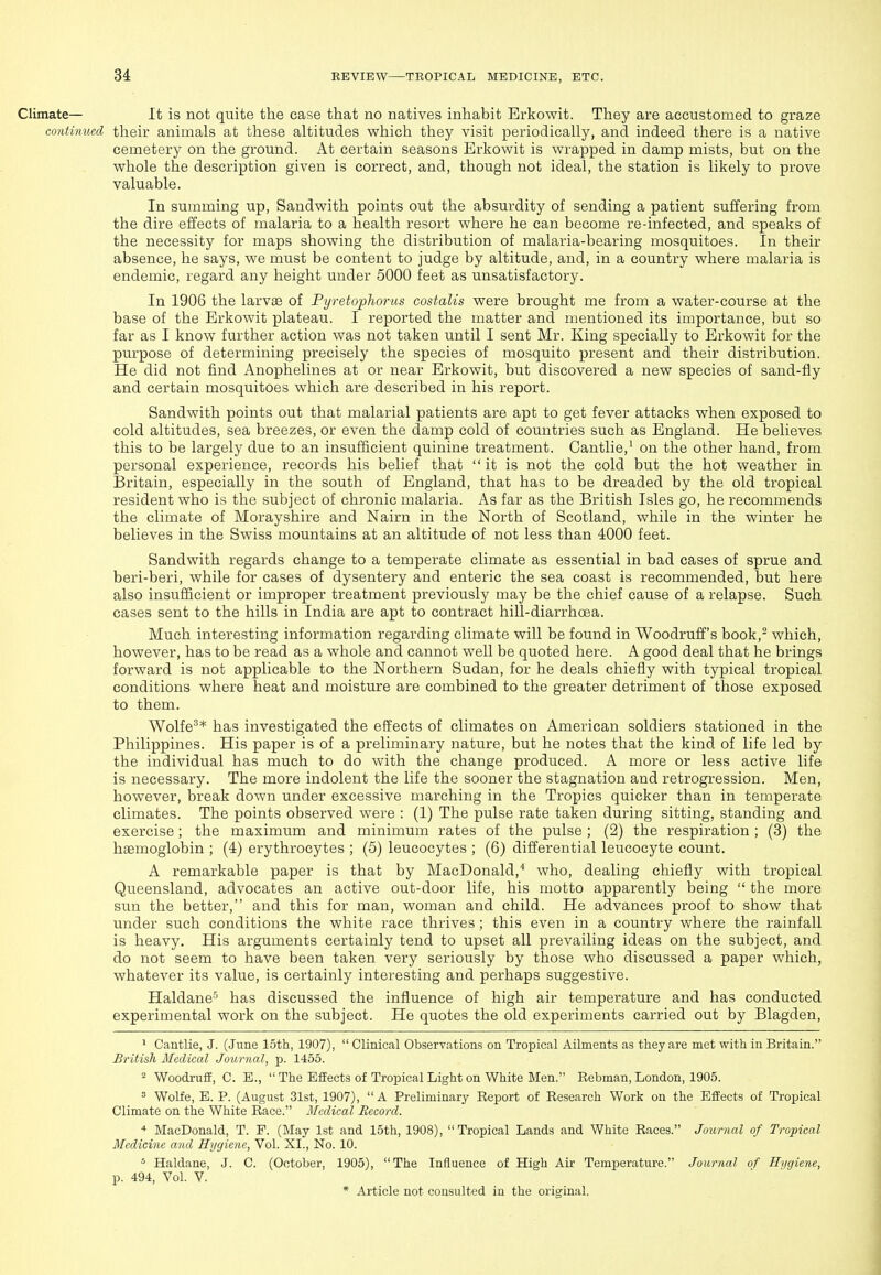 Climate— It is not quite the case that no natives inhabit Erkowit. They are accustomed to graze continued their animals at these altitudes which they visit periodically, and indeed there is a native cemetery on the ground. At certain seasons Erkowit is wrapped in damp mists, but on the whole the description given is correct, and, though not ideal, the station is likely to prove valuable. In summing up, Sandwith points out the absurdity of sending a patient suilering from the dire effects of malaria to a health resort where he can become re-infected, and speaks of the necessity for maps showing the distribution of malaria-bearing mosquitoes. In their absence, he says, we must be content to judge by altitude, and, in a country where malaria is endemic, regard any height under 5000 feet as unsatisfactory. In 1906 the larvae of PyretopJwrus costalis were brought me from a water-course at the base of the Erkowit plateau. I reported the matter and mentioned its importance, but so far as I know further action was not taken until I sent Mr. King specially to Erkowit for the purpose of determining precisely the species of mosquito present and their distribution. He did not find Anophelines at or near Erkowit, but discovered a new species of sand-fly and certain mosquitoes which are described in his report. Sandwith points out that malarial patients are apt to get fever attacks when exposed to cold altitudes, sea breezes, or even the damp cold of countries such as England. He believes this to be largely due to an insufficient quinine treatment. Cantlie,' on the other hand, from personal experience, records his belief that it is not the cold but the hot weather in Britain, especially in the south of England, that has to be dreaded by the old tropical resident who is the subject of chronic malaria. As far as the British Isles go, he recommends the climate of Morayshire and Nairn in the North of Scotland, while in the winter he believes in the Swiss mountains at an altitude of not less than 4000 feet. Sandwith regards change to a temperate climate as essential in bad cases of sprue and beri-beri, while for cases of dysentery and enteric the sea coast is recommended, but here also insufficient or improper treatment previously may be the chief cause of a relapse. Such cases sent to the hills in India are apt to contract hill-diarrhoea. Much interesting information regarding climate will be found in Woodruff's book,^ which, however, has to be read as a whole and cannot well be quoted here. A good deal that he brings forward is not applicable to the Northern Sudan, for he deals chiefly with typical tropical conditions where heat and moisture are combined to the greater detriment of those exposed to them. Wolfe^* has investigated the effects of climates on American soldiers stationed in the Philippines. His paper is of a preliminary nature, but he notes that the kind of life led by the individual has much to do with the change produced. A more or less active life is necessary. The more indolent the life the sooner the stagnation and retrogression. Men, however, break down under excessive marching in the Tropics quicker than in temperate climates. The points observed were : (1) The pulse rate taken during sitting, standing and exercise; the maximum and minimum rates of the pulse ; (2) the respiration ; (3) the haemoglobin ; (4) erythrocytes ; (5) leucocytes ; (6) differential leucocyte count. A remarkable paper is that by MacDonald,* who, dealing chiefly with tropical Queensland, advocates an active out-door life, his motto apparently being  the more sun the better, and this for man, woman and child. He advances proof to show that under such conditions the white race thrives ; this even in a country where the rainfall is heavy. His arguments certainly tend to upset all prevailing ideas on the subject, and do not seem to have been taken very seriously by those who discussed a paper which, whatever its value, is certainly interesting and perhaps suggestive. Haldane' has discussed the influence of high air temperature and has conducted experimental work on the subject. He quotes the old experiments carried out by Blagden, 1 Cantlie, J. (June 15th, 1907),  Clinical Observations on Tropical Ailments as they are met with in Britain. British Medical Journal, p. 1455. 2 Woodruff, C. E.,  The Effects of Tropical Light on White Men. Rebman, London, 1905. = Wolfe, E. P. (August 31st, 1907), A Preliminary Report of Research Work on the Effects of Tropical Climate on the White Race. Medical Record. * MacDonald, T. P. (May 1st and 15th, 1908), Tropical Lands and White Races. Journal of Tropical Medicine and Hygiene, Vol. XI., No. 10. * Haldane, J. C. (October, 1905), The Influence of High Air Temperature. Journal of Ri/giene, p. 494, Vol. V.