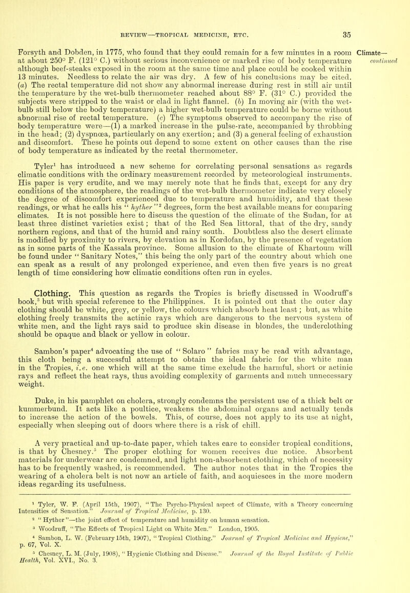 Forsyth and Dobden, in 1775, who found that they could remain for a few minutes in a room Climate— at about 250° F. (121° C.) without serious inconvenience or marked rise of body temperature continued although beef-steaks exposed in the room at tlie same time and place could be cooked within 13 minutes. Needless to relate the air was dry. A few of his conclusions may be cited, (a) The rectal temperature did not show any abnormal increase during rest in still air until the temperature by the wet-bulb thermometer reached about 88° F. (31° C.) provided the subjects were stripped to the waist or clad in light flannel, {h) In moving air (with the wet- bulb still below the body temperature) a higher wet-bulb temperature could be borne without abnormal rise of rectal temperature, (c) The symptoms observed to accompany the rise of body temperature were—(1) a marked increase in the pulse-rate, accompanied by throbbing in the head; (2) dyspnoea, particularly on any exertion; and (3) a general feeling of exhaustion and discomfort. These he points out depend to some extent on other causes than the rise of body temperature as indicated by the rectal thermometer. Tyler^ has introduced a new scheme for correlating personal sensations as regards climatic conditions with the ordinary measurement recorded by meteorological instruments. His paper is very erudite, and we may merely note that he finds that, except for any dry conditions of the atmosphere, the readings of the wet-bulb thermometer indicate very closely the degree of discomfort experienced due to temperature and humidity, and that these readings, or what he calls his  hyther degrees, form the best available means for comparing climates. It is not possible here to discuss the question of the climate of the Sudan, for at least three distinct varieties exist; that of the Eed Sea littoral, that of the dry, sandy northern regions, and that of the humid and rainy south. Doubtless also the desert climate is modified by proximity to rivers, by elevation as in Kordofan, by the presence of vegetation as in some parts of the Kassala province. Some allusion to the climate of Khartoum will be found under  Sanitary Notes, this being the only part of the country about which one can speak as a result of any prolonged experience, and even then five years is no great length of time considering how climatic conditions often run in cycles. Clothing. This question as regards the Tropics is briefly discussed in Woodruff's book,' but with special reference to the Philippines. It is pointed out that the outer day clothing should be white, grey, or yellow, the colours which absorb heat least; but, as white clothing freely transmits the actinic rays which are dangerous to the nervous system of white men, and the light rays said to produce skin disease in blondes, the underclothing should be opaque and black or yellow in colour. Sambon's paper* advocating the use of  Solaro  fabrics may be read with advantage, this cloth being a successful attempt to obtain the ideal fabric for the white man in the Tropics, i.e. one which will at the same time exclude the harmful, short or actinic rays and reflect the heat rays, thus avoiding complexity of garments and much unnecessary weight. Duke, in his pamphlet on cholera, strongly condemns the persistent use of a thick belt or kummerbund. It acts like a poultice, weakens the abdominal organs and actually tends to increase the action of the bowels. This, of course, does not apply to its use at night, especially when sleeping out of doors where there is a risk of chill. A very practical and up-to-date paper, which takes care to consider tropical conditions, is that by Chesney.^ The proper clothing for women receives due notice. Absorbent materials for underwear are condemned, and light non-absorbent clothing, which of necessity has to be frequently washed, is recommended. The author notes that in the Tropics the wearing of a cholera belt is not now an article of faith, and acquiesces in the more modern ideas regarding its usefulness. ' Tyler, W. P. (April 15th, 1907),  The Psycho-Physical aspect of Climate, with a Theory concerning Intensities of Sensation. Journal of Tropical Medicine, p. 130.  Hyther —the joint effect of temperature and humidity on human sensation. 3 Woodruff, The Effects of Tropical Light on White Men. London, 1905. * Sambon, L. W. (February 15th, 1907), Tropical Clothing. Journal of Tropical Medicine and Hygiene p. 67, Vol. X. ^ Chesney, L. M. (.July, 1908),  Hygienic Clothing and Disease. Journal of the Royal Institute nf Public Health, Vol. XVI., No. .3.