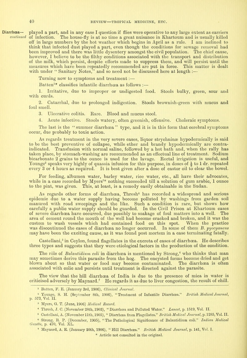 Diarrhoea— played a part, and in any case I question if flies were operative to any large extent as carriers continued of infection. The house-fly is at no time a great nuisance in Khartoum and is usually killed off in large numbers by the hot weather which begins in April as a rule. I am inclined to think that infected dust played a part, even though the conditions for sewage removal had been improved and there was little dysentery amongst the civil population. The chief cause, however, I believe to be the filthy conditions associated with the transport and distribution of the milk, which persist, despite efforts made to suppress them, and will persist until the measures which have been repeatedly recommended are put in force. This matter is dealt with under  Sanitary Notes, and so need not be discussed here at length :— Turning now to symptoms and treatment:— Batten^* classifies infantile diarrhoea as follows :— 1. Irritative, due to improper or undigested food. Stools bulky, green, sour and with curds. 2. Catarrhal, due to prolonged indigestion. Stools brownish-green with mucus and foul smell. 3. Ulcerative colitis. Eare. Blood and mucus stool. 4. Acute infective. Stools watery, often greenish, offensive. Choleraic symptoms. The last is the  summer diarrhoea  type, and it is in this form that cerebral symptoms occur, due probably to toxic action. As regards treatment in the very severe cases, liquor strychninse hypodermically is said to be the best preventive of collapse, while ether and brandy hypodermically are contra- indicated. Transfusion with normal saline, followed by a hot bath and, when the rally has taken place, by stomach-washing are recommended as an effectual line of treatment. Sodium bicarbonate 2 grains to the ounce is used for the lavage. Eectal irrigation is useful, and Younge^ speaks very highly of quassia infusion for this purpose, in doses of to 1 dr. repeated every 3 or 4 hours as required. It is best given after a dose of castor oil to clear the bowel. For feeding, albumen water, barley water, rice water, etc., all have their advocates, while in a case recorded by Myers^* nothing succeeded till a solution of gum arable, 1 ounce to the pint, was given. This, at least, is a remedy easily obtainable in the Sudan. As regards other forms of diarrhoea, Thresh* has recorded a widespread and serious epidemic due to a water supply having become polluted by washings from garden soil manured with road sweepings and the like. Such a condition is rare, but shows how carefully a public water supply should be guarded. In the Civil Prison at Khartoum cases of severe diarrhoea have occurred, due possibly to soakage of foul matters into a well. The area of cement round the mouth of the well had become cracked and broken, and it was the custom to wash vessels which had contained food on this spot. When the practice was discontinued the cases of diarrhoea no longer occurred. In some of them B. ptjocyaneus may have been the exciting cause, as it was found post mortem in a case terminating fatally. Castellani,^ in Ceylon, found flagellates in the excreta of cases of diarrhoea. He describes three types and suggests that they were etiological factors in the production of the condition. The role of Balantidium coli in diarrhoea is mentioned by Strong, who thinks that man may sometimes derive this parasite from the hog. The encysted forms become dried and get blown about so that water or food may become contaminated. The diarrhoea is often associated with colic and persists until treatment is directed against the parasite. The view that the hill diarrhoea of India is due to the presence of mica in water is criticised adversely by Maynard.'^ He regards it as due to liver congestion, the result of chill. 1 Batten, P. E. (January 3rd, 1906), Clinical Journal. ^ Younge, S. H. (September 8th, 1906), Treatment of Infantile DiarrhcEa. British MedicalJournal, p. 573, Vol. II. 3 Myers, G. T. (June, 1906) Medical Record. * Thresh, J. C. (November 28th, 1903),  Diarrhoea and Polluted Water. Lancet, p. 1519, Vol. II. ^ Castellani, A. (November 11th, 1905),  Diarrhoea from Flagellates. British Medical Journal, p. 1285, Vol. II. ^ Strong, E. P. (December, 1905),  The Pathological Significance of Balantidium coli. Indian Medical Gazette, p. 470, Vol. XL. ' Maynard, A. E. (January 20th, 1906),  Hill Diarrhoea. British Medical Journal, p. 141, Vol. I.