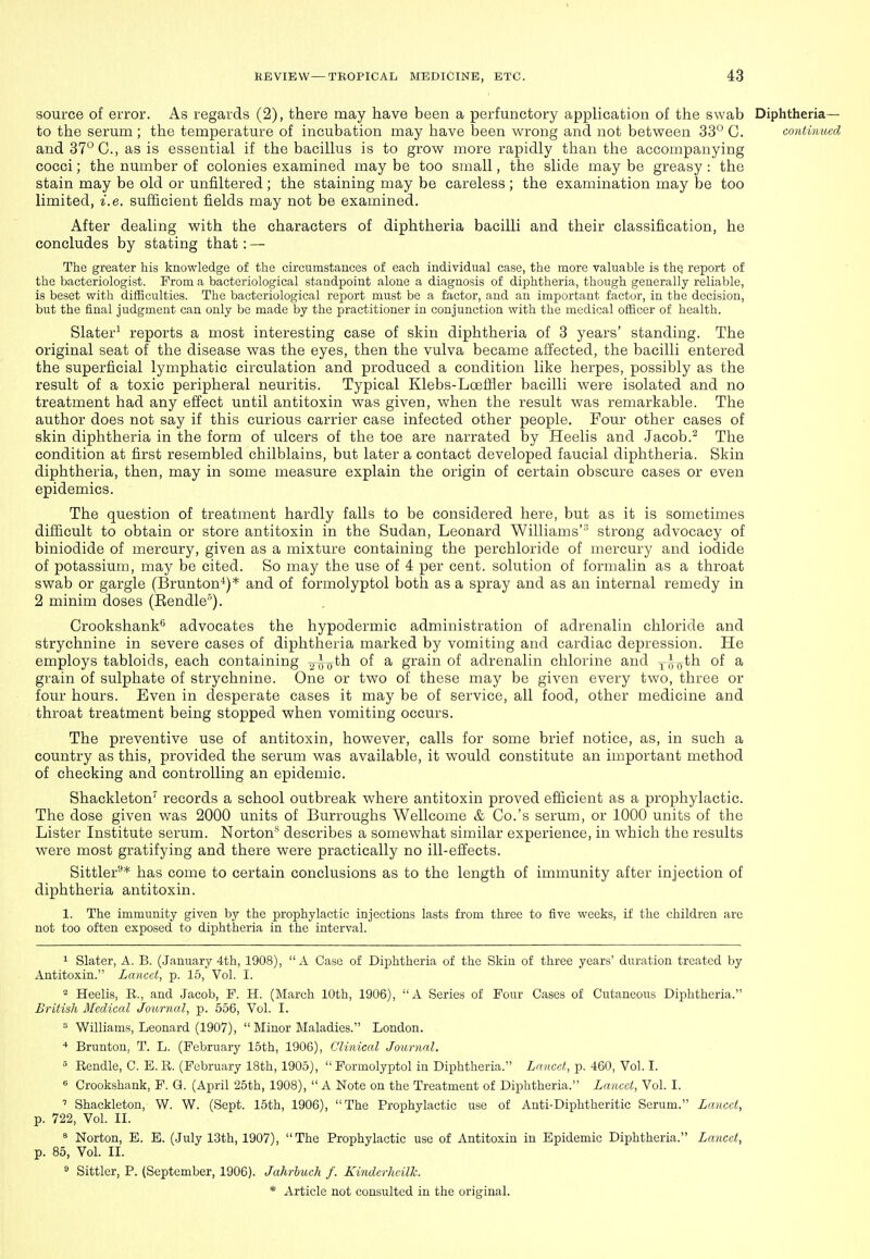 source of error. As regards (2), there may have been a perfunctory application of the swab Diphtheria— to the serum ; the temperature of incubation may have been wrong and not between 33° C. continued and 37° C, as is essential if the bacillus is to grov/ more rapidly than the accompanying cocci; the number of colonies examined may be too small, the slide may be greasy : the stain may be old or unfiltered ; the staining may be careless ; the examination may be too limited, i.e. sufficient fields may not be examined. After dealing vfith the characters of diphtheria bacilli and their classification, he concludes by stating that : — The greater his knowledge of the circumstances of each individual case, the more valuable is the report of the bacteriologist. Prom a bacteriological standpoint alone a diagnosis of diphtheria, though generally reliable, is beset with difficulties. The bacteriological report must be a factor, and an important factor, in the decision, but the final judgment can only be made by the practitioner in conjunction with the medical officer of health. Slater' reports a most interesting case of skin diphtheria of 3 years' standing. The original seat of the disease was the eyes, then the vulva became affected, the bacilli entered the superficial lymphatic circulation and produced a condition like herpes, possibly as the result of a toxic peripheral neuritis. Typical Klebs-Loeffler bacilli were isolated and no treatment had any effect until antitoxin was given, vrhen the result vpas remarkable. The author does not say if this curious carrier case infected other people. Four other cases of skin diphtheria in the form of ulcers of the toe are narrated by Heelis and Jacob.- The condition at first resembled chilblains, but later a contact developed faucial diphtheria. Skin diphtheria, then, may in some measure explain the origin of certain obscure cases or even epidemics. The question of treatment hardly falls to be considered here, but as it is sometimes difficult to obtain or store antitoxin in the Sudan, Leonard Williams' strong advocacy of biniodide of mercury, given as a mixture containing the perchloride of mercury and iodide of potassium, may be cited. So may the use of 4 per cent, solution of formalin as a throat swab or gargle (Brunton'*)* and of formolyptol both as a spray and as an internal remedy in 2 minim doses (Eendle'). Crookshank* advocates the hypodermic administration of adrenalin chloride and strychnine in severe cases of diphtheria marked by vomiting and cardiac depression. He employs tabloids, each containing vxro^^ ^ grain of adrenalin chlorine and x/joth of a grain of sulphate of strychnine. One or two of these may be given every two, three or four hours. Even in desperate cases it may be of service, all food, other medicine and throat treatment being stopped vphen vomiting occurs. The preventive use of antitoxin, however, calls for some brief notice, as, in such a country as this, provided the serum was available, it would constitute an important method of checking and controlling an epidemic. Shackleton' records a school outbreak where antitoxin proved efficient as a prophylactic. The dose given was 2000 units of Burroughs Wellcome & Co.'s serum, or 1000 units of the Lister Institute serum. Norton'* describes a somewhat similar experience, in which the results were most gratifying and there were practically no ill-effects. Sittler'-** has come to certain conclusions as to the length of immunity after injection of diphtheria antitoxin. 1. The immunity given by the prophylactic injections lasts from three to five weeks, if the children are not too often exposed to diphtheria in the interval. 1 Slater, A. B. (January 4th, 1908), A Case of Diphtheria of the Skin of three years' duration treated by Antitoxin. Lancet, p. 15, Vol. I. 2 Heelis, E., and Jacob, P. H. (March 10th, 1906), A Series of Pour Cases of Cutaneous Diphtheria. British Medical Journal, p. 556, Vol. I. » Williams, Leonard (1907),  Minor Maladies. London. * Brunton, T. L. (February 15th, 1906), Clinical Journal. » Rendle, C. E. R. (February 18th, 1905),  Formolyptol in Diphtheria. Lancet, p. 460, Vol. I. « Crookshank, F. G. (April 25th, 1908),  A Note on the Treatment of Diphtheria. Lancet, Vol. I. ' Shackleton, W. W. (Sept. 15th, 1906), The Prophylactic use of Anti-Diphtheritic Serum. Lancet, p. 722, Vol. II. ^ Norton, E. E. (July 13th, 1907), The Prophylactic use of Antitoxin in Epidemic Diphtheria. Lancet, p. 85, Vol. II. ° Sittler, P. (September, 1906). Jahrbuch f. Kinderhcilk.