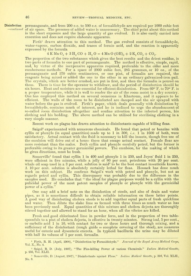 Disinfection permanganate, and from 200 c.c. to 500 c.c. of formaldehyde are required per 1000 cubic feet —continnecl of air space. The presence of added water is unnecessary. The chief point about this method is the short exposure and the large quantity of gas evolved. It is also easily carried into execution and does not require elaborate apparatus. Firthi draws attention to this method. The gas evolved consists of formaldehyde, water-vapour, carbon dioxide, and traces of formic acid, and the reaction is apparently expressed by the formula 4 K Mn O, + 3 H, CO + 0 = 4 Mn 0 (0H)2 + 2 K2 CO3 + CO2. The proportion of the two substances which gives the best results and the driest residue, is two parts of formalin to one part of permanganate. The method is effective, simple, rapid, and, by virtue of the inexpensive apparatus required, preferable to the older and more cumbersome methods. For a space of 2000 cubic feet, 285 grammes, or 10 oz., of the permanganate and 570 cubic centimetres, or one pint, of formalin are required, the reagents being mixed or added the one to the other in an ordinary galvanized-iron pail. The crystals, which are better crushed, are put in first, and then the formalin is poured on them. There is time for the operator to withdraw, and the period of disinfection should be six hours. Heat and moisture are essential for efficient disinfection. From 60° F. to 70° F. is a proper temperature, while it is well to render the air of the room moist in a dry country. One has employed this method on several occasions in Khartoum, and it appears to be efficient. The walls of the room to be disinfected are damped and the air sprayed with water before the gas is evolved. Firth's paper, which deals generally with disinfection by formaldehyde, contains much of interest, and he is inclined to urge the abandonment of so-called room disinfection altogether and confine attention to the infected person, his clothing and his bedding. The above method can be utilised for sterilising clothing in a very simple manner. Recent work on plague has drawn attention to disinfectants capable of killing fleas. SaigoP experimented with numerous chemicals. He found that petrol or benzine with cyllin or phenyle (in equal quantities) made up to 1 in 300, i.e. 1 in 1600 of both, were satisfactory. Actual contact with the fluid is necessary to kill the insects, though free use of the emulsion will drive out of a house those that escape actual contact. Female fleas are more resistant than the males. Both cyllin and phenyle emulsify petrol, but the former is preferable owing to its greater germicidal powers. The emulsion, for the making of which he gives directions, must be fresh. Somerville^ found that cyllin 1 in 400 and phenyle 1 in 250, and Jeyes' fluid 1 in 250, were efficient in five minutes, while a jelly of 80 per cent, petroleum with 20 per cent, whale oil soap used in a 3 per cent, solution is said^ to be the best contact insecticide known. A 10 per cent, solution is absolutely certainly lethal for fleas. Hossack has done much work on this subject. He confirms Saigol's work with petrol and phenyle, but not as regards petrol and cyllin. This discrepancy was probably due to the difference in the samples used. He concludes that  the ideal for plague purposes would be a cyllin with the pulicidal power of the most potent samples of phenyle or phenyle with the germicidal power of a cyllin. One may add a brief note on the disinfection of stools, and also of drain and water pipes, as it is sometimes difficult to obtain I'eliable information on these latter points. A good way of disinfecting cholera stools is to add together equal parts of fresh quicklime and water. Then dilute the slake lime so formed with three times as much water as has been previously used. Equal quantities of this mixture and cholera dejecta are thoroughly stirred together and allowed to stand for an hour, when all the vibrios are killed. Fresh and good chlorinated lime in powder form, and in the proportion of two table- spoonfuls to a pint of cholera dejecta, is effective in twenty minutes. Strong izal, 5 per cent., or carbolic acid 1 in 10, with contact for two or three hours and thorough mixing, and a sufficiency of the disinfectant (rough guide = complete covering of the stool), are measures useful for enteric and dysenteric excreta. In typhoid bacilluria the urine may be diluted with half its volume of 1 per cent, formalin. • Firth, R. H. (April, 1908),  Disinfection by Formaldehyde. Journal of the Royal Army Medical Corps, Vol. X., No. 4. 2 Saigol, R. D. (July, 1907), The Flea-killing Power of various Chemicals. Indian Medical Gazette, p. 256, Vol. XLII. ^ Somerville, D. (August, 1907), Disinfectants against Fleas. Indian Medical Gazette, p. 316, Vol. XLII., No. 8.