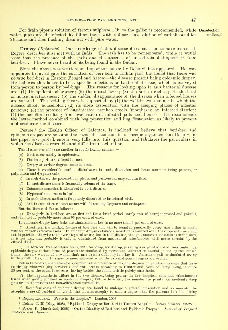 For drain pipes a solution of ferrous sulphate 1 lb. to the gallon is recommended, while Disinfection water pipes are disinfected by iilling them with a 2 per cent, solution of carbolic acid for —continued 24 hours and then flushing them out with pure water. Dropsy (Epidemic). Our knowledge of this disease does not seem to have increased. Rogers' describes it as met with in India. The rash has to be remembered, while it would seem that the presence of the jerks and the absence of anaesthesia distinguish it from beri-beri. I have never heard of its being found in the Sudan. Since the above was written, an important paper by Delany- has appeared. He was appointed to investigate the causation of beri-beri in Indian jails, but found that there was no true beri-beri in Eastern Bengal and Assam—the disease present being epidemic dropsy. i He believes this latter to be a specific infectious or bacterial disease, which is conveyed from person to person by bed-bugs. His reasons for looking upon it as a bacterial disease are : (1) Its epidemic character ; (2) the initial fever; (3) the rash or rashes ; (4) the local or house infectiousness; (5) the sudden disappearance of the disease when infected houses are vacated. The bed-bug theory is supported by (1) the well-known manner in which the disease affects households ; (2) its close association with the sleeping places of affected persons; (3) the presence of bug-infested bamboo stools (morahs) in an infected district; (4) the benefits resulting from evacuation of infected jails and houses. He recommends the latter method combined with bug prevention and bug destruction as likely to prevent and eradicate the disease. Pearse,^ the Health Officer of Calcutta, is inclined to believe that beri-beri and epidemic dropsy are one and the same disease due to a specific organism, but Delany, in the paper just quoted, enters very fully into this question and tabulates the particulars in which the diseases resemble and differ from each other. The diseases resemble one another in the following manner:— (a) Both occur mostly in epidemics. (b) The knee jerks are altered in each. (c) Dropsy of various degrees occur in both. (d) There is considerable cardiac disturbance in each, dilatation and heart murmurs being present, or palpitation and dyspncea only. (e) In each disease the pericardium, pleura and peritoneum may contain fluid. (/) In each disease there is frequently oedema of the lungs. (g) Cutaneous sensation is disturbed in both diseases. (A) Hyperaesthesia occurs in both. (i) In each disease motion is frequently disturbed or interfered with. (j) And in each disease death occurs with distressing dyspnoea and orthopnoea. But the diseases differ as follows :— (a) Knee jerks in beri-beri are at first and for a brief period (rarely over 48 hours) increased and painful, and then lost in probably more than 95 per cent, of cases. In epidemic dropsy knee jerks are diminished or lost in no more than 3 per cent, of cases. (&) Ancesthesia is a marked feature of beri-beri and will be found in practically every case either in small patches or over extensive areas. In epidemic dropsy cutaneous sensation is lessened over the dropsical areas and not in patches otherwise than over dropsical areas ; but in this disease, though cutaneous sensation is diminished, it is not lost, and probably is only so diminished from mechanical interferences with nerve termini by the effused fluid. (c) In beri-beri true paralyses occur, with toe drop, wrist drop, paraplegia or paralysis of all four limbs. In epidemic dropsy various forms of paresis are simulated by mechanical obstruction around, joined by the effused fluids; the very weight of a swollen limb may cause a difficulty in using it. An ataxic gait is simulated owing to the swollen legs, and this may be more apparent when the external genital organs are swollen. But in beri-beri a characteristic symptom is the presence of varying degrees of paralysis in cases that have no dropsy whatever (dry beri-beri), and this occurs, according to Hunter and Koch of Hong Kong, in quite 50 per cent, of the cases, these cases having besides the characteristic patchy anaesthesia. {d) The hypera2sthesia differs in the two diseases, being present in the dropsical skin and subcutaneous tissue when gently pinched in epidemic dropsy; but in beri-beri, the muscles are painful on moderate deep pressure in cedematous and non-oedematous parts alike. (e) Some few cases of epidemic dropsy are found to undergo a general emaciation and so simulate the atrophic stage of beri-beri in which the muscles atrophy to such a degree that the patients look like living ^ Rogers, Leonard, Fever in the Tropics. London, 1908. Delany, T. H. (May, 1908), Epidemic Dropsy or Beri-beri in Eastern Bengal. Indian Medical Gazette.  Pearse, P. (March 2nd, 1908),  On the Identity of Beri-beri and Epidemic Dropsy. Journal of Tropical Medicine and Hygiene,