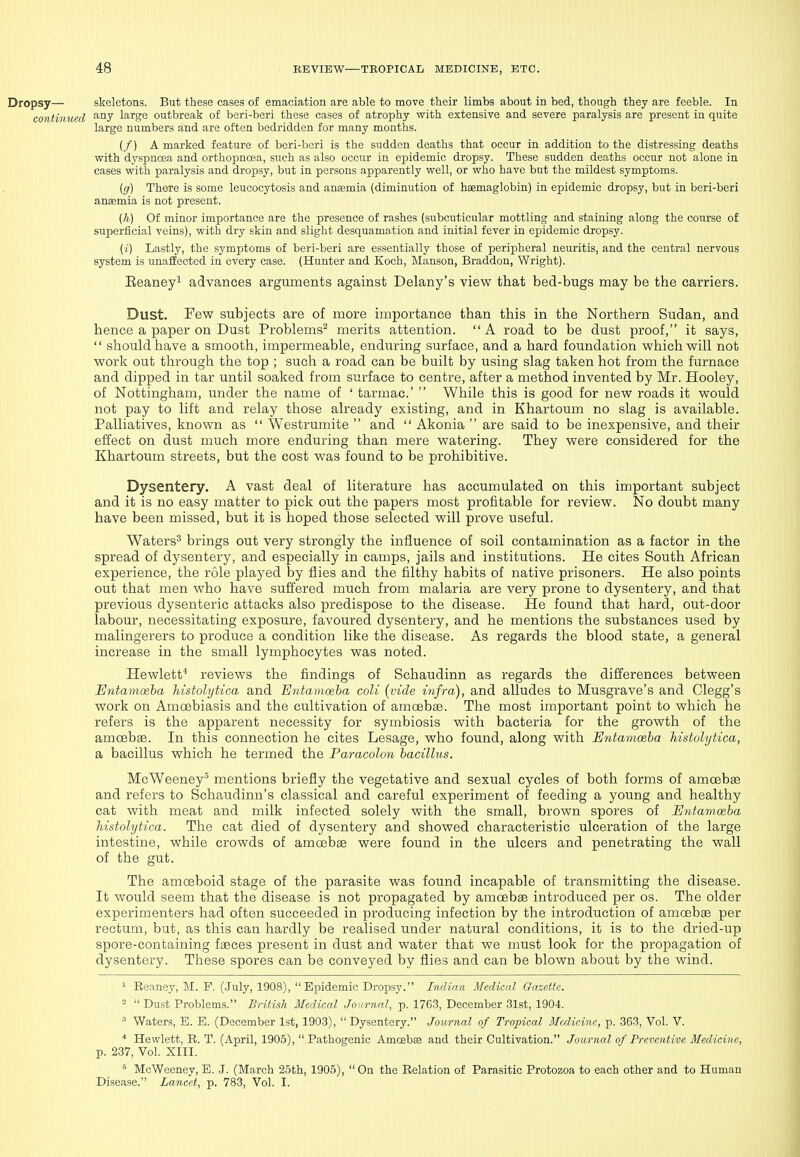 Dropsy— skeletons. But these cases of emaciation are able to move their limbs about in bed, though they are feeble. In continued large outbreak of beri-beri these cases of atrophy with extensive and severe paralysis are present in quite large numbers and are often bedridden for many months. (/) A marked feature of beri-beri is the sudden deaths that occur in addition to the distressing deaths with dyspnoea and orthopncea, such as also occur in epidemic dropsy. These sudden deaths occur not alone in cases with paralysis and dropsy, but in persons apparently well, or who have but the mildest symptoms. ig) There is some leucocytosis and ansemia (diminution of heemaglobin) in epidemic dropsy, but in beri-beri anaemia is not present. (h) Of minor importance are the presence of rashes (subcuticular mottling and staining along the course of superficial veins), with dry skin and slight desquamation and initial fever in epidemic dropsy. (i) Lastly, the symptoms of beri-beri are essentially those of peripheral neuritis, and the central nervous system is unaffected in every case. (Hunter and Koch, Manson, Braddon, Wright). Eeaneyi advances arguments against Delany's view that bed-bugs may be the carriers. Dust. Few subjects are of more importance than this in the Northern Sudan, and hence a paper on Dust Problems^ merits attention. A road to be dust proof, it says, should have a smooth, impermeable, enduring surface, and a hard foundation which v^ill not work out through the top ; such a road can be built by using slag taken hot from the furnace and dipped in tar until soaked from surface to centre, after a method invented by Mr. Hooley, of Nottingham, under the name of ' tarmac' While this is good for new roads it would not pay to lift and relay those already existing, and in Khartoum no slag is available. Palliatives, known as Westrumite and Akonia are said to be inexpensive, and their effect on dust much more enduring than mere watering. They were considered for the Khartoum streets, but the cost was found to be prohibitive. Dysentery. A vast deal of literature has accumulated on this important subject and it is no easy matter to pick out the papers most profitable for review. No doubt many have been missed, but it is hoped those selected will prove useful. Waters^ brings out very strongly the influence of soil contamination as a factor in the spread of dysentery, and especially in camps, jails and institutions. He cites South African experience, the role played by flies and the filthy habits of native prisoners. He also points out that men who have suffered much from malaria are very prone to dysentery, and that previous dysenteric attacks also predispose to the disease. He found that hard, out-door labour, necessitating exposure, favoured dysentery, and he mentions the substances used by malingerers to produce a condition like the disease. As regards the blood state, a general increase in the small lymphocytes was noted. Hewlett* reviews the findings of Schaudinn as regards the differences between Entamoeba histolytica and Entamoeba coli {vide infra), and alludes to Musgrave's and Clegg's work on Amcebiasis and the cultivation of amoebae. The most important point to which he refers is the apparent necessity for symbiosis with bacteria for the growth of the amoebae. In this connection he cites Lesage, who found, along with Entamoeba histolytica, a bacillus which he termed the Paracolon bacillus. McWeeney^ mentions briefly the vegetative and sexual cycles of both forms of amoebae and refers to Schaudinn's classical and careful experiment of feeding a young and healthy cat with meat and milk infected solely with the small, brown spores of Entamoeba histolytica. The cat died of dysentery and showed characteristic ulceration of the large intestine, while crowds of amoebae were found in the ulcers and penetrating the wall of the gut. The amoeboid stage of the parasite was found incapable of transmitting the disease. It would seem that the disease is not propagated by amoebas introduced per os. The older experimenters had often succeeded in producing infection by the introduction of amcfibae per rectum, but, as this can hardly be realised under natural conditions, it is to the dried-up spore-containing faeces present in dust and water that we must look for the propagation of dysentery. These spores can be conveyed by flies and can be blown about by the wind. 1 Reaney, M. P. (July, 1908), Epidemic Dropsy. Indian Medical Gaeette. Dust Problems. British Medical JonmaJ, p. 1763, December 31st, 1904. ^ Waters, E. E. (December 1st, 1903), Dysentery. Journal of Tropical Medicine, p. 363, Vol. V. * Hewlett, R. T. (April, 1905), Pathogenic Amoeba and their Cultivation. Journal of Preventive Medicine, p. 237, Vol. XIII. McWeeney, E. J. (March 25th, 1905), On the Relation of Parasitic Protozoa to each other and to Human Disease. Lancet, p. 783, Vol. I.