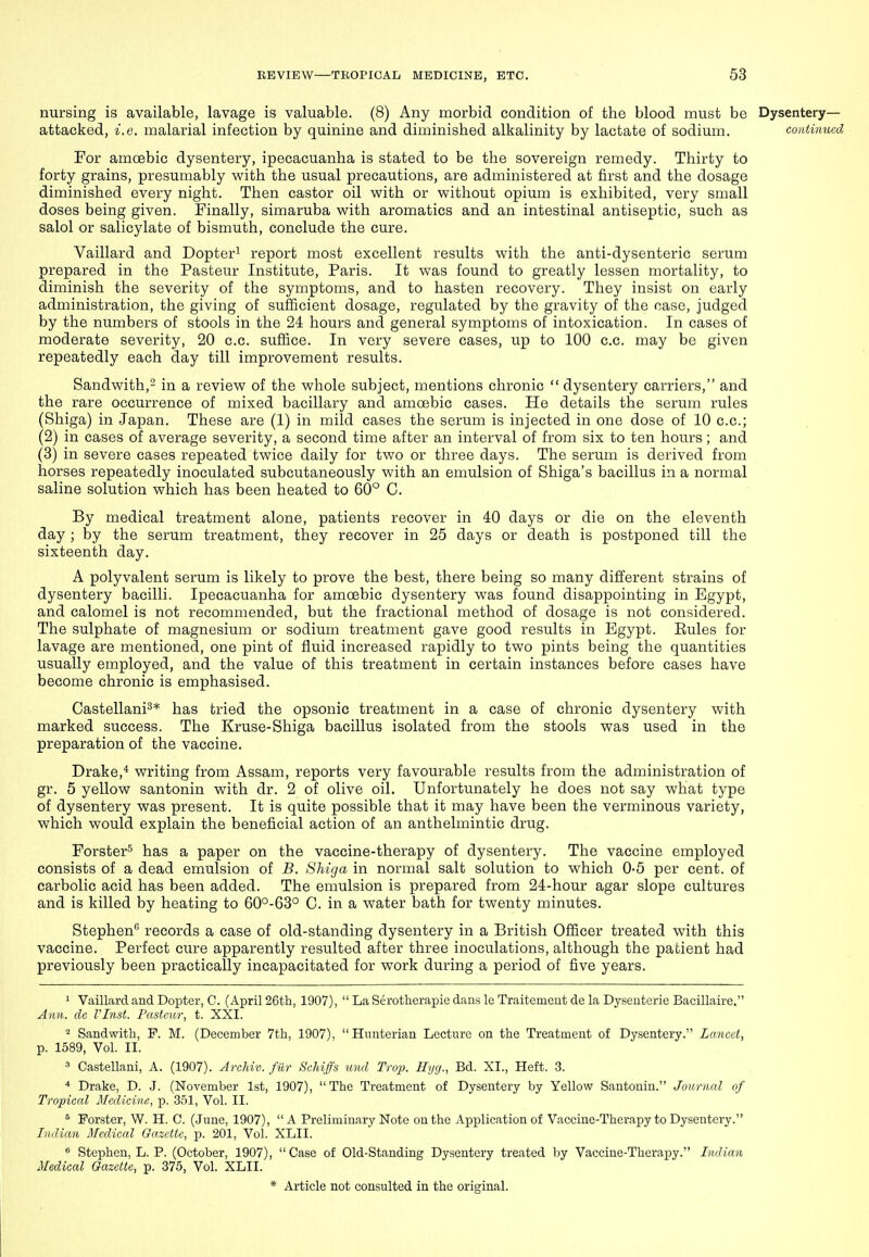 nursing is available, lavage is valuable. (8) Any morbid condition of the blood must be Dysentery- attacked, i.e. malarial infection by quinine and diminished alkalinity by lactate of sodium. continued For amoebic dysentery, ipecacuanha is stated to be the sovereign remedy. Thirty to forty grains, presumably with the usual precautions, are administered at first and the dosage diminished every night. Then castor oil with or without opium is exhibited, very small doses being given. Finally, simaruba with aromatics and an intestinal antiseptic, such as salol or salicylate of bismuth, conclude the cure. Vaillard and Dopter^ report most excellent results with the anti-dysenteric serum prepared in the Pasteur Institute, Paris. It was found to greatly lessen mortality, to diminish the severity of the symptoms, and to hasten recovery. They insist on early administration, the giving of sufficient dosage, regulated by the gravity of the case, judged by the numbers of stools in the 24 hours and general symptoms of intoxication. In cases of moderate severity, 20 c.c. suffice. In very severe cases, up to 100 c.c. may be given repeatedly each day till improvement results. Sandwith,2 in a review of the whole subject, mentions chronic  dysentery carriers, and the rare occurrence of mixed bacillary and amcsbic cases. He details the serum rules (Shiga) in Japan. These are (1) in mild cases the serum is injected in one dose of 10 c.c; (2) in cases of average severity, a second time after an interval of from six to ten hours; and (3) in severe cases repeated twice daily for two or three days. The serum is derived from horses repeatedly inoculated subcutaneously with an emulsion of Shiga's bacillus in a normal saline solution which has been heated to 60° C. By medical treatment alone, patients recover in 40 days or die on the eleventh day ; by the serum treatment, they recover in 25 days or death is postponed till the sixteenth day. A polyvalent serum is likely to prove the best, there being so many different strains of dysentery bacilli. Ipecacuanha for amoebic dysentery was found disappointing in Egypt, and calomel is not recommended, but the fractional method of dosage is not considered. The sulphate of magnesium or sodium treatment gave good results in Egypt. Eules for lavage are mentioned, one pint of fluid increased rapidly to two pints being the quantities usually employed, and the value of this treatment in certain instances before cases have become chronic is emphasised. Castellani^* has tried the opsonic treatment in a case of chronic dysentery with marked success. The Kruse-Shiga bacillus isolated from the stools was used in the preparation of the vaccine. Drake,* writing from Assam, reports very favourable results from the administration of gr. 5 yellow santonin with dr. 2 of olive oil. Unfortunately he does not say what type of dysentery was present. It is quite possible that it may have been the vei'minous variety, which would explain the beneficial action of an anthelmintic drug. ForsterS has a paper on the vaccine-therapy of dysentery. The vaccine employed consists of a dead emulsion of B. Shiga in normal salt solution to which 0-5 per cent, of carbolic acid has been added. The emulsion is prepared from 24-hour agar slope cultures and is killed by heating to 60°-63° C. in a water bath for twenty minutes. Stephen records a case of old-standing dysentery in a British Officer treated with this vaccine. Perfect cure apparently resulted after three inoculations, although the patient had previously been practically incapacitated for work during a period of five years. ' Vaillard and Dopter, C. (April 26th, 1907),  La Serotherapie dans le Traitemeut de la Dyseuterie Bacillaire. Ami. de VInst. Pasteur, t. XXI. Sandwith, P. M. (December 7th, 1907), Hunterian Lecture on the Treatment of Dysentery. Lancet, p. 1589, Vol. II. 3 Castellani, A. (1907). Archiv. fur Schiffs und Trop. Hyg., Bd. XI., Heft. 3. ■* Drake, D. J. (November 1st, 1907), The Treatment of Dysentery by Yellow Santonin. Journal of Tropical Medicine, p. 351, Vol. II. ^ Forster, W. H. C. (June, 1907),  A Preliminary Note on the Application of Vaccine-Therapy to Dysentery. Indian Medical Gazette, p. 201, Vol. XLII. ^ Stephen, L. P. (October, 1907), Case of Old-Standing Dysentery treated by Vaccine-Therapy. Indian Medical Gazette, p. 375, Vol. XLII.