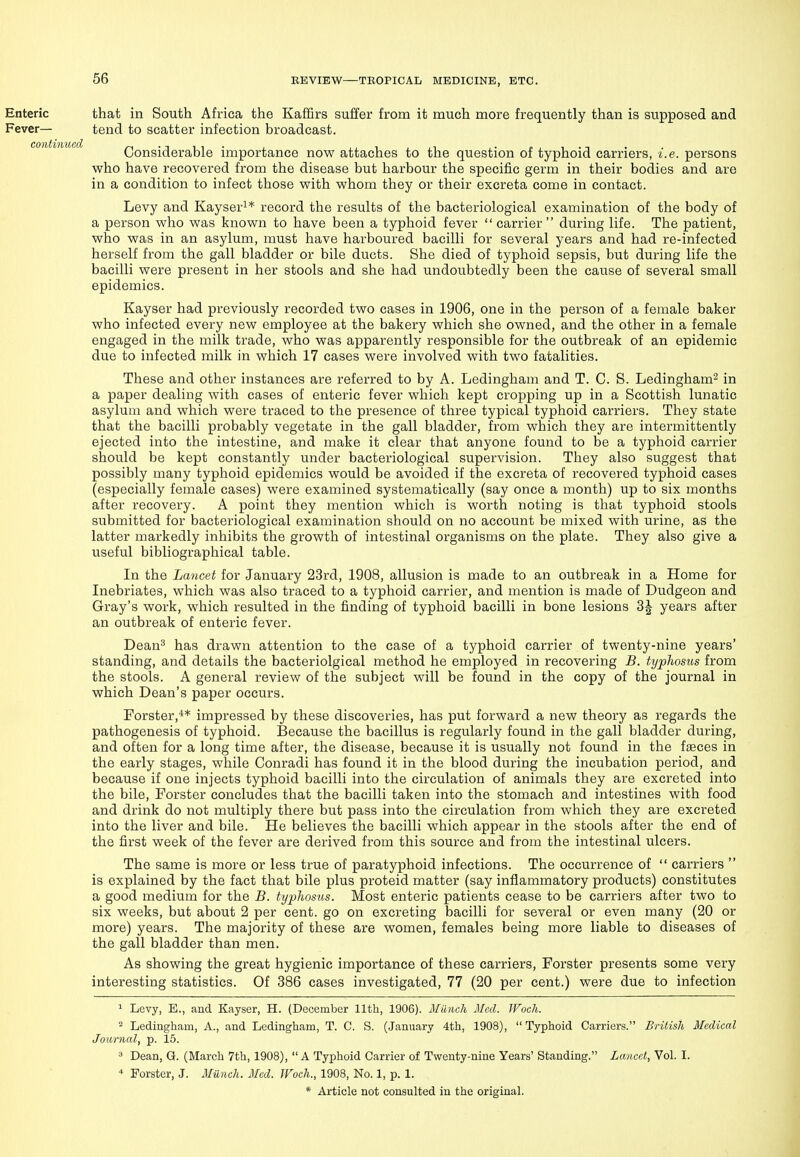 Enteric that in South Africa the Kaffirs suffer from it much more frequently than is supposed and Fever— tend to scatter infection broadcast. Considerable importance now attaches to the question of typhoid carriers, i.e. persons who have recovered from the disease but harbour the specific germ in their bodies and are in a condition to infect those with whom they or their excreta come in contact. Levy and Kayser^* record the results of the bacteriological examination of the body of a person who was known to have been a typhoid fever  carrier  during life. The patient, who was in an asylum, must have harboured bacilli for several years and had re-infected herself from the gall bladder or bile ducts. She died of typhoid sepsis, but during life the bacilli were present in her stools and she had undoubtedly been the cause of several small epidemics. Kayser had previously recorded two cases in 1906, one in the person of a female baker who infected every new employee at the bakery which she owned, and the other in a female engaged in the milk trade, who was apparently responsible for the outbreak of an epidemic due to infected milk in which 17 cases were involved with two fatalities. These and other instances are referred to by A. Ledingham and T. C. S. Ledingham^ in a paper dealing with cases of enteric fever which kept cropping up in a Scottish lunatic asylum and which were traced to the presence of three typical typhoid carriers. They state that the bacilli probably vegetate in the gall bladder, from which they are intermittently ejected into the intestine, and make it clear that anyone found to be a typhoid carrier should be kept constantly under bacteriological supervision. They also suggest that possibly many typhoid epidemics would be avoided if the excreta of recovered typhoid cases (especially female cases) were examined systematically (say once a month) up to six months after recovery. A point they mention which is wortla noting is that typhoid stools submitted for bacteriological examination should on no account be mixed with urine, as the latter markedly inhibits the growth of intestinal organisms on the plate. They also give a useful bibliographical table. In the Lancet for January 23rd, 1908, allusion is made to an outbreak in a Home for Inebriates, which was also traced to a typhoid carrier, and mention is made of Dudgeon and Gray's work, which resulted in the finding of typhoid bacilli in bone lesions years after an outbreak of enteric fever. Dean^ has di-awn attention to the case of a typhoid carrier of twenty-nine years' standing, and details the bacteriolgical method he employed in recovering B. typJwsus from the stools. A general review of the subject will be found in the copy of the journal in which Dean's paper occurs. Forster,** impressed by these discoveries, has put forward a new theory as regards the pathogenesis of typhoid. Because the bacillus is regularly found in the gall bladder during, and often for a long time after, the disease, because it is usually not found in the faeces in the early stages, while Conradi has found it in the blood during the incubation period, and because if one injects typhoid bacilli into the circulation of animals they are excreted into the bile, Forster concludes that the bacilli taken into the stomach and intestines with food and drink do not multiply there but pass into the circulation from which they are excreted into the liver and bile. He believes the bacilli which appear in the stools after the end of the first week of the fever are derived from this source and from the intestinal ulcers. The same is more or less true of paratyphoid infections. The occurrence of  carriers  is explained by the fact that bile plus proteid matter (say inflammatory products) constitutes a good medium for the B. typhosus. Most enteric patients cease to be carriers after two to six weeks, but about 2 per cent, go on excreting bacilli for several or even many (20 or more) years. The majority of these are women, females being more liable to diseases of the gall bladder than men. As showing the great hygienic importance of these carriers, Forster presents some very interesting statistics. Of 386 cases investigated, 77 (20 per cent.) were due to infection 1 Levy, E., and Kayser, H. (December 11th, 1906). Munch Med. IVoch. 2 Ledingham, A., and Ledingham, T. C. S. (January 4th, 1908),  Typhoid Carriers. British Medical Jom-nal, p. 15. ^ Dean, Q. (March 7th, 1908), A Typhoid Carrier of Twenty-nine Years' Standing. Lancet, Vol. I. * Forster, J. Milneh. Med. Woch., 1908, No. 1, p. 1.