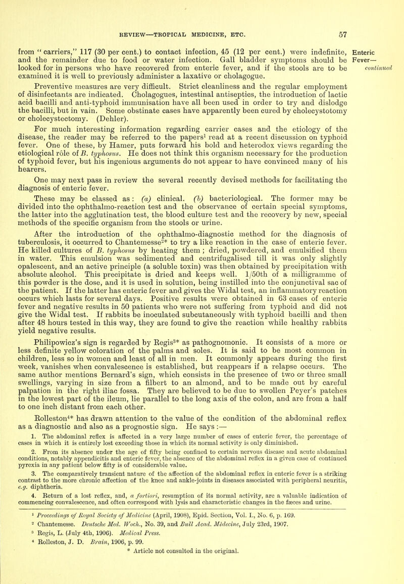 from  carriers, 117 (30 per cent.) to contact infection, 45 (12 per cent.) were indefinite. Enteric and the remainder due to food or water infection. Gall bladder symptoms should be Fever— looked for in persons who have recovered from enteric fever, and if the stools are to be conlinucd examined it is well to previously administer a laxative or cholagogue. Preventive measures are very difficult. Strict cleanliness and the regular employment of disinfectants are indicated. Cholagogues, intestinal antiseptics, the introduction of lactic acid bacilli and anti-typhoid immunisation have all been used in order to try and dislodge the bacilli, but in vain. Some obstinate cases have apparently been cured by cholecystotomy or cholecystectomy. (Dehler). For much interesting information regarding carrier cases and the etiology of the disease, the reader may be referred to the papers^ read at a recent discussion on typhoid fever. One of these, by Hamer, puts forward his bold and heterodox views regarding the etiological role of B. typhosus. He does not think this organism necessary for the production of typhoid fever, but his ingenious arguments do not appear to have convinced many of his hearers. One may next pass in review the several recently devised methods for facilitating the diagnosis of enteric fever. These may be classed as: (a) clinical, (h) bacteriological. The former may be divided into the ophthalmo-reaction test and the observance of certain special symptoms, the latter into the agglutination test, the blood culture test and the recovery by new, special methods of the specific organism from the stools or urine. After the introduction of the ophthalmo-diagnostic method for the diagnosis of tuberculosis, it occurred to Chantemesse'-^* to try a like reaction in the case of enteric fever. He killed cultures of B. typhosus by heating them ; dried, powdered, and emulsified them in water. This emulsion was sedimented and centrifugalised till it was only slightly opalescent, and an active principle (a soluble toxin) was then obtained by precipitation with absolute alcohol. This precipitate is dried and keeps well. l/50th of a milligramme of this powder is the dose, and it is used in solution, being instilled into the conjunctival sac of the patient. If the latter has enteric fever and gives the Widal test, an inflammatory reaction occurs which lasts for several days. Positive results were obtained in 63 cases of enteric fever and negative results in 50 patients who were not suffering from typhoid and did not give the Widal test. If rabbits be inoculated subcutaneously with typhoid bacilli and then after 48 hours tested in this way, they are found to give the reaction while healthy rabbits yield negative results. Philipowicz's sign is regarded by Eegis^* as pathognomonic. It consists of a more or less definite yellow coloration of the palms and soles. It is said to be most common in children, less so in women and least of all in men. It commonly appears during the first week, vanishes when convalescence is established, but reappears if a relapse occurs. The same author mentions Bernard's sign, which consists in the presence of two or three small swellings, varying in size from a filbert to an almond, and to be made out by careful palpation in the right iliac fossa. They are believed to be due to swollen Peyer's patches in the lowest part of the ileum, lie parallel to the long axis of the colon, and are from a half to one inch distant from each other. EoUeston^* has drawn attention to the value of the condition of the abdominal reflex as a diagnostic and also as a prognostic sign. He says :— 1. The abdominal reflex is affected in a very large number of casc8 of enteric fever, the percentage of cases in which it is entirely lost exceeding those in which its normal activity is only diminished. 2. Prom its absence under the age of fifty being confined to certain nervous disease and acute abdominal conditions, notably appendicitis and enteric fever, the absence of the abdominal reflex in a given case of continued pyrexia in any patient below fifty is of considerable value. 3. The comparatively transient nature of the affection of the abdominal reflex in enteric fever is a striking contrast to the more chronic affection of the knee and ankle-joints in diseases associated with peripheral neuritis, e.g. diphtheria. 4. Return of a lost reflex, and, a fortiori, resumption of its normal activity, are a valuable indication of commencing convalescence, and often correspond with lysis and characteristic changes in the feeces and urine. ^ Proceedings of Royal Society of Medicine (April, 1908), Epid. Section, Vol. I., No. 6, p. 169. 2 Chantemesse. Deutsche Med. Woch., No. 39, and Bull Acad. Medecinc, July 23rd, 1907. 3 Regis, L. (July 4th, 1906). Medical Press. * Rolleston, J. D. Brain, 1906, p. 99.